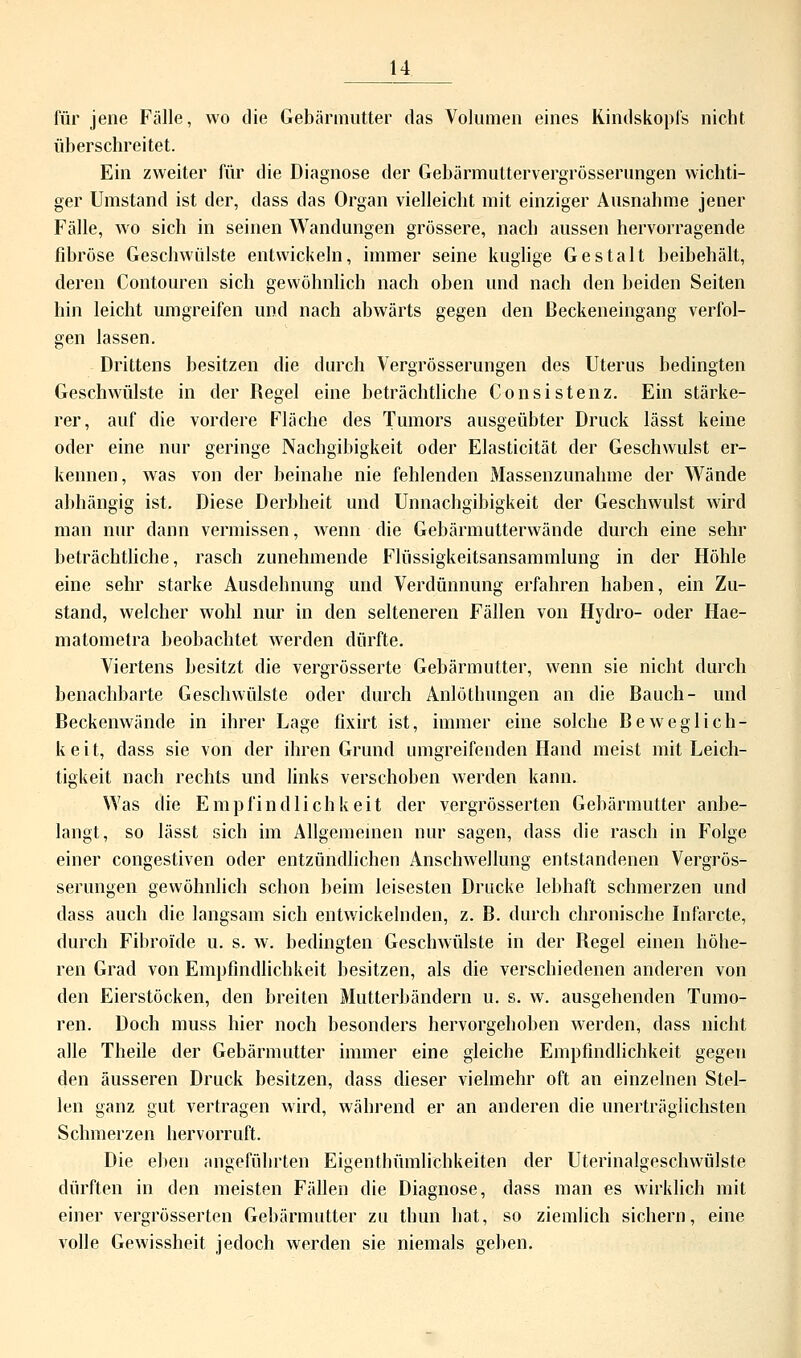 für jene Fälle, wo die Gebärmutter das Volumen eines Kindskopfs nicht überschreitet. Ein zweiter für die Diagnose der Gebärmuttervergrösserungen wichti- ger Umstand ist der, dass das Organ vielleicht mit einziger Ausnahme jener Fälle, wo sich in seinen Wandungen grössere, nach aussen hervorragende fibröse Geschwülste entwickeln, immer seine kuglige Gestalt beibehält, deren Contouren sich gewöhnlich nach oben und nach den beiden Seiten hin leicht umgreifen und nach abwärts gegen den ßeckeneingang verfol- gen lassen. Drittens besitzen die durch Vergrösserungen des Uterus bedingten Geschwülste in der Regel eine beträchtliche Consistenz. Ein stärke- rer, auf die vordere Fläche des Tumors ausgeübter Druck lässt keine oder eine nur geringe Nachgibigkeit oder Elasticität der Geschwulst er- kennen, was von der beinahe nie fehlenden Massenzunahme der Wände abhängig ist. Diese Derbheit und Unnachgibigkeit der Geschwulst wird man nur dann vermissen, wenn die Gebärmutterwände durch eine sehr beträchtliche, rasch zunehmende Flüssigkeitsansammlung in der Höhle eine sehr starke Ausdehnung und Verdünnung erfahren haben, ein Zu- stand, welcher wohl nur in den selteneren Fällen von Hydro- oder Hae- matometra beobachtet werden dürfte. Viertens besitzt die vergrösserte Gebärmutter, wenn sie nicht durch benachbarte Geschwülste oder durch Anlöthungen an die Bauch- und Beckenwände in ihrer Lage fixirt ist, immer eine solche Beweglich- keit, dass sie von der ihren Grund umgreifenden Hand meist mit Leich- tigkeit nach rechts und links verschoben werden kann. Was die Empfindlichkeit der vergrösserten Gebärmutter anbe- langt, so lässt sich im Allgemeinen nur sagen, dass die rasch in Folge einer congestiven oder entzündlichen Anschwellung entstandenen Vergrös- serungen gewöhnlich schon beim leisesten Drucke lebhaft schmerzen und dass auch die langsam sich entwickelnden, z. B. durch chronische Infarcte, durch Fibroide u. s. w. bedingten Geschwülste in der Regel einen höhe- ren Grad von Empfindlichkeit besitzen, als die verschiedenen anderen von den Eierstöcken, den breiten Mutterbändern u. s. w. ausgehenden Tumo- ren. Doch muss hier noch besonders hervorgehoben werden, dass nicht alle Theile der Gebärmutter immer eine gleiche Empfindlichkeit gegen den äusseren Druck besitzen, dass dieser vielmehr oft an einzelnen Stel- len ganz gut vertragen wird, während er an anderen die unerträglichsten Schmerzen hervorruft. Die eben angeführten Eigenthümlichkeiten der Uterinalgeschwülste dürften in den meisten Fällen die Diagnose, dass man es wirklich mit einer vergrösserten Gebärmutter zu thun hat, so ziemlich sichern, eine volle Gewissheit jedoch werden sie niemals geben.