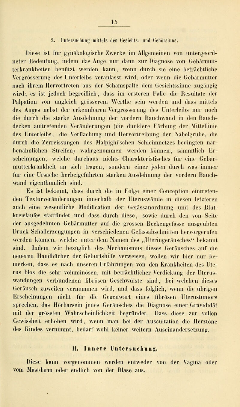 2. Untersuchung mittels des Gesichts- und Gehörsinns. Diese ist für gynäkologische Zwecke im Allgemeinen von untergeord- neter Bedeutung, indem das Auge nur dann zur Diagnose von Gebärmut- terkrankheiten benutzt werden kann, wenn durch sie eine beträchtliche Vergrößerung des Unterleibs veranlasst wird, oder wenn die Gebärmutter nach ihrem Hervortreten aus der Schamspalte dem Gesichtssinne zugängig wird; es ist jedoch begreiflich, dass im ersteren Falle die Resultate der Palpation von ungleich grösserem Werthe sein werden und dass mittels des Auges nebst der erkennbaren Vergrösserung des Unterleibs nur noch die durch die starke Ausdehnung der vordem Bauchwand in den Bauch- decken auftretenden Veränderungen (die dunklere Färbung der Mittellinie des Unterleibs, die Verflachung und Hervortreibung der Nabelgrube, die durch die Zerreissungen des Malpighi'schen Schleimnetzes bedingten nar- benähnlichen Streifen) wahrgenommen werden können, sämmtlich Er- scheinungen, welche durchaus nichts Charakteristisches für eine Gebär- mutterkrankheit an sich tragen, sondern einer jeden durch was immer für eine Ursache herbeigeführten starken Ausdehnung der vordem Bauch- wand eigenthümlich sind. Es ist bekannt, dass durch die in Folge einer Conception eintreten- den Texturveränderungen innerhalb der Uteruswände in diesen letzteren auch eine wesentliche Modification der Gefässanordnung und des Blut- kreislaufes stattfindet und dass durch diese, sowie durch den von Seite der ausgedehnten Gebärmutter auf die grossen Beckengefässe ausgeübten Druck Schallerzeugungen in verschiedenen Gefässabschnitten hervorgerufen werden können, welche unter dem Namen des „Uteringeräusches bekannt sind. Indem wir bezüglich des Mechanismus dieses Geräusches auf die neueren Handbücher der Geburtshilfe verweisen, wollen wir hier nur be- merken, dass es nach unseren Erfahrungen von den Krankheiten des Ute- rus blos die sehr voluminösen, mit beträchtlicher Verdickung der Uterus- wandungen verbundenen fibrösen Geschwülste sind, bei welchen dieses Geräusch zuweilen vernommen wird, und dass folglich, wenn die übrigen Erscheinungen nicht für die Gegenwart eines fibrösen Uterustumors sprechen, das Hörbarsein jenes Geräusches die Diagnose einer Gravididät mit der grössten Wahrscheinlichkeit begründet. Dass diese zur vollen Gewissheit erhoben wird, wenn man bei der Auscultation die Herztöne des Kindes vernimmt, bedarf wohl keiner weitern Auseinandersetzung. II. Innere Untersuchung. Diese kann vorgenommen werden entweder von der Vagina oder vom Mastdarm oder endlich von der Blase aus.