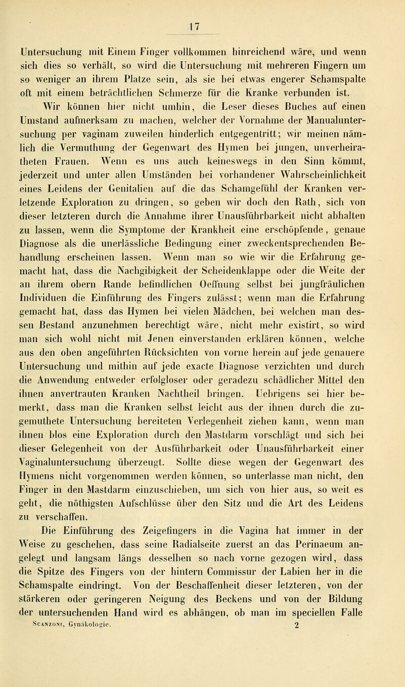 Untersuchung mit Einem Finger vollkommen hinreichend wäre, und wenn sich dies so verhält, so wird die Untersuchung mit mehreren Fingern um so weniger an ihrem Platze sein, als sie bei etwas engerer Schamspalte oft mit einem beträchtlichen Schmerze für die Kranke verbunden ist. Wir können hier nicht umhin, die Leser dieses Buches auf einen Umstand aufmerksam zu machen, welcher der Vornahme der Manualunter- suchung per vaginam zuweilen hinderlich entgegentritt; wir meinen näm- lich die Vermuthung der Gegenwart des Hymen bei jungen, unverheira- theten Frauen. Wenn es uns auch keineswegs in den Sinn kömmt, jederzeit und unter allen Umständen bei vorhandener Wahrscheinlichkeit eines Leidens der Genitalien auf die das Schamgefühl der Kranken ver- letzende Exploration zu dringen, so geben wir doch den Rath, sich von dieser letzteren durch die Annahme ihrer Unausführbarkeit nicht abhalten zu lassen, wenn die Symptome der Krankheit eine erschöpfende, genaue Diagnose als die unerlässliche Bedingung einer zweckentsprechenden Be- handlung erscheinen lassen. Wenn man so wie wir die Erfahrung ge- macht hat, dass die Nachgibigkeit der Scheidenklappe oder die Weite der an ihrem obern Rande befindlichen Oeffnung selbst bei jungfräulichen Individuen die Einführung des Fingers zulässt; wenn man die Erfahrung gemacht hat, dass das Hymen bei vielen Mädchen, bei welchen man des- sen Bestand anzunehmen berechtigt wäre, nicht mehr existirt, so wird man sich wohl nicht mit Jenen einverstanden erklären können, welche aus den oben angeführten Rücksichten von vorne herein auf jede genauere Untersuchung und mithin auf jede exacte Diagnose verzichten und durch die Anwendung entweder erfolgloser oder geradezu schädlicher Mittel den ihnen anvertrauten Kranken Nachtheil bringen. Uebrigens sei hier be- merkt, dass man die Kranken selbst leicht aus der ihnen durch die zu- gemuthete Untersuchung bereiteten Verlegenheit ziehen kann, wenn man ihnen blos eine Exploration durch den Mastdarm vorschlägt und sich bei dieser Gelegenheit von der Ausführbarkeit oder Unausführbarkeit einer Vaginaluntersuchung überzeugt. Sollte diese wegen der Gegenwart des Hymens nicht vorgenommen werden können, so unterlasse man nicht, den Finger in den Mastdarm einzuschieben, um sich von hier aus, so weit es geht, die nöthigsten Aufschlüsse über den Sitz und die Art des Leidens zu verschaffen. Die Einführung des Zeigefingers in die Vagina hat immer in der Weise zu geschehen, dass seine Radialseite zuerst an das Perinaeum an- gelegt und langsam längs desselben so nach vorne gezogen wird, dass die Spitze des Fingers von der hintern Commissur der Labien her in die Schamspalte eindringt. Von der Beschaffenheit dieser letzteren, von der stärkeren oder geringeren Neigung des Beckens und von der Bildung der untersuchenden Hand wird es abhängen, ob man im speciellen Falle Scanzoni, Gynäkologie. 2