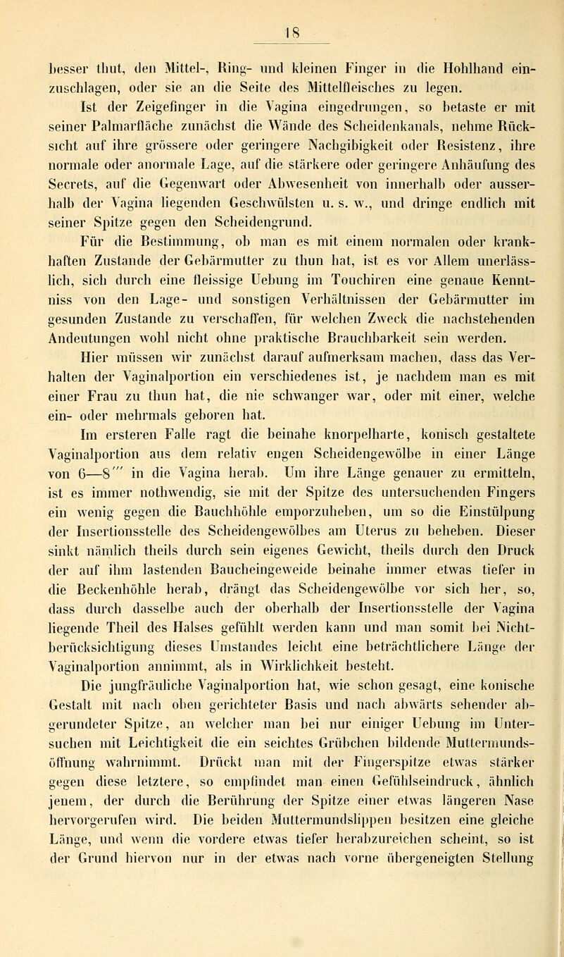 besser thüt, den Mittel-, Ring- und kleinen Finger in die Hohlhand ein- zuschlagen, oder sie an die Seite des Mittelfleisches zu legen. Ist der Zeigefinger in die Vagina eingedrungen, so betaste er mit seiner Palmarfläche zunächst die Wände des Scheidenkanals, nehme Rück- sicht auf ihre grössere oder geringere Nachgibigkeit oder Resistenz, ihre normale oder anormale Lage, auf die stärkere oder geringere Anhäufung des Secrets, auf die Gegenwart oder Abwesenheit von innerhalb oder ausser- halb der Vagina liegenden Geschwülsten u. s. w., und dringe endlich mit seiner Spitze gegen den Scheidengrund. Für die Restimmimg, ob man es mit einem normalen oder krank- haften Zustande der Gebärmutter zu thun hat, ist es vor Allem unerläss- lich, sich durch eine fleissige Uebung im Touchiren eine genaue Rennt- niss von den Lage- und sonstigen Verhältnissen der Gebärmutter im gesunden Zustande zu verschaffen, für welchen Zweck die nachstehenden Andeutungen wohl nicht ohne praktische Rrauchbarkeit sein werden. Hier müssen wir zunächst darauf aufmerksam machen, dass das Ver- halten der Vaginalportion ein verschiedenes ist, je nachdem man es mit einer Frau zu thun hat, die nie schwanger war, oder mit einer, welche ein- oder mehrmals geboren hat. Im ersteren Falle ragt die beinahe knorpelharte, konisch gestaltete Vaginalportion aus dem relativ engen Scheidengewölbe in einer Länge von 6—8  in die Vagina herab. Um ihre Länge genauer zu ermitteln, ist es immer nothwendig, sie mit der Spitze des untersuchenden Fingers ein wenig gegen die Rauchhöhle emporzuheben, um so die Einstülpung der Insertionsstelle des Scheidengewölbes am Uterus zu beheben. Dieser sinkt nämlich theils durch sein eigenes Gewicht, theils durch den Druck der auf ihm lastenden Raucheingeweide beinahe immer etwas tiefer in die Reckenhöhle herab, drängt das Scheidengewölbe vor sich her, so, dass durch dasselbe auch der oberhalb der Insertionsstelle der Vagina liegende Theil des Halses gefühlt werden kann und man somit bei Nicht- berücksichtigung dieses Uinstandes leicht eine beträchtlichere Länge der Vaginalportion annimmt, als in Wirklichkeit besteht. Die jungfräuliche Vaginalportion hat, wie schon gesagt, eine konische Gestalt mit nach oben gerichteter Rasis und nach abwärts sehender ab- gerundeter Spitze, an welcher man bei nur einiger Uebung im Unter- suchen mit Leichtigkeit die ein seichtes Grübchen bildende Muttermunds- öffnung wahrnimmt. Drückt man mit der Fingerspitze etwas stärker gegen diese letztere, so empfindet man einen Gefühlseindruck, ähnlich jenem, der durch die Rerührung der Spitze einer etwas längeren Nase hervorgerufen wird. Die beiden Muttermundslippen besitzen eine gleiche Länge, und wenn die vordere etwas tiefer herabzureichen scheint, so ist der Grund hiervon nur in der etwas nach vorne übergeneieten Stellung