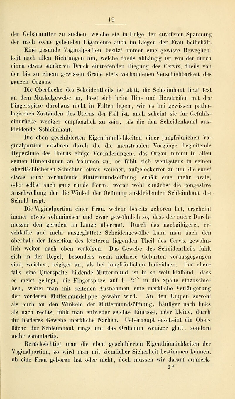 der Gebärmutter zu suchen, welche sie in Folge der strafferen Spannung der nach vorne gehenden Ligamente auch im Liegen der Frau beibehält. Eine gesunde Vaginalportion besitzt immer eine gewisse Beweglich- keit nach allen Richtungen hin, welche theils abhängig ist von der durch einen etwas stärkeren Druck eintretenden Biegung des Cervix, theils von der bis zu einem gewissen Grade stets vorhandenen Verschiebbarkeit des ganzen Organs. Die Oberfläche des Scheidentheils ist glatt, die Schleimhaut liegt fest an dem Muskelgewebe an, lässt sich beim Hin- und Herstreifen mit der Fingerspitze durchaus nicht in Falten legen, wie es bei gewissen patho- logischen Zuständen des Uterus der Fall ist, auch scheint sie für Gefühls- eindrücke weniger empfänglich zu sein, als die den Scheidenkanal aus- kleidende Schleimhaut. Die eben geschilderten Eigenthümlichkeiten einer jungfräulichen Va- ginalportion erfahren durch die die menstrualen Vorgänge begleitende Hyperämie des Uterus einige Veränderungen; das Organ nimmt in allen seinen Dimensionen an Volumen zu, es fühlt sich wenigstens in seinen oberflächlicheren Schichten etwas weicher, aufgelockerter an und die sonst etwas quer verlaufende Muttermundsöffnung erhält eine mehr ovale, oder selbst auch ganz runde Form, woran wohl zunächst die congestive Anschwellung der die Winkel der Oeffnung auskleidenden Schleimhaut die Schuld trägt. Die Vaginalportion einer Frau, welche bereits geboren hat, erscheint immer etwas voluminöser und zwar gewöhnlich so, dass der quere Durch- messer den geraden an Länge überragt. Durch das nachgibigere, er- schlaffte und mehr ausgeglättete Scheidengewölbe kann man auch den oberhalb der Insertion des letzteren liegenden Theil des Cervix gewöhn- lich weiter nach oben verfolgen. Das Gewebe des Scheidentheils fühlt sich in der Regel, besonders wenn mehrere Geburten vorausgegangen sind, weicher, teigiger an, als bei jungfräulichen Individuen. Der eben- falls eine Querspalte bildende Muttermund ist in so weit klaffend, dass es meist gelingt, die Fingerspitze auf 1—2' in die Spalte einzuschie- ben, wobei man mit seltenen Ausnahmen eine merkliche Verlängerung der vorderen Muttermundslippe gewahr wird. An den Lippen sowohl als auch an den Winkeln der Muttermundsöffnung, häufiger nach links als nach rechts, fühlt man entweder seichte Einrisse, oder kleine, durch ihr härteres Gewebe merkliche Narben. Ueberhaupt erscheint die Ober- fläche der Schleimhaut rings um das Orificium weniger glatt, sondern mehr sammtartig. Berücksichtigt man die eben geschilderten Eigenthümlichkeiten der Vaginalportion, so wird man mit ziemlicher Sicherheit bestimmen können, ob eine Frau geboren hat oder nicht, doch müssen wir darauf aufmerk- 2*