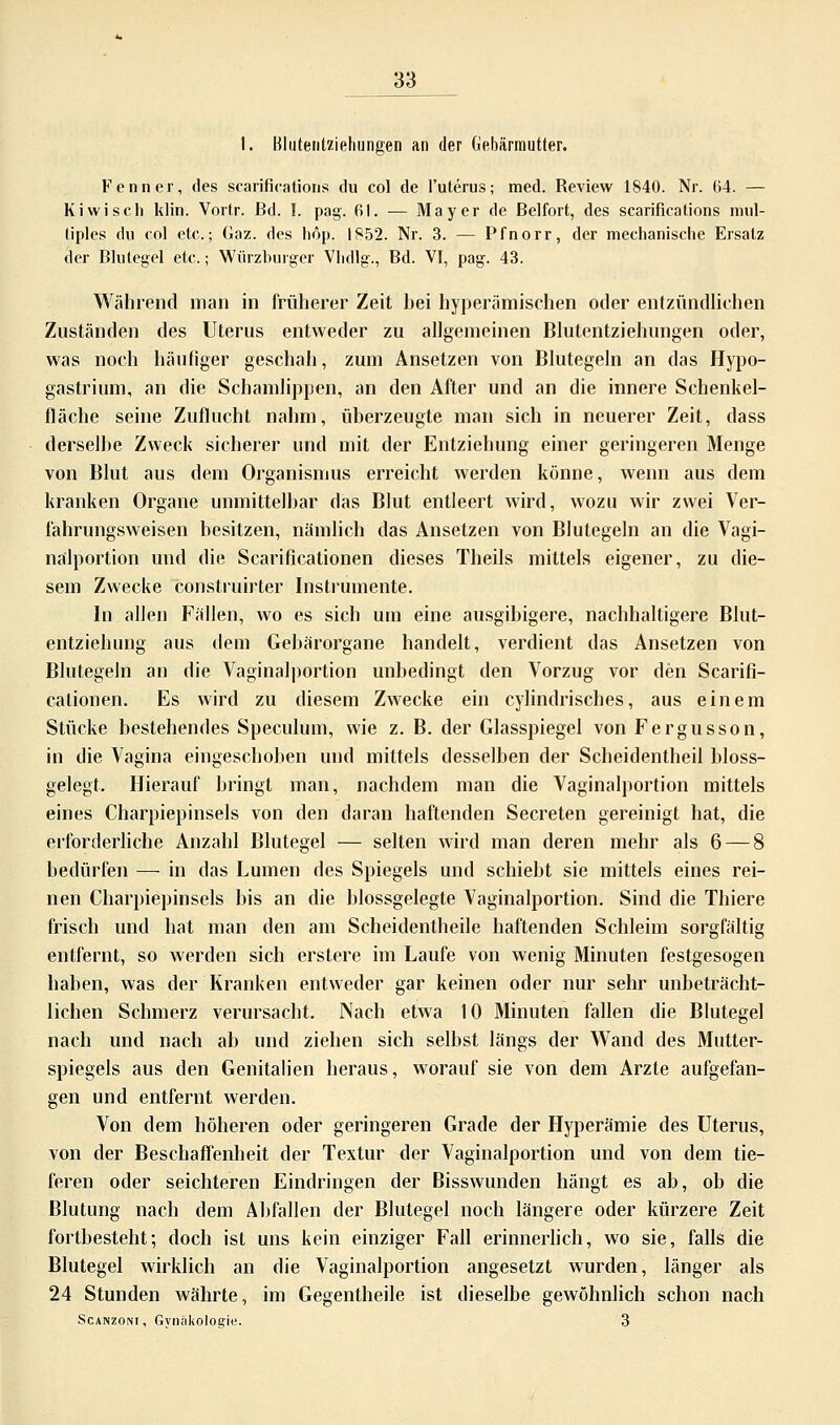 I. Bluteiilziehungen an der Gebärmutter. Fenn er, des scarifications du col de l'uterus; med. Review 1840. Nr. 64. — Kiwi seh klin. Vortr. Bd. I. pag. 61. — Mayer de Beifort, des scarifications mul- tiples du col etc.; Gaz. des höp. 1852. Nr. 3. — Pfnorr, der mechanische Ersatz der Blutegel etc.; Würzburger Vhdlg., Bd. VI, pag-. 43. Während man in früherer Zeit hei hyperämisehen oder entzündliehen Zuständen des Uterus entweder zu allgemeinen Blutentziehungen oder, was noch häufiger geschah, zum Ansetzen von Blutegeln an das Hypo- gastrium, an die Schamlippen, an den After und an die innere Schenkel- fläche seine Zuflucht nahm, überzeugte man sich in neuerer Zeit, dass derselbe Zweck sicherer und mit der Entziehung einer geringeren Menge von Blut aus dem Organismus erreicht werden könne, wenn aus dem kranken Organe unmittelbar das Blut entleert wird, wozu wir zwei Ver- fahrungsweisen besitzen, nämlich das Ansetzen von Blutegeln an die Vagi- nalportion und die Scarificationen dieses Theils mittels eigener, zu die- sem Zwecke construirter Instrumente. In allen Fällen, wo es sich um eine ausgibigere, nachhaltigere Blut- entziehung aus dem Gebärorgane handelt, verdient das Ansetzen von Blutegeln an die Vaginalportion unbedingt den Vorzug vor den Scarifi- cationen. Es wird zu diesem Zwecke ein cylindriscb.es, aus einem Stücke bestehendes Speculum, wie z. B. der Glasspiegel von Fergusson, in die Vagina eingeschoben und mittels desselben der Scheidentheil bloss- gelegt. Hierauf bringt man, nachdem man die Vaginalportion mittels eines Charpiepinsels von den daran haftenden Secreten gereinigt hat, die erforderliche Anzahl Blutegel — selten wird man deren mehr als 6 — 8 bedürfen —■ in das Lumen des Spiegels und schiebt sie mittels eines rei- nen Charpiepinsels bis an die blossgelegte Vaginalportion. Sind die Thiere frisch und hat man den am Scheidentheile haftenden Schleim sorgfältig entfernt, so werden sich erstere im Laufe von wenig Minuten festgesogen haben, was der Kranken entweder gar keinen oder nur sehr unbeträcht- lichen Schmerz verursacht. Nach etwa 10 Minuten fallen die Blutegel nach und nach ab und ziehen sich selbst längs der Wand des Mutter- spiegels aus den Genitalien heraus, worauf sie von dem Arzte aufgefan- gen und entfernt werden. Von dem höheren oder geringeren Grade der Hyperämie des Uterus, von der Beschaffenheit der Textur der Vaginalportion und von dem tie- feren oder seichteren Eindringen der Bisswunden hängt es ab, ob die Blutung nach dem Abfallen der Blutegel noch längere oder kürzere Zeit fortbesteht; doch ist uns kein einziger Fall erinnerlich, wo sie, falls die Blutegel wirklich an die Vaginalportion angesetzt wurden, länger als 24 Stunden währte, im Gegentheile ist dieselbe gewöhnlich schon nach Scanzoni, Gvnäkolo^iu. 3
