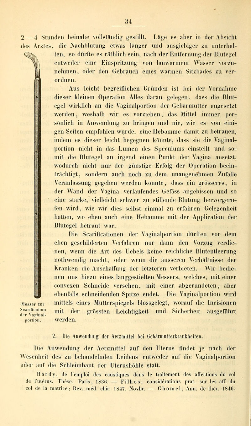 ^X 2—4 Stunden beinahe vollständig gestillt. Läge es aber in der Absicht des Arztes, die Nachblutung etwas länger und ausgiebiger zu unterhal- ten, so dürfte es räthlich sein, nach der Entfernung der Blutegel entweder eine Einspritzung von lauwarmem Wasser vorzu- nehmen, oder den Gebrauch eines warmen Sitzbades zu ver- ordnen. Aus leicht begreiflichen Gründen ist bei der Vornahme dieser kleinen Operation Alles daran gelegen, dass die Blut- egel wirklich an die Vaginalportion der Gebärmutter angesetzt werden, weshalb wir es vorziehen, das Mittel immer per- sönlich in Anwendung zu bringen und nie, wie es von eini- gen Seiten empfohlen wurde, eine Hebamme damit zu betrauen, indem es dieser leicht begegnen könnte, dass sie die Vaginal- portion nicht in das Lumen des Speculums einstellt und so- mit die Blutegel an irgend einen Punkt der Vagina ansetzt, wodurch nicht nur der günstige Erfolg der Operation beein- trächtigt, sondern auch noch zu dem unangenelimen Zufalle Veranlassung gegeben werden könnte, dass ein grösseres, in der Wand der Vagina verlaufendes Gefäss angebissen und so eine starke, vielleicht schwer zu stillende Blutung hervorgeru- fen wird, wie wir dies selbst einmal zu erfahren Gelegenheit hatten, wo eben auch eine Hebamme mit der Application der Blutegel betraut war. Die Scarificationen der Vaginalportion dürften vor dem eben geschilderten Verfahren nur dann den Vorzug verdie- nen, wenn die Art des Uebels keine reichliche Blutentleerung nothwendig macht, oder wenn die äusseren Verhältnisse der Kranken die Anschaffung der letzteren verbieten. Wir bedie- nen uns hiezu eines langgestielten Messers, welches, mit einer convexen Schneide versehen, mit einer abgerundeten, aber ebenfalls schneidenden Spitze endet. Die Vaginalportion wird Messer zur mittels eines Mutterspiegels blossgelegt, worauf die Incisionen Scariiication mjt f]er oTössten Leichtigkeit und Sicherheit ausgeführt der Vaginal- od d poniön. werden. 2. Die Anwendung der Aetzmittel bei Gebärmutterkrankheiten. Die Anwendung der Aetzmittel auf den Uterus findet je nach der Wesenheit des zu behandelnden Leidens entweder auf die Vaginalportion oder auf die Schleimhaut der Uterushöhle statt. Hardy, de l'emploi des caustiques dans le traitement des affections du col de l'uterus. These. Paris, 1836. — Filhos, considerations prat. sur les äff. du col de la matrice; Rev. med. chir. 1847. Novbr. — Chomel, Ann. de ther. 1846.