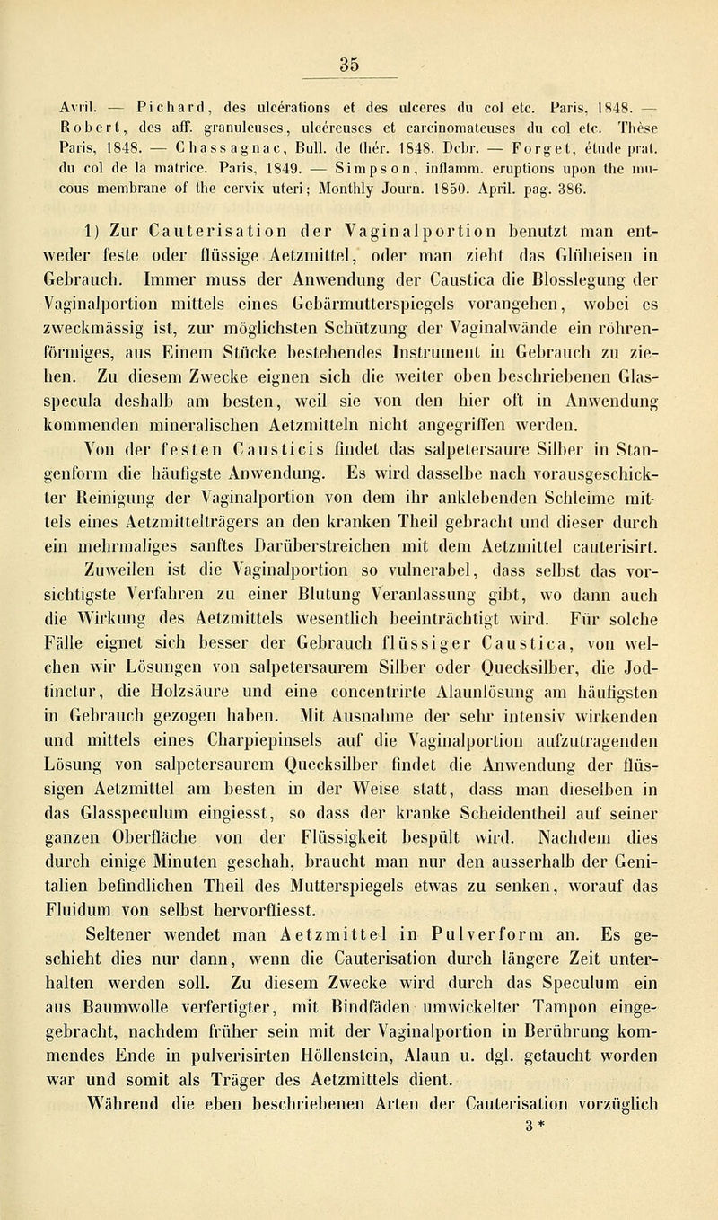 Avril. — Pichard, des ulcerations et des ulceres du col etc. Paris, 1848. - Robert, des äff. granuleuses, ulcereuses et carcinomateuses du col elc. These Paris, 1848. — Chassagnac, Bull, de liier. 1848. Dcbr. — Forget, etude prat. du col de la matrice. Paris, 1849. — Simpson, inflamm, eruptions upon the mu- cous membrane of the cervix uteri; Monthly Journ. 1850. April, pag. 386. 1) Zur Cauterisation der Vaginalportion benutzt man ent- weder feste oder flüssige Aetzmittel, oder man zieht das Glüheisen in Gebrauch. Immer muss der Anwendung der Caustica die Blosslegung der Vaginalportion mittels eines Gebärmutterspiegels vorangehen, wobei es zweckmässig ist, zur möglichsten Schützung der Vaginalwände ein röhren- förmiges, aus Einem Stücke bestehendes Instrument in Gebrauch zu zie- hen. Zu diesem Zwecke eignen sich die weiter oben beschriebenen Glas- specula deshalb am besten, weil sie von den hier oft in Anwendung kommenden mineralischen Aetzmitteln nicht angegriffen werden. Von der festen Causticis findet das salpetersaure Silber in Stan- genform die häufigste Anwendung. Es wird dasselbe nach vorausgeschick- ter Reinigung der Vaginalportion von dem ihr anklebenden Schleime mit- tels eines Aetzmiftelträgers an den kranken Theil gebracht und dieser durch ein mehrmaliges sanftes Darüberstreichen mit dem Aetzmittel caulerisirt. Zuweilen ist die Vaginalportion so vulnerabel, dass selbst das vor- sichtigste Verfahren zu einer Blutung Veranlassung gibt, wo dann auch die Wirkung des Aetzmittels wesentlich beeinträchtigt wird. Für solche Fälle eignet sich besser der Gebrauch flüssiger Caustica, von wel- chen wir Lösungen von salpetersaurem Silber oder Quecksilber, die Jod- tinctur, die Holzsäure und eine concentrirte Alaunlösung am häufigsten in Gebrauch gezogen haben. Mit Ausnahme der sehr intensiv wirkenden und mittels eines Charpiepinsels auf die Vaginalportion aufzutragenden Lösung von salpetersaurem Quecksilber findet die Anwendung der flüs- sigen Aetzmittel am besten in der Weise statt, dass man dieselben in das Glasspeculum eingiesst, so dass der kranke Scheidentheil auf seiner ganzen Oberfläche von der Flüssigkeit bespült wird. Nachdem dies durch einige Minuten geschah, braucht man nur den ausserhalb der Geni- talien befindlichen Theil des Mutterspiegels etwas zu senken, worauf das Fluidum von selbst hervorffiesst. Seltener wendet man Aetzmittel in Pulverform an. Es ge- schieht dies nur dann, wenn die Cauterisation durch längere Zeit unter- halten werden soll. Zu diesem Zwecke wird durch das Speculum ein aus Baumwolle verfertigter, mit Bindfäden umwickelter Tampon einge- gebracht, nachdem früher sein mit der Vaginalportion in Berührung kom- mendes Ende in pulverisirten Höllenstein, Alaun u. dgl. getaucht worden war und somit als Träger des Aetzmittels dient. Während die eben beschriebenen Arten der Cauterisation vorzüglich 3*