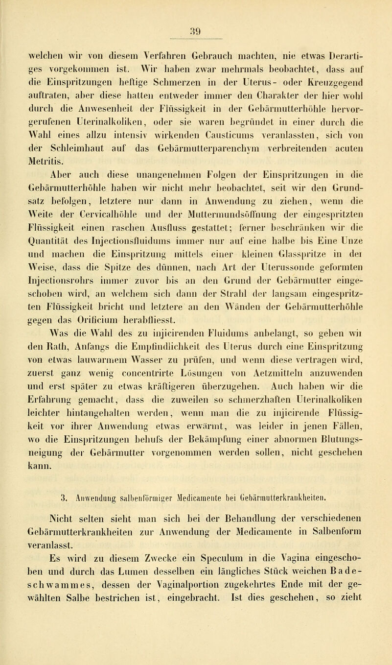 welchen wir von diesem Verfahren Gehrauch machten, nie etwas Derarti- ges vorgekommen ist. Wir haben zwar mehrmals beobachtet, dass auf die Einspritzungen heftige Schmerzen in der Uterus- oder Kreuzgegend auftraten, aber diese hatten entweder immer den Charakter der hier wohl durch die Anwesenheit der Flüssigkeit in der Gebärmutterhöhle hervor- gerufenen Uterinalkoliken, oder sie waren begründet in einer durch die Wahl eines allzu intensiv wirkenden Causticums veranlassten, sich von der Schleimhaut auf das Gebärmutterparenchym verbreitenden acuten Metritis. Aber auch diese unangenehmen Folgen der Einspritzungen in die Gebärmutterhöhle haben wir nicht mehr beobachtet, seit wir den Grund- satz befolgen, letztere nur dann in Anwendung zu ziehen, wenn die Weite der Cervicalhöhle und der Muttermundsöllhung der eingespritzten Flüssigkeit einen raschen Ausfluss gestattet; ferner beschränken wir die Quantität des Injectionsfluidums immer nur auf eine halbe bis Eine Unze und machen die Einspritzung mittels einer kleinen Glasspritze in der Weise, dass die Spitze des dünnen, nach Art der Uterussonde geformten Injectionsrohrs immer zuvor bis an den Grund der Gebärmutter einge- schoben wird, an welchem sich dann der Strahl der langsam eingespritz- ten Flüssigkeit bricht und letztere an den Wänden der Gebärmutterhöhle gegen das Orificium herabfliesst. Was die Wahl des zu injicirenden Fluidums anbelangt, so geben wii den Rath, Anfangs die Empfindlichkeit des Uterus durch eine Einspritzung von etwas lauwarmem Wasser zu prüfen, und wenn diese vertragen wird, zuerst ganz wenig concentrirte Lösungen von Aetzmitteln anzuwenden und erst später zu etwas kräftigeren überzugehen. Auch haben wir die Erfahrung gemacht, dass die zuweilen so schmerzhaften Uterinalkoliken leichter hintangehalten werden, wenn man die zu injicirende Flüssig- keit vor ihrer Anwendung etwas erwärmt, was leider in jenen Fällen, wo die Einspritzungen behufs der Bekämpfung einer abnormen Blutungs- neigung der Gebärmutter vorgenommen werden sollen, nicht geschehen kann. 3. Anwendung salbenformioer Medicamente bei Gebärmutterkrankheiten. Nicht selten sieht man sich bei der Behandlung der verschiedenen Gebärmutterkrankheiten zur Anwendung der Medicamente in Salbenform veranlasst. Es wird zu diesem Zwecke ein Speculum in die Vagina eingescho- ben und durch das Lumen desselben ein längliches Stück weichen Bade- schwammes, dessen der Vaginalportion zugekehrtes Ende mit der ge- wählten Salbe bestrichen ist, eingebracht. Ist dies geschehen, so zieht