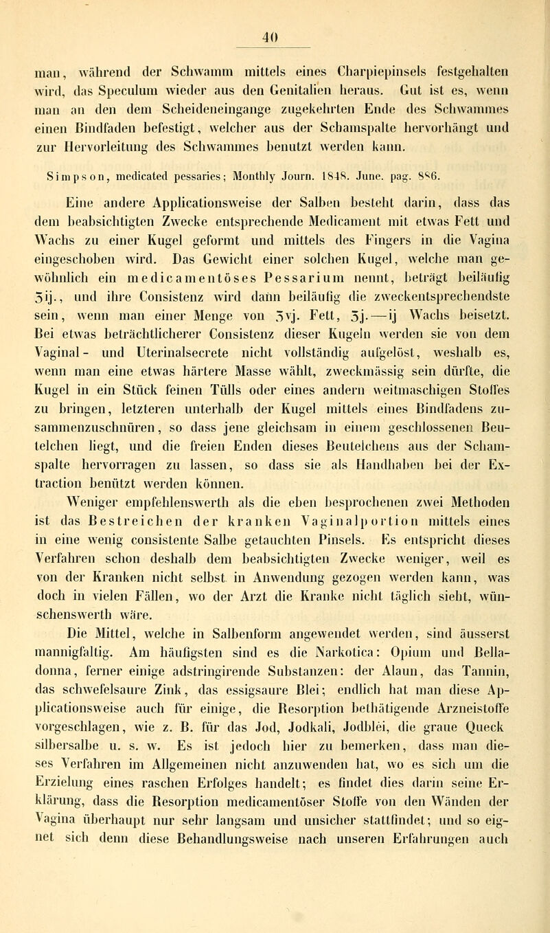 man, während der Schwamm mittels eines Charpiepinsels festgehalten wird, das Speculum wieder aus den Genitalien heraus. Gut ist es, wenn man an den dem Scheideneingange zugekehrten Ende des Schwammes einen Bindfaden befestigt, welcher aus der Scbamspalte hervorhängt und zur Hervorleitung des Schwammes benutzt werden kann. Simpson, medicated pessaries; Monthly Journ. 1848. June. pag. S%. Eine andere Applicationsweise der Salben besieht darin, dass das dem beabsichtigten Zwecke entsprechende Medicament mit etwas Fett und Wachs zu einer Kugel geformt und mittels des Fingers in die Vagina eingeschoben wird. Das Gewicht einer solchen Kugel, welche man ge- wöhnlich ein medicamentöses Pessarium nennt, beträgt beiläufig 5ij-, und ihre Consistenz wird dann beiläufig die zweckentsprechendste sein, wenn man einer Menge von 5vj. Fett, 5j- — ij Wachs beisetzt. Bei etwas beträchtlicherer Consistenz dieser Kugeln werden sie von dem Vaginal- und Uterinalsecrete nicht vollständig aufgelöst, weshalb es, wenn man eine etwas härtere Masse wählt, zweckmässig sein dürfte, die Kugel in ein Stück feinen Tülls oder eines andern weitmaschigen Stolfes zu bringen, letzteren unterhalb der Kugel mittels eines Bindfadens zu- sammenzuschnüren , so dass jene gleichsam in einem geschlossenen Beu- telchen liegt, und die freien Enden dieses Beutelchens aus der Scham- spalte hervorragen zu lassen, so dass sie als Handhaben bei der Ex- traction benützt werden können. Weniger empfehlenswerth als die eben besprochenen zwei Methoden ist das Bestreichen der kranken Vaginalportion mittels eines in eine wenig consistente Salbe getauchten Pinsels. Es entspricht dieses Verfahren schon deshalb dem beabsichtigten Zwecke weniger, weil es von der Kranken nicht selbst in Anwendung gezogen werden kann, was doch in vielen Fällen, wo der Arzt die Kranke nicht täglich sieht, wün- schenswerth wäre. Die Mittel, welche in Salbenform angewendet werden, sind äusserst mannigfaltig. Am häufigsten sind es die Narkotica: Opium und Bella- donna, ferner einige adstringirende Substanzen: der Alaun, das Tannin, das schwefelsaure Zink, das essigsaure Blei; endlich hat man diese Ap- plicationsweise auch für einige, die Resorption bethätigende Arzneistoffe vorgeschlagen, wie z. B. für das Jod, Jodkali, Jodblei, die graue Queck silbersalbe u. s. w. Es ist jedoch hier zu bemerken, dass man die- ses Verfahren im Allgemeinen nicht anzuwenden hat, wo es sich um die Erzielung eines raschen Erfolges handelt; es findet dies darin seine Er- klärung, dass die Resorption medicamentöser Stoffe von den Wänden der Vagina überhaupt nur sehr langsam und unsicher stattfindet; und so eig- net sich denn diese Rehandlungsweise nach unseren Erfahrungen auch
