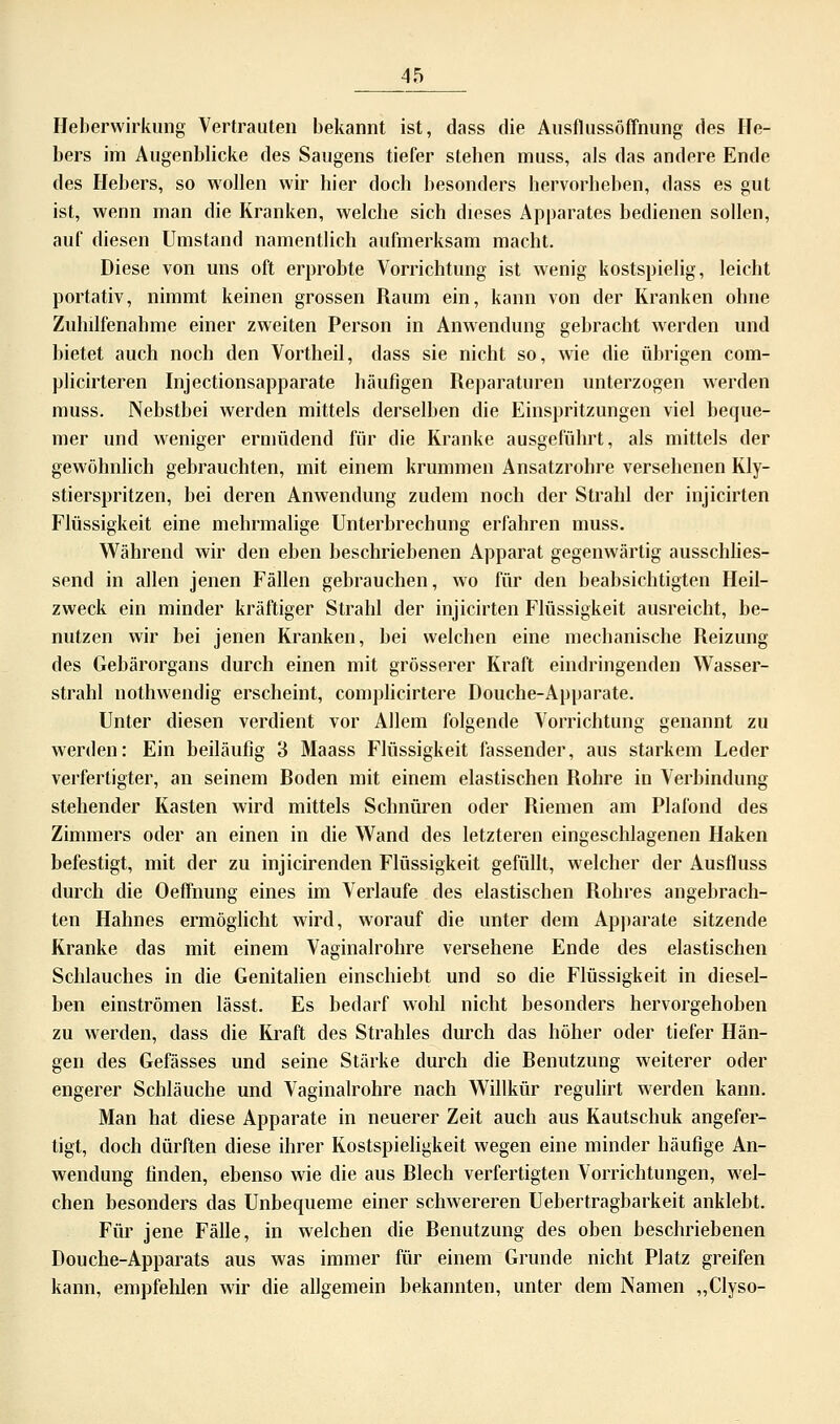 Heberwirkung Vertrauten bekannt ist, dass die Ausflussöffnung des He- bers im Augenblicke des Saugens tiefer stellen muss, als das andere Ende des Hebers, so wollen wir hier doch besonders hervorheben, dass es gut ist, wenn man die Kranken, welche sich dieses Apparates bedienen sollen, auf diesen Umstand namentlich aufmerksam macht. Diese von uns oft erprobte Vorrichtung ist wenig kostspielig, leicht portativ, nimmt keinen grossen Raum ein, kann von der Kranken ohne Zuhilfenahme einer zweiten Person in Anwendung gebracht werden und bietet auch noch den Vortheil, dass sie nicht so, wie die übrigen com- plicirteren Injectionsapparate häufigen Reparaturen unterzogen werden muss. Nebstbei werden mittels derselben die Einspritzungen viel beque- mer und weniger ermüdend für die Kranke ausgeführt, als mittels der gewöhnlich gebrauchten, mit einem krummen Ansatzrohre versehenen Kly- stierspritzen, bei deren Anwendung zudem noch der Strahl der injicirten Flüssigkeit eine mehrmalige Unterbrechung erfahren muss. Während wir den eben beschriebenen Apparat gegenwärtig ausschlies- send in allen jenen Fällen gebrauchen, wo für den beabsichtigten Heil- zweck ein minder kräftiger Strahl der injicirten Flüssigkeit ausreicht, be- nutzen wir bei jenen Kranken, bei welchen eine mechanische Reizung des Gebärorgans durch einen mit grösserer Kraft eindringenden Wasser- strahl nothwendig erscheint, complicirtere Douche-Apparate. Unter diesen verdient vor Allem folgende Vorrichtung genannt zu werden: Ein beiläufig 3 Maass Flüssigkeit fassender, aus starkem Leder verfertigter, an seinem Roden mit einem elastischen Rohre in Verbindung stehender Kasten wird mittels Schnüren oder Riemen am Plafond des Zimmers oder an einen in die Wand des letzteren eingeschlagenen Haken befestigt, mit der zu injicirenden Flüssigkeit gefüllt, welcher der Ausfluss durch die Oeffnung eines im Verlaufe des elastischen Rohres angebrach- ten Hahnes ermöglicht wird, worauf die unter dem Apparate sitzende Kranke das mit einem Vaginalrohre versehene Ende des elastischen Schlauches in die Genitalien einschiebt und so die Flüssigkeit in diesel- ben einströmen lässt. Es bedarf wohl nicht besonders hervorgehoben zu werden, dass die Kraft des Strahles durch das höher oder tiefer Hän- gen des Gefässes und seine Stärke durch die Benutzung weiterer oder engerer Schläuche und Vaginalrohre nach Willkür regulirt werden kann. Man hat diese Apparate in neuerer Zeit auch aus Kautschuk angefer- tigt, doch dürften diese ihrer Kostspieligkeit wegen eine minder häufige An- wendung finden, ebenso wie die aus Blech verfertigten Vorrichtungen, wel- chen besonders das Unbequeme einer schwereren Uebertragbarkeit anklebt. Für jene Fälle, in welchen die Benutzung des oben beschriebenen Douche-Apparats aus was immer für einem Grunde nicht Platz greifen kann, empfehlen wir die allgemein bekannten, unter dem Namen „Clyso-