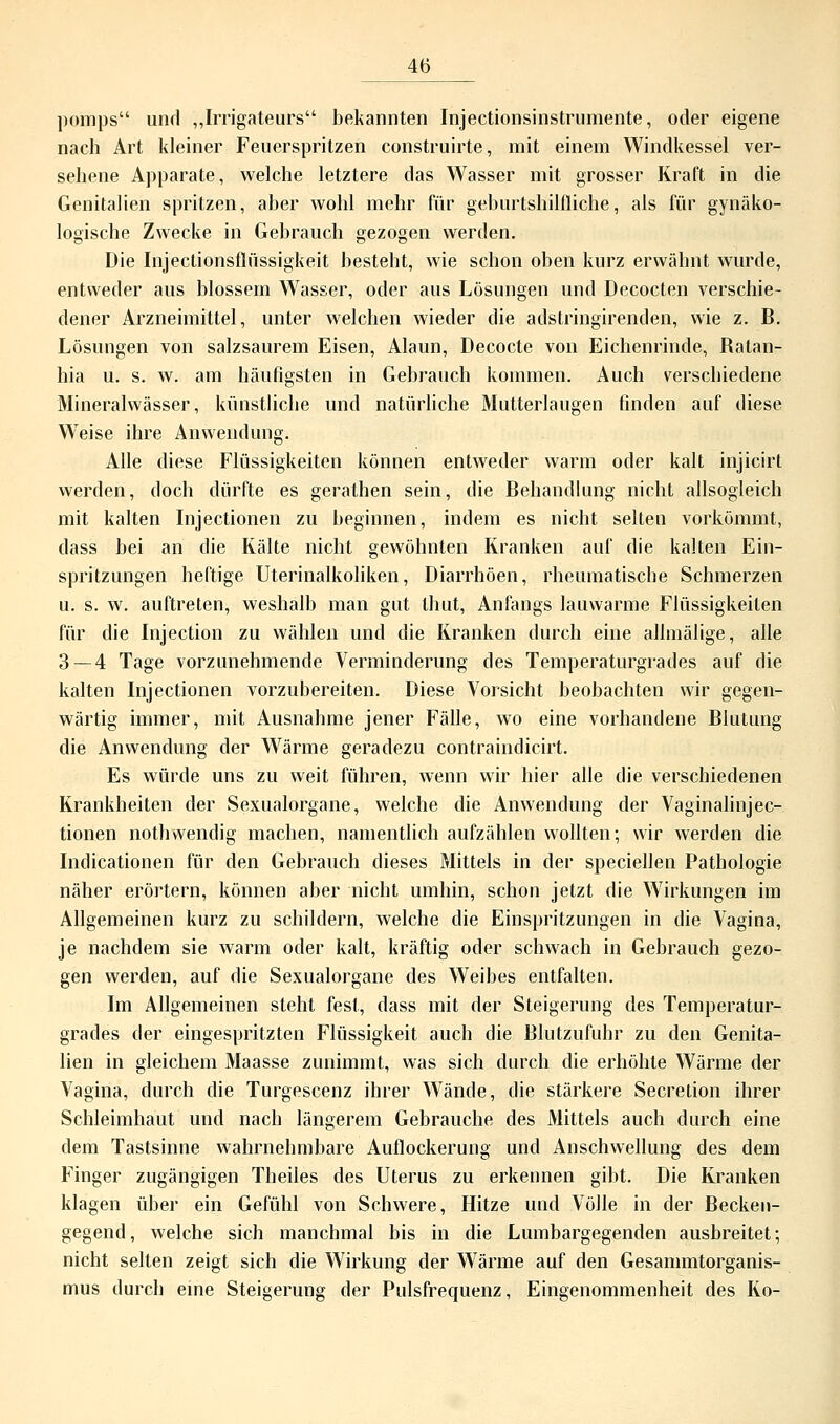 pomps und „Irrigateurs bekannten Injectionsinstrumente, oder eigene nach Art kleiner Feuerspritzen construirte, mit einem Windkessel ver- sehene Apparate, welche letztere das Wasser mit grosser Kraft in die Genitalien spritzen, aber wohl mehr für geburtshilfliche, als für gynäko- logische Zwecke in Gebrauch gezogen werden. Die Injectionsfliissigkeit besteht, wie schon oben kurz erwähnt wurde, entweder aus blossem Wasser, oder aus Lösungen und Decocten verschie- dener Arzneimittel, unter welchen wieder die adstringirenden, wie z. B. Lösungen von salzsaurem Eisen, Alaun, Decocte von Eichenrinde, Batan- hia u. s. w. am häufigsten in Gehrauch kommen. Auch verschiedene Mineralwässer, künstliche und natürliche Mutterlaugen finden auf diese Weise ihre Anwendung. Alle diese Flüssigkeiten können entweder warm oder kalt injicirt werden, doch dürfte es gerathen sein, die Behandlung nicht allsogleich mit kalten Injectionen zu beginnen, indem es nicht selten vorkömmt, dass bei an die Kälte nicht gewöhnten Kranken auf die kalten Ein- spritzungen heftige Uterinalkoliken, Diarrhöen, rheumatische Schmerzen u. s. w. auftreten, weshalb man gut thut, Anfangs lauwarme Flüssigkeiten für die Injection zu wählen und die Kranken durch eine allmälige, alle 3 — 4 Tage vorzunehmende Verminderung des Temperaturgrades auf die kalten Injectionen vorzubereiten. Diese Vorsicht beobachten wir gegen- wärtig immer, mit Ausnahme jener Fälle, wo eine vorhandene Blutung die Anwendung der Wärme geradezu contraindicirt. Es würde uns zu weit führen, wenn wir hier alle die verschiedenen Krankheiten der Sexualorgane, welche die Anwendung der Vaginalinjec- tionen nothwendig machen, namentlich aufzählen wollten; wir werden die Indicationen für den Gebrauch dieses Mittels in der speciellen Pathologie näher erörtern, können aber nicht umhin, schon jetzt die Wirkungen im Allgemeinen kurz zu schildern, welche die Einspritzungen in die Vagina, je nachdem sie warm oder kalt, kräftig oder schwach in Gebrauch gezo- gen werden, auf die Sexualorgane des Weibes entfalten. Im Allgemeinen steht fest, dass mit der Steigerung des Temperatur- grades der eingespritzten Flüssigkeit auch die Blutzufuhr zu den Genita- lien in gleichem Maasse zunimmt, was sich durch die erhöhte Wärme der Vagina, durch die Turgescenz ihrer WTände, die stärkere Secretion ihrer Schleimhaut und nach längerem Gebrauche des Mittels auch durch eine dem Tastsinne wahrnehmbare Auflockerung und Anschwellung des dem Finger zugängigen Theiles des Uterus zu erkennen gibt. Die Kranken klagen über ein Gefühl von Schwere, Hitze und Völle in der Becken- gegend, welche sich manchmal bis in die Lumbargegenden ausbreitet; nicht selten zeigt sich die Wirkung der Wärme auf den Gesammtorganis- mus durch eine Steigerung der Pulsfrequenz, Eingenommenheit des Ko-