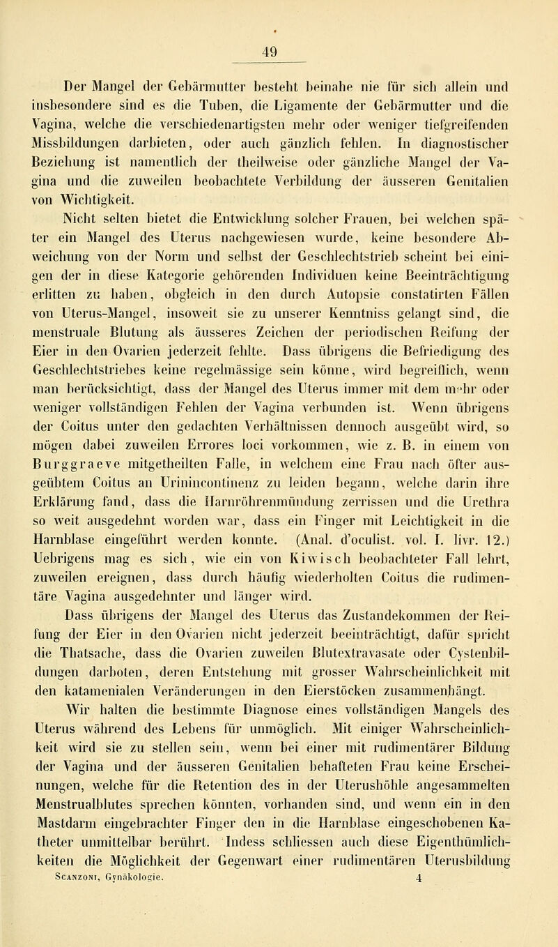 Der Mangel der Gebärmutter besteht beinahe nie für sich allein und insbesondere sind es die Tuben, die Ligamente der Gebärmutter und die Vagina, welche die verschiedenartigsten mehr oder weniger tiefgreifenden Missbildungen darbieten, oder auch gänzlich fehlen. In diagnostischer Beziehung ist namentlich der theilweise oder gänzliche Mangel der Va- gina und die zuweilen beobachtete Verbildung der äusseren Genitalien von Wichtigkeit. Nicht selten bietet die Entwicklung solcher Frauen, bei welchen spä- ter ein Mangel des Uterus nachgewiesen wurde, keine besondere Ab- weichung von der Norm und selbst der Geschlechtstrieb scheint bei eini- gen der in diese Kategorie gehörenden Individuen keine Beeinträchtigung erlitten zu haben, obgleich in den durch Autopsie constatirten Fällen von Uterus-Mangel, insoweit sie zu unserer Kenntniss gelangt sind, die menstruale Blutung als äusseres Zeichen der periodischen Reifung der Eier in den Ovarien jederzeit fehlte. Dass übrigens die Befriedigung des Geschlechtstriebes keine regelmässige sein könne, wird begreiflich, wenn man berücksichtigt, dass der Mangel des Uterus immer mit dem mehr oder weniger vollständigen Fehlen der Vagina verbunden ist. Wenn übrigens der Coitus unter den gedachten Verhältnissen dennoch ausgeübt wird, so mögen dabei zuweilen Errores loci vorkommen, wie z. B. in einem von Burggraeve mitgetheilten Falle, in welchem eine Frau nach öfter aus- geübtem Coitus an Urinincontinenz zu leiden begann, welche darin ihre Erklärung fand, dass die Harnröhrenmündung zerrissen und die Urethra so weit ausgedehnt worden war, dass ein Finger mit Leichtigkeit in die Harnblase eingeführt werden konnte. (Anal, d'oculist. vol. I. livr. 12.) Uebrigens mag es sich, wie ein von Kiwis ch beobachteter Fall lehrt, zuweilen ereignen, dass durch häufig wiederholten Coitus die rudimen- täre Angina ausgedehnter und länger wird. Dass übrigens der Mangel des Uterus das Zustandekommen der Rei- fung der Eier in den Ovarien nicht jederzeit beeinträchtigt, dafür spricht die Thatsache, dass die Ovarien zuweilen Rlutextravasate oder Cystenbil- dungen darboten, deren Entstehung mit grosser Wahrscheinlichkeit mit den katamenialen Veränderungen in den Eierstöcken zusammenhängt. Wir halten die bestimmte Diagnose eines vollständigen Mangels des Uterus während des Lebens für unmöglich. Mit einiger Wahrscheinlich- keit wird sie zu stellen sein, wenn bei einer mit rudimentärer Bildung der Vagina und der äusseren Genitalien behafteten Frau keine Erschei- nungen, welche für die Retention des in der Uterushöhle angesammelten Menstrualblutes sprechen könnten, vorhanden sind, und wenn ein in den Mastdarm eingebrachter Finger den in die Harnblase eingeschobenen Ka- theter unmittelbar berührt. Indess schliessen auch diese Eigenthümlich- keiten die Möglichkeit der Gegenwart einer rudimentären Uterusbildung Scanzoni, Gynäkologie. 4