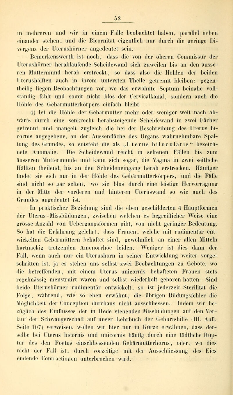 in mehreren und wir in einem Falle beobachtet haben, parallel neben einander stehen, und die Bicornität eigentlich nur durch die geringe Di- vergenz der Uterushörner angedeutet sein. Bemerkenswerth ist noch, dass die von der oberen Commissur der- Uterushörner herablaufende Scheidewand sich zuweilen bis an den äusse- ren Muttermund herab erstreckt, so dass also die Höhlen der beiden Uterushälften auch in ihrem untersten Theile getrennt bleiben; gegen- tbeilig liegen Beobachtungen vor, wo das erwähnte Septum beinahe voll- ständig fehlt und somit nicht blos der Cervicalkanal, sondern auch die Höhle des Gebärmutterkörpers einfach bleibt. 4) Ist die Höhle der Gebärmutter mehr oder weniger weit nach ab- wärts durch eine senkrecht herabsteigende Scheidewand in zwei Fächer getrennt und mangelt zugleich die bei der Beschreibung des Uterus bi- cörnis angegebene, an der Aussenfläche des Organs wahrnehmbare Spal- tung des Grundes, so entsteht die als „Uterus bilocularis bezeich- nete Anomalie. Die Scheidewand reicht in seltenen Fällen bis zum äusseren Muttermunde und kann sich sogar, die Vagina in zwei seitliche Hälften theilend, bis an den Scheideneingang herab erstrecken. Häufiger findet sie sich nur in der Höhle des Gebärmutterkörpers, und die Fälle sind nicht so gar selten, wo sie blos durch eine leistige Hervorragung in der Mitte der vorderen und hinteren Uteruswand so wie auch des Grundes angedeutet ist. In praktischer Beziehung sind die eben geschilderten 4 Hauptformen der Uterus-Missbildungen, zwischen welchen es begreiflicher Weise eine grosse Anzahl von Uebergangsformen gibt, von nicht geringer Bedeutung. So hat die Erfahrung gelehrt, dass Frauen, welche mit rudimentär ent- wickelten Gebärmüttern behaftet sind, gewöhnlich an einer allen Mitteln hartnäckig trotzenden Amenorrhoe leiden. Weniger ist dies dann der Fall, wenn auch nur ein Uterushorn in seiner Entwicklung weiter vorge- schritten ist, ja es stehen uns selbst zwei Beobachtungen zu Gebote, wo die betreffenden, mit einem Uterus unicornis behafteten Frauen stets regelmässig menstruirt waren und selbst wiederholt geboren hatten. Sind beide Uterushörner rudimentär entwickelt, so ist jederzeit Sterilität die Folge, während, wie so eben erwähnt, die übrigen Bildungsfehler die Möglichkeit der Conception durchaus nicht ausschliessen. Indem wir be- züglich des Einflusses der in Bede stehenden Missbildungen auf den Ver- lauf der Schwangerschaft auf unser Lehrbuch der Geburtshilfe (III. Aufl. Seite 307) verweisen, wollen wir hier nur in Kürze erwähnen, dass der- selbe bei Uterus bicornis und unicornis häufig durch eine tödtliche Bup- lur des den Foetus einschliessenden Gebärmutterhorns, oder, wo dies nicht der Fall ist, durch vorzeitige mit der Ausschliessung des Eies endende Contractionen unterbrochen wird.