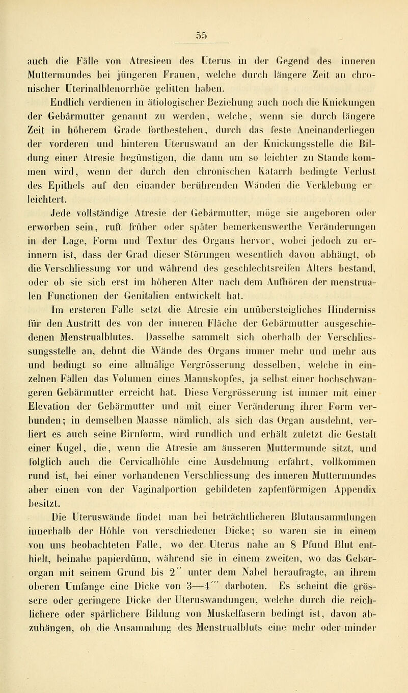 auch die Fälle von Atresieen des Uterus in der Gegend des inneren Muttermundes bei jüngeren Frauen, welche durch längere Zeit au chro- nischer Uterinalblenorrhöe gelitten haben. Endlich verdienen in ätiologischer Beziehung auch noch die Knickungen der Gebärmutter genannt zu werden, welche, wenn sie durch längere Zeit in höherem Grade fortbestehen, durch das feste Aneinanderliegen der vorderen und hinteren Uteruswand an der Knickungsstelle die Bil- dung einer Atresie begünstigen, die dann um so leichter zu Stande kom- men wird, wenn der durch den chronischen Katarrh bedingte Verlust des Epithels auf den einander berührenden Wänden die Verklebung er leichtert. Jede vollständige Atresie der Gebärmutter, möge sie angeboren oder erworben sein, ruft früher oder später bemerkenswerthe Veränderungen in der Lage, Form und Textur des Organs hervor, wobei jedoch zu er- innern ist, dass der Grad dieser Störungen wesentlich davon abhängt, ob die Verschliessung vor und während des geschlechtsreifen Alters bestand, oder ob sie sich erst im höheren Alter nach dem Aufhören der menstrua- len Functionen der Genitalien entwickelt hat. Im ersteren Falle setzt die Atresie ein unübersteigliches Hinderniss für den Austritt des von der inneren Fläche der Gebärmutter ausgeschie- denen Menstrualblutes. Dasselbe sammelt sich oberhalb der Verschlies- sungsstelle an, dehnt die Wände des Organs immer mehr und mehr aus und bedingt so eine allmälige Vergrösserung desselben, welche in ein- zelnen Fällen das Volumen eines Mannskopfes, ja selbst einer hochschwan- geren Gebärmutter erreicht hat. Diese Vergrösserung ist immer mit einer Elevation der Gebärmutter und mit einer Veränderung ihrer Form ver- bunden; in demselben Maasse nämlich, als sich das Organ ausdehnt, ver- liert es auch seine Birnform, wird rundlich und erhält zuletzt die Gestalt einer Kugel, die, wenn die Atresie am äusseren Muttermunde sitzt, und folglich auch die Cervicalhöhle eine Ausdehnung erfährt, vollkommen rund ist, bei einer vorhandenen Verschliessung des inneren Muttermundes aber einen von der Vaginalportion gebildeten zapfenförmigen Appendix besitzt. Die Uteruswände findet man bei beträchtlicheren Blutansammlungen innerhalb der Höhle von verschiedener Dicke; so waren sie in einem von uns beobachteten Falle, wo der Uterus nahe an 8 Pfund Blut ent- hielt, beinahe papierdünn, während sie in einem zweiten, wo das Gebär- organ mit seinem Grund bis 2 unter dem Nabel heraufragte, an ihrem oberen Umfange eine Dicke von 3—4' darboten. Es scheint die grös- sere oder geringere Dicke der Uteruswandungen, welche durch die reich- lichere oder spärlichere Bildung von Muskelfasern bedingt ist, davon ab- zuhängen, ob die Ansammlung des Menstrualbluts eine mehr oder minder