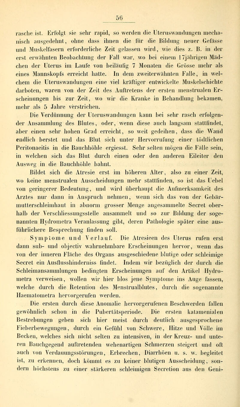 rasche ist. Erfolgt sie sehr rapid, so werden die Üteruswandungen mecha- nisch ausgedehnt, ohne dass ihnen die für die Bildung neuer Gefässe und Muskelfasern erforderliche Zeit gelassen wird, wie dies z. B. in der erst erwähnten Beobachtung der Fall war, wo bei einem 17jährigen Mäd- chen der Uterus im Laufe von beiläufig 7 Monaten die Grösse mehr als eines Mannskopfs erreicht hatte. In dem zweiterwähnten Falle, in wel- chem die Uteruswandungen eine viel kräftiger entwickelte Muskelschichte darboten, waren von der Zeit des Auftretens der ersten menstrualen Er- scheinungen bis zur Zeit, wo wir die Kranke in Behandlung bekamen, mehr als 5 Jahre verstrichen. Die Verdünnung der Uteruswandungen kann hei sehr rasch erfolgen- der Ansammlung des Blutes, oder, wenn diese auch langsam stattfindet, aber einen sehr hohen Grad erreicht, so weit gedeihen, dass die Wand endlich berstet und das Blut sich unter Hervorrulüng einer tödtlichen Peritonaeitis in die Bauchhöhle ergiesst. Sehr selten mögen die Fälle sein, in welchen sich das Blut durch einen oder den anderen Eileiter den Ausweg in die Bauchhöhle bahnt. Bildet sich die Atresie erst im höheren Alter, also zu einer Zeit, wo keine menstrualen Ausscheidungen mehr stattfinden, so ist das Uebel von geringerer Bedeutung, und wird überhaupt die Aufmerksamkeit des Arztes nur dann in Anspruch nehmen, wenn sich das von der Gebär- mutterschleimhaut in abnorm grosser Menge angesammelte Secret ober- halb der Verschliessungsstelle ansammelt und so zur Bildung der soge- nannten Hydrometra Veranlassung gibt, deren Pathologie später eine aus- führlichere Besprechung finden soll. Symptome und Verlauf. Die Atresieen des Uterus rufen erst dann sub- und objectiv wahrnehmbare Erscheinungen hervor, wenn das von der inneren Fläche des Organs ausgeschiedene blutige oder schleimige Secret ein Ausflusshinderniss findet. Indem wir bezüglich der durch die Schleimansammlungen bedingten Erscheinungen auf den Artikel Hydro- metra verweisen, wollen wir hier blos jene Symptome ins Auge fassen, welche durch die Betention des Menstrualblutes, durch die sogenannte Haematometra hervorgerufen werden. Die ersten durch diese Anomalie hervorgerufenen Beschwerden fallen gewöhnlich schon in die Pubertätsperiode. Die ersten katamenialen Bestrebungen geben sich hier meist durch deutlich ausgesprochene Fieberbewegungen, durch ein Gefühl von Schwere, Hitze und Völle im Becken, welches sich nicht selten zu intensiven, in der Kreuz- und unte- ren Bauchgegend auftretenden wehenartigen Schmerzen steigert und oft auch von Verdauungsstörungen, Erbrechen, Diarrhöen u. s. w. begleitet ist, zu erkennen, doch kömmt es zu keiner blutigen Ausscheidung, son- dern höchstens zu einer stärkeren schleimigen Secretion aus den Geni-
