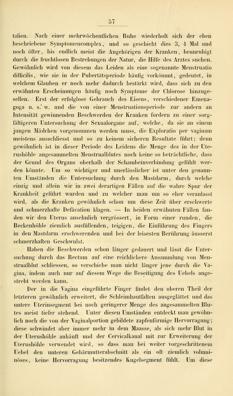 tauen. Nach einer mehrwöchentlichen Ruhe wiederholt sich der eben beschriebene Symptomencomplex, und so geschieht dies 3, 4 Mal und noch öfter, bis endlich meist die Angehörigen der Kranken, beunruhigt durch die fruchtlosen Bestrebungen der Natur, die Hilfe des Arztes suchen. Gewöhnlich wird von diesem das Leiden als eine sogenannte Menstruatio difficilis, wie sie in der Pubertätsperiode häufig vorkömmt, gedeutet, in welchem Glauben er noch mehr dadurch bestärkt wird, dass sich zu den erwähnten Erscheinungen häutig noch Symptome der Chlorose hinzuge- sellen. Erst der erfolglose Gebrauch des Eisens, verschiedener Emena- goga u. s.' w. und die von einer Menstruationsperiode zur andern an Intensität gewinnenden Beschwerden der Kranken fordern zu einer sorg- fältigeren Untersuchung der Sexualorgane auf, welche, da sie an einem jungen Mädchen vorgenommen werden muss, die Exploratio per vaginam meistens ausschliesst und so zu keinem sicheren Resultate führt; denn gewöhnlich ist in dieser Periode des Leidens die Menge des in der Ute- rushöhle angesammelten Menstrualblutes noch keine so beträchtliche, dass der Grund des Organs oberhalb der Schambeinverbindung gefühlt wer- den könnte. Um so wichtiger und unerlässlicher ist unter den genann- ten Umständen die Untersuchung durch den Mastdarm, durch welche einzig und allein wir in zwei derartigen Fällen auf die wahre Spur der Krankheit geführt wurden und zu welcher man um so eher veranlasst wird, als die Kranken gewöhnlich schon um diese Zeit über erschwerte und schmerzhafte Defäcation klagen. — In beiden erwähnten Fällen fan- den wir den Uterus ansehnlich vergrössert, in Form einer runden, die Beckenhöhle ziemlich ausfüllenden, teigigen, die Einführung des Fingers in den Mastdarm erschwerenden und bei der leisesten Berührung äusserst schmerzhaften Geschwulst. Haben die Beschwerden schon länger gedauert und lässt die Unter- suchung durch das Bectum auf eine reichlichere Ansammlung von Men- strualblut schliessen, so verschiebe man nicht länger jene durch die Va- gina, indem auch nur auf diesem Wege die Beseitigung des Uebels ange- strebt werden kann. Der in die Vagina eingeführte Finger findet den oberen Theil der letzteren gewöhnlich erweitert, die Schleimhautfalten ausgeglättet und das untere Uterinsegment bei noch, geringerer Menge des angesammelten Blu- tes meist tiefer stehend. Unter diesen Umständen entdeckt man gewöhn- lich noch die von der Vaginalportion gebildete zapfenförmige Hervorragung; diese schwindet aber immer mehr in dem Maasse, als sich mehr Blut in der Uterushöhle anhäuft und der Cervicalkanal mit zur Erweiterung der Uterushöhle verwendet wird, so dass man bei weiter vorgeschrittenem Uebel den unteren Gebärmutterabschnitt als ein oft ziemlich volumi- nöses, keine Hervorragung besitzendes Kugelsegment fühlt. Um diese