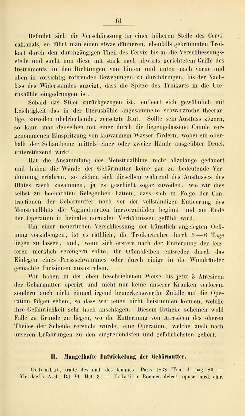 Befindet sich die Verschliessung an einer höheren Stelle des Cervi- calkanals, so führt man einen etwas dünneren, ebenfalls gekrümmten Troi- kart durch den durchgängigen Theil des Cervix bis an die Verschliessungs- stelle und sucht nun diese mit stark nach abwärts gerichtetem Griffe des Instruments in den Richtungen von hinten und unten nach vorne und oben in vorsichtig rotirenden Bewegungen zu durchdringen, bis der Nach- lass des Widerstandes anzeigt, dass die Spitze des Troikarts in die Ute- rushöhle eingedrungen ist. Sobald das Stilet zurückgezogen ist, entleert sich gewöhnlich mit Leichtigkeit das in der Uterushöhle angesammelte schwarzrothe theerar- tige, zuweilen übelriechende, zersetzte Blut. Sollte sein Ausfiuss zögern, so kann man denselben mit einer durch die liegengelassene Canüle vor- genommenen Einspritzung von lauwarmem Wasser fördern, wobei ein ober- halb der Schambeine mittels einer oder zweier Hände ausgeübter Druck unterstützend wirkt. Hat die Ansammlung des Menstrualbluts nicht allzulange gedauert und haben die Wände der Gebärmutter keine gar zu bedeutende Ver- dünnung erfahren, so ziehen sich dieselben während des Ausflusses des Blutes rasch zusammen, ja es geschieht sogar zuweilen, wie wir dies selbst zu beobachten Gelegenheit hatten, dass sich in Folge der Con- tractionen der Gebärmutter noch vor der vollständigen Entleerung des Menstrualbluts die Vaginalportion hervorzubilden beginnt und am Ende der Operation in beinahe normalen Verhältnissen gefühlt wird. Um einer neuerlichen Verschliessung der künstlich angelegten Oeff- nung vorzubeugen, ist es räthlich, die Troikartröhre durch 5 — 6 Tage liegen zu lassen, und, wenn sich erstere nach der Entfernung der letz- teren merklich verengern sollte, ihr Offenbleiben entweder durch das Einlegen eines Pressschwammes oder durch einige in die Wundränder gemachte Incisionen anzustreben. Wir haben in der eben beschriebenen Weise bis jetzt 3 Atresieen der Gebärmutter operirt und nicht nur keine unserer Kranken verloren, sondern auch nicht einmal irgend bemerkenswerthe Zufälle auf die Ope- ration folgen sehen, so dass wir jenen nicht beistimmen können, welche ihre Gefährlichkeit sehr hoch anschlagen. Diesem Urtheile scheinen wohl Fälle zu Grunde zu liegen, wo die Entfernung von Atresieen des oberen Theiles der Scheide versucht wurde, eine Operation, welche auch nach unseren Erfahrungen zu den eingreifendsten und gefährlichsten gehört. II. Mangelhafte Entwickelung der Gebärmutter. Colombat, traite des mal. des femmes, Paris 1838. Tom. 1. pag. 80. — M eck eis Aldi. Bd. VI. Heft 3. — Falati in Roemer delect. opusc. med. chir.
