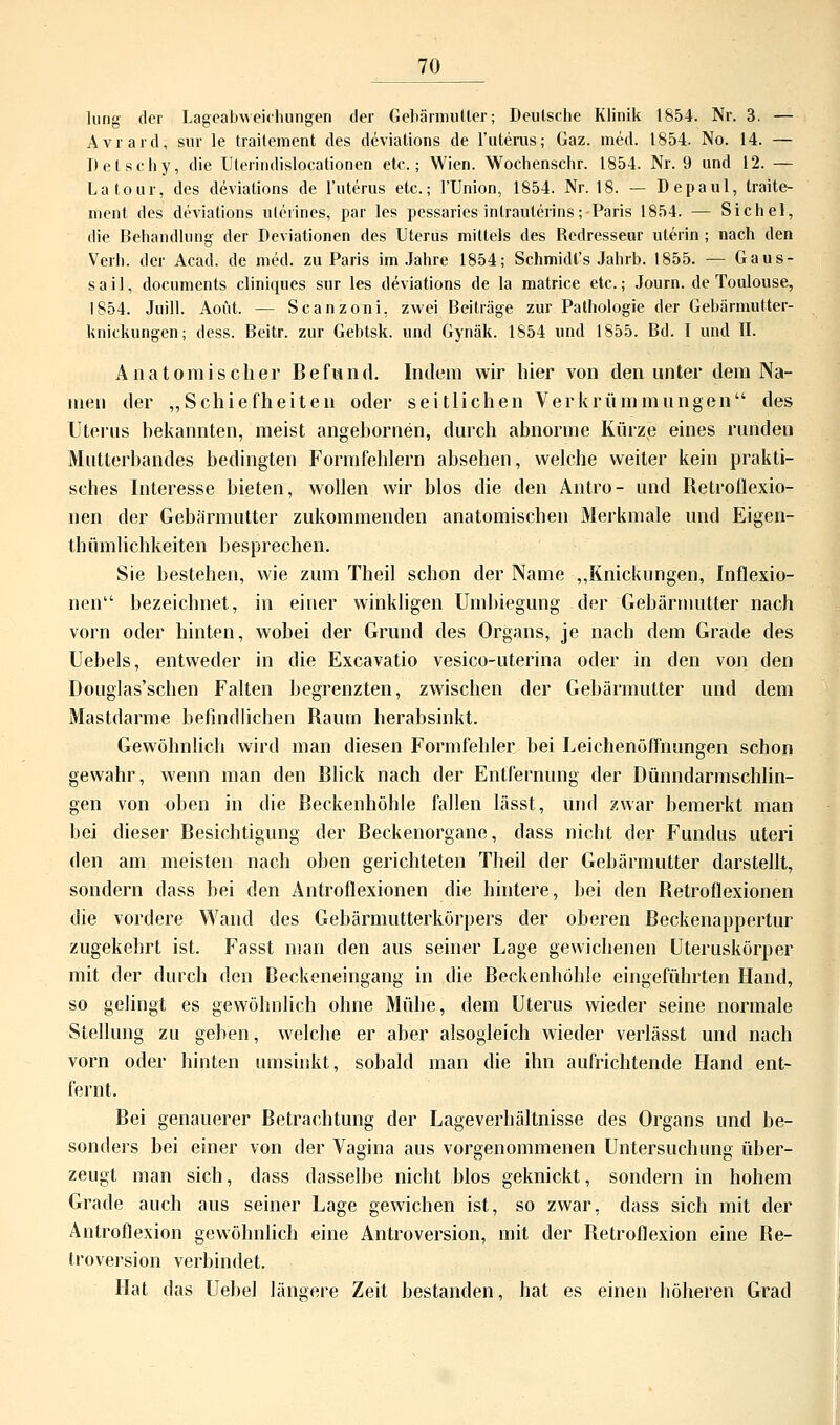 lung der Lageabweichungen der Gebärmutter; Deutsche Klinik 1854. Nr. 3. — Avrard, sur le traitement des deviations de l'uterus; Gaz. med. 1854. No. 14. — Detschy, die Uterindislocationen etc.; Wien. Wochenschr. 1854. Nr. 9 und 12. — Latour, des deviations de l'uterus etc.; l'Union, 1854. Nr. 18. — Depaul, traite- ment des deviations ulerines, par les pessaries inlrauterins; Paris 1854. — Sichel, die Behandlung der Deviationen des Uterus mittels des Rcdresseur uterin; nach den Verl), der Acad. de med. zu Paris im Jahre 1854; Schmidt's Jahrb. 1855. — Gaus- sail, documents cliniques sur les deviations de la matrice etc.; Journ. de Toulouse, 1854. Juill. Aoüt. — Scanzoni. zwei Beiträge zur Pathologie der Gebärmutter- knickungen; dess. Beitr. zur Gebtsk. und Gynäk. 1854 und 1855. Bd. I und II. Anatomischer Befund. Indem wir hier von den unter dem Na- men der „Schiefheiten oder seitlichen Verkrümmungen des Uterus bekannten, meist angebornen, durch abnorme Kürze eines runden Mutterbandes bedingten Formfehlern absehen, welche weiter kein prakti- sches Interesse bieten, wollen wir blos die den Antro- und Retroflexio- nen der Gebärmutter zukommenden anatomischen Merkmale und Eigen- thümlichkeiten besprechen. Sie bestehen, wie zum Theil schon der Name „Knickungen, Inflexio- nen bezeichnet, in einer winkligen Unibiegung der Gebärmutter nach vorn oder hinten, wobei der Grund des Organs, je nach dem Grade des Uebels, entweder in die Excavatio vesico-uterina oder in den von den Douglas'schen Falten begrenzten, zwischen der Gebärmutter und dem Mastdarme befindlichen Raum herabsinkt. Gewöhnlich wird man diesen Formfehler bei Leichenöffnungen schon gewahr, wenn man den Blick nach der Entfernung der Dünndarmschlin- gen von oben in die Beckenhöhle fallen lässt, und zwar bemerkt man bei dieser Besichtigung der Beckenorgane, dass nicht der Fundus uteri den am meisten nach oben gerichteten Theil der Gebärmutter darstellt, sondern dass hei den Antroflexionen die hintere, bei den Betroflexionen die vordere Wand des Gebärmutterkörpers der oberen Beckenappertur zugekehrt ist. Fasst man den aus seiner Lage gewichenen Uteruskörper mit der durch den Beckeneingang in die Beckenhöhle eingeführten Hand, so gelingt es gewöhnlich ohne Mühe, dem Uterus wieder seine normale Stellung zu geben, welche er aber alsogleich wieder verlässt und nach vorn oder hinten umsinkt, sobald man die ihn aufrichtende Hand ent- fernt. Bei genauerer Betrachtung der Lageverhältnisse des Organs und be- sonders bei einer von der Vagina aus vorgenommenen Untersuchung über- zeugt man sich, dass dasselbe nicht blos geknickt, sondern in hohem Grade auch aus seiner Lage gewichen ist, so zwar, dass sich mit der Antroflexion gewöhnlich eine Antroversion, mit der Retroflexion eine Be- troversion verbindet. Hat das Uebel längere Zeit bestanden, hat es einen höheren Grad