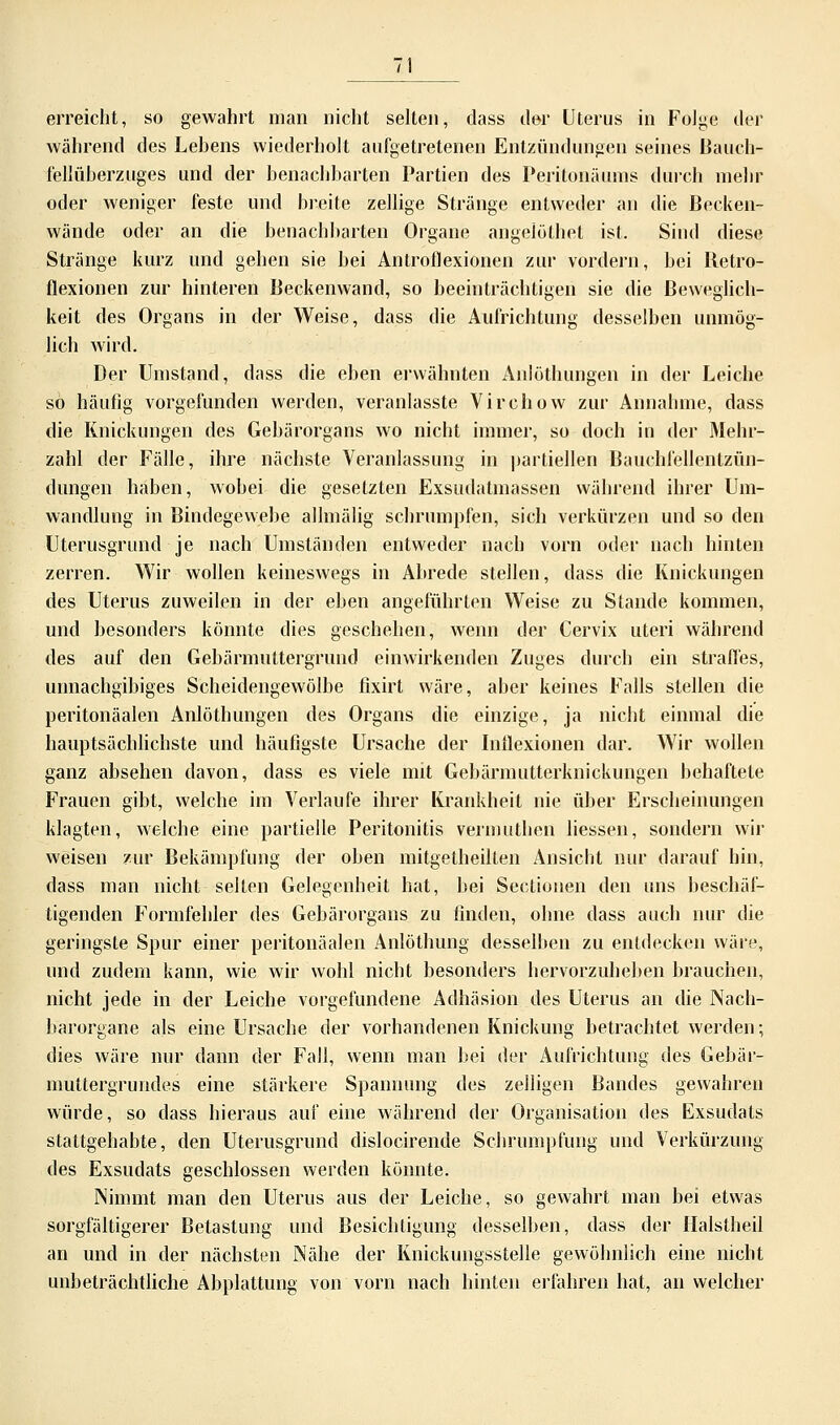 erreicht, so gewahrt man nicht selten, dass der Uterus in Folge der während des Lehens wiederholt aufgetretenen Entzündungen seines Bauch- fellüherzuges und der benachbarten Partien des Peritonäiuns durch mehr oder weniger feste und breite zellige Stränge entweder an die Becken- wände oder an die benachbarten Organe angelöthet ist. Sind diese Stränge kurz und gehen sie bei Antroflexionen zur vordem, bei Retro- flexionen zur hinteren Beckenwand, so beeinträchtigen sie die Beweglich- keit des Organs in der Weise, dass die Aufrichtung desselben unmög- lich wird. Der Umstand, dass die eben erwähnten Anlöthungen in der Leiche so häufig vorgefunden werden, veranlasste Virchow zur Annahme, dass die Knickungen des Gebärorgans wo nicht immer, so doch in der Mehr- zahl der Fälle, ihre nächste Veranlassung in partiellen Bauchfellentzün- dungen haben, wobei die gesetzten Exsudatmassen während ihrer Um- wandlung in Bindegewebe allmälig schrumpfen, sich verkürzen und so den Uterusgrund je nach Umständen entweder nach vorn oder nach hinten zerren. Wir wollen keineswegs in Abrede stellen, dass die Knickungen des Uterus zuweilen in der eben angeführten Weise zu Stande kommen, und besonders könnte dies geschehen, wenn der Cervix uteri während des auf den Gebärmuttergrund einwirkenden Zuges durch ein straffes, unnachgibiges Scheidengewölbe fixirt wäre, aber keines Falls stellen die peritonäalen Anlöthungen des Organs die einzige, ja nicht einmal die hauptsächlichste und häufigste Ursache der Inflexionen dar. Wir wollen ganz absehen davon, dass es viele mit Gebärmutterknickungen behaftete Frauen gibt, welche im Verlaufe ihrer Krankheit nie über Erscheinungen klagten, welche eine partielle Peritonitis vernmthcn liessen, sondern wir weisen zur Bekämpfung der oben mitgetheilten Ansicbt nur darauf hin, dass man nicht selten Gelegenheit hat, hei Sectionen den uns beschäf- tigenden Formfehler des Gebärorgans zu finden, ohne dass auch nur die geringste Spur einer peritonäalen Anlöthung desselben zu entdecken wäre, und zudem kann, wie wir wohl nicht besonders hervorzuheben brauchen, nicht jede in der Leiche vorgefundene Adhäsion des Uterus an die Nach- barorgane als eine Ursache der vorhandenen Knickung betrachtet werden; dies wäre nur dann der Fall, wenn man bei der Aufrichtung des Gebär- muttergrundes eine stärkere Spannung des zelligen Bandes gewahren würde, so dass hieraus auf eine während der Organisation des Exsudats stattgehabte, den Uterusgrund dislocirende Schrumpfung und Verkürzung des Exsudats geschlossen werden könnte. Nimmt man den Uterus aus der Leiche, so gewahrt man bei etwas sorgfältigerer Betastung und Besichtigung desselben, dass der Ilaistheil an und in der nächsten Nähe der Knickungsstelle gewöhnlich eine nicht unbeträchtliche Abplattung von vorn nach hinten erfahren hat, an welcher