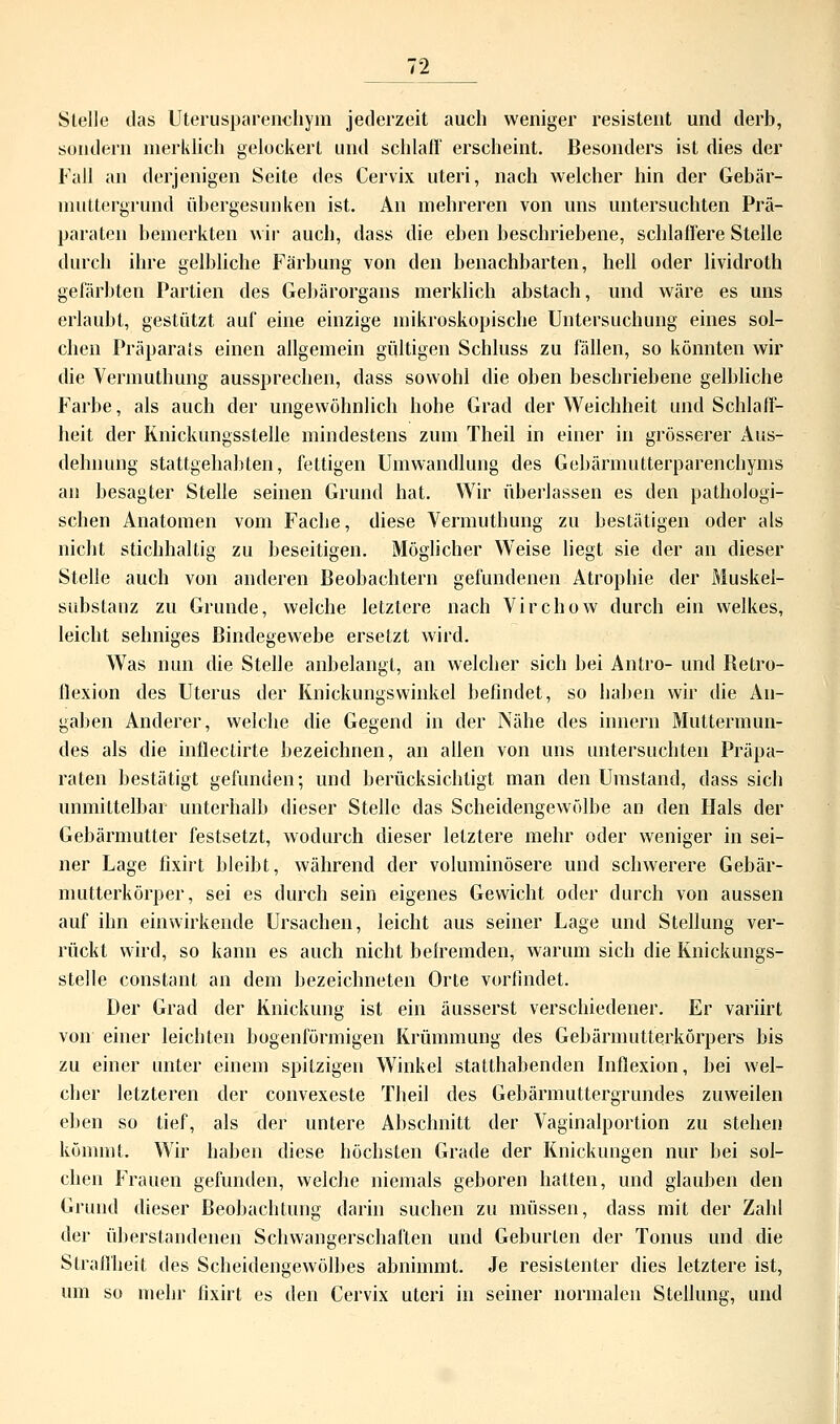 Stelle das Uterusparenchyin jederzeit auch weniger resistent und derb, sondern merklich gelockert und schlaff' erscheint. Besonders ist dies der Fall an derjenigen Seite des Cervix uteri, nach welcher hin der Gebär- muttergrund übergesunken ist. An mehreren von uns untersuchten Prä- paraten bemerkten wir auch, dass die eben beschriebene, schlaffere Stelle durch ihre gelbliche Färbung von den benachbarten, hell oder lividroth gefärbten Partien des Gebärorgans merklich abstach, und wäre es uns erlaubt, gestützt auf eine einzige mikroskopische Untersuchung eines sol- chen Präparats einen allgemein gültigen Schluss zu fällen, so könnten wir die Vermuthung aussprechen, dass sowohl die oben beschriebene gelbliche Farbe, als auch der ungewöhnlich hohe Grad der Weichheit und Schlaff- heit der Knickungsstelle mindestens zum Theil in einer in grösserer Aus- dehnung stattgehabten, fettigen Umwandlung des Gebärnmtterparenchynis an besagter Stelle seinen Grund hat. Wir überlassen es den pathologi- schen Anatomen vom Fache, diese Vermuthung zu bestätigen oder als nicht stichhaltig zu beseitigen. Möglicher Weise liegt sie der an dieser Stelle auch von anderen Beobachtern gefundenen Atrophie der Muskel- substauz zu Grunde, welche letztere nach Virchow durch ein welkes, leicht sehniges Bindegewebe ersetzt wird. Was nun die Stelle anbelangt, an welcher sich bei Antro- und Retro- flexion des Uterus der Knickungswinkel befindet, so haben wir die An- gaben Anderer, welche die Gegend in der Nähe des innern Muttermun- des als die inflectirte bezeichnen, an allen von uns untersuchten Präpa- raten bestätigt gefunden; und berücksichtigt man den Umstand, dass sich unmittelbar unterhalb dieser Stelle das Scheidengewölbe an den Hals der Gebärmutter festsetzt, wodurch dieser letztere mehr oder weniger in sei- ner Lage fixirt bleibt, während der voluminösere und schwerere Gebär- mutterkörper, sei es durch sein eigenes Gewicht oder durch von aussen auf ihn einwirkende Ursachen, leicht aus seiner Lage und Stellung ver- rückt wird, so kann es auch nicht befremden, warum sich die Knickungs- stelle constant an dem bezeichneten Orte vorfindet. Der Grad der Knickung ist ein äusserst verschiedener. Er variirt von einer leichten bogenförmigen Krümmung des Gebärmutterkörpers bis zu einer unter einem spitzigen Winkel statthabenden Inflexion, bei wel- cher letzteren der convexeste Theil des Gebärmuttergrundes zuweilen eben so tief, als der untere Abschnitt der Vaginalportion zu stehen kömmt. Wir haben diese höchsten Grade der Knickungen nur bei sol- chen Frauen gefunden, welche niemals geboren hatten, und glauben den Grund dieser Beobachtung darin suchen zu müssen, dass mit der Zahl der überstandenen Schwangerschaften und Geburten der Tonus und die Straffheit des Scheidengewölbes abnimmt. Je resistenter dies letztere ist, um so mehr fixirt es den Cervix uteri in seiner normalen Stellung, und