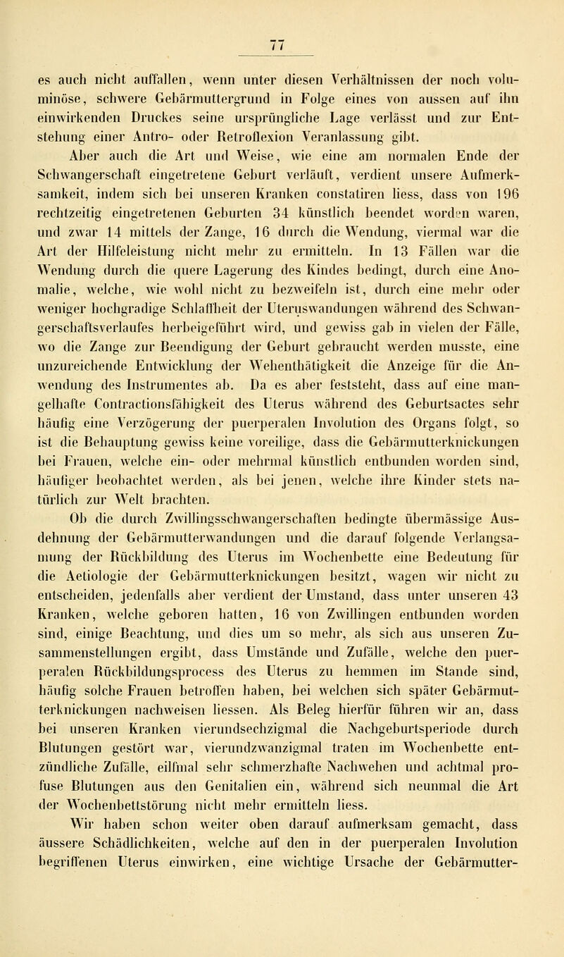 es auch nicht auffallen, wenn unter diesen Verhältnissen der noch volu- minöse, schwere Gebärmuttergrund in Folge eines von aussen auf ihn einwirkenden Druckes seine ursprüngliche Lage verlässt und zur Ent- stehung einer Antro- oder Retroflexion Veranlassung gibt. Aber auch die Art und Weise, wie eine am normalen Ende der Schwangerschaft eingetretene Geburt verläuft, verdient unsere Aufmerk- samkeit, indem sich bei unseren Kranken constatiren liess, dass von 196 rechtzeitig eingetretenen Geburten 34 künstlich beendet worden waren, und zwar 14 mittels der Zange, 16 durch die Wendung, viermal war die Art der Hilfeleistung nicht mehr zu ermitteln. In 13 Fällen war die Wendung durch die quere Lagerung des Kindes bedingt, durch eine Ano- malie, welche, wie wohl nicht zu bezweifeln ist, durch eine mehr oder weniger hochgradige Schlaffheit der Uteruswandungen während des Schwan- gerschaftsveiiaufes herbeigeführt wird, und gewiss gab in vielen der Fälle, wo die Zange zur Beendigung der Geburt gebraucht werden musste, eine unzureichende Entwicklung der Wehenthätigkeit die Anzeige für die An- wendung des Instrumentes ab. Da es aber feststeht, dass auf eine man- gelhafte Contractionsfähigkeit des Uterus während des Geburtsactes sehr häufig eine Verzögerung der puerperalen Involution des Organs folgt, so ist die Behauptung gewiss keine voreilige, dass die Gebärmutterknickungen bei Frauen, welche ein- oder mehrmal künstlich entbunden worden sind, häufiger beobachtet werden, als bei jenen, welche ihre Kinder stets na- türlich zur Welt brachten. Ob die durch Zwillingsschwangerschaften bedingte übermässige Aus- dehnung der Gebärmutterwandungen und die darauf folgende Verlangsa- niung der Rückbildung des Uterus im Wochenbette eine Bedeutung für die Aetiologie der Gebärmutterknickungen besitzt, wagen wir nicht zu entscheiden, jedenfalls aber verdient der Umstand, dass unter unseren 43 Kranken, welche geboren hatten, 16 von Zwillingen entbunden worden sind, einige Beachtung, und dies um so mehr, als sich aus unseren Zu- sammenstellungen ergibt, dass Umstände und Zufälle, welche den puer- peralen Bückbildungsprocess des Uterus zu hemmen im Stande sind, häufig solche Frauen betroffen haben, bei welchen sich später Gebärmut- terknickungen nachweisen liessen. Als Beleg hierfür führen wir an, dass bei unseren Kranken vierundsechzigmal die Nachgeburtsperiode durch Blutungen gestört war, vierundzwanzigmal traten im Wochenbette ent- zündliche Zufälle, eilfmal sehr schmerzhafte Nachwehen und achtmal pro- fuse Blutungen aus den Genitalien ein, während sich neunmal die Art der Wochenbettstörung nicht mehr ermitteln liess. Wir haben schon weiter oben darauf aufmerksam gemacht, dass äussere Schädlichkeiten, welche auf den in der puerperalen Involution begriffenen Uterus einwirken, eine wichtige Ursache der Gebärmutter-