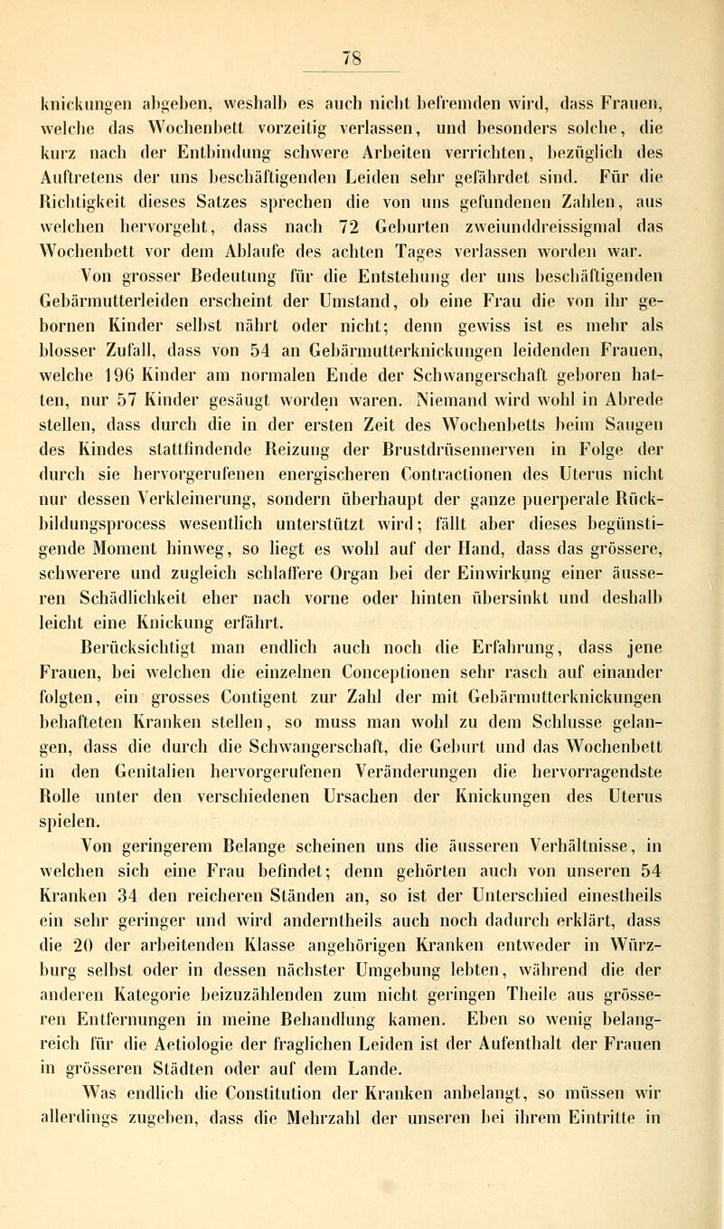 Knickungen abgeben, weshalb es auch nicht befremden wird, dass Frauen, welche das Wochenbett vorzeitig verlassen, und besonders solche, die kurz nach der Entbindung schwere Arbeiten verrichten, bezüglich des Auftretens der uns beschäftigenden Leiden sehr gefährdet sind. Für die Richtigkeit dieses Satzes sprechen die von uns gefundenen Zahlen, aus welchen hervorgeht, dass nach 72 Geburten zweiunddreissigmal das Wochenbett vor dem Ablaufe des achten Tages verlassen worden war. Von grosser Bedeutung für die Entstehung der uns beschäftigenden Gebärmutterleiden erscheint der Umstand, ob eine Frau die von ihr ge- bornen Rinder selbst nährt oder nicht; denn gewiss ist es mehr als blosser Zufall, dass von 54 an Gebärmutterknickungen leidenden Frauen, welche 196 Kinder am normalen Ende der Schwangerschaft geboren hat- ten, nur 57 Kinder gesäugt worden waren. Niemand wird wohl in Abrede stellen, dass durch die in der ersten Zeit des Wochenbetts heim Saugen des Kindes stattfindende Reizung der Brustdrüsennerven in Folge der durch sie hervorgerufenen energischeren Contractionen des Uterus nicht nur dessen Verkleinerung, sondern überhaupt der ganze puerperale Rück- bildungsprocess wesentlich unterstützt wird; fällt aber dieses begünsti- gende Moment hinweg, so liegt es wohl auf der Hand, dass das grössere, schwerere und zugleich schlaffere Organ bei der Einwirkung einer äusse- ren Schädlichkeit eher nach vorne oder hinten übersinkt und deshalb leicht eine Knickung erfährt. Berücksichtigt man endlich auch noch die Erfahrung, dass jene Frauen, bei welchen die einzelnen Conceptionen sehr rasch auf einander folgten, ein grosses Contigent zur Zahl der mit Gebärmutterknickungen behafteten Kranken stellen, so muss man wohl zu dem Schlüsse gelan- gen, dass die durch die Schwangerschaft, die Geburt und das Wochenbett in den Genitalien hervorgerufenen Veränderungen die hervorragendste Rolle unter den verschiedenen Ursachen der Knickungen des Uterus spielen. Von geringerem Belange scheinen uns die äusseren Verhältnisse, in welchen sich eine Frau befindet; denn gehörten auch von unseren 54 Kranken 34 den reicheren Ständen an, so ist der Unterschied einestheils ein sehr geringer und wird anderntheils auch noch dadurch erklärt, dass die 20 der arbeitenden Klasse angehörigen Kranken entweder in Würz- burg selbst oder in dessen nächster Umgebung lebten, während die der anderen Kategorie beizuzählenden zum nicht geringen Theile aus grösse- ren Entfernungen in meine Rehandlung kamen. Eben so wenig belang- reich für die Aetiologie der fraglichen Leiden ist der Aufenthalt der Frauen in grösseren Städten oder auf dem Lande. Was endlich die Constitution der Kranken anbelangt, so müssen wir allerdings zugehen, dass die Mehrzahl der unseren bei ihrem Eintritte in