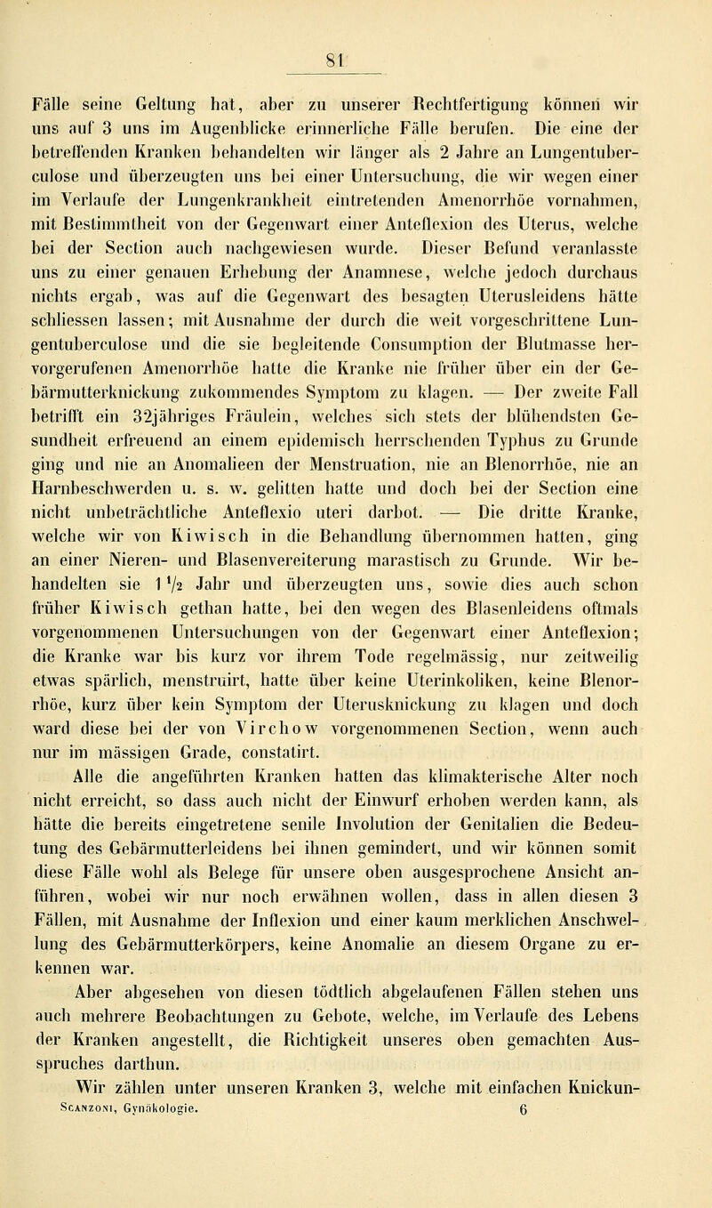 8t Fälle seine Geltung hat, aber zu unserer Rechtfertigung können wir uns auf 3 uns im Augenblicke erinnerliche Fälle berufen. Die eine der betrellenden Kranken behandelten wir länger als 2 Jahre an Lungentuber- culose und überzeugten uns bei einer Untersuchung, die wir wegen einer im Verlaufe der Lungenkrankheit eintretenden Amenorrhoe vornahmen, mit Bestimmtheit von der Gegenwart einer Anteflexion des Uterus, welche bei der Section auch nachgewiesen wurde. Dieser Befund veranlasste uns zu einer genauen Erhebung der Anamnese, welche jedoch durchaus nichts ergab, was auf die Gegenwart des besagten Uterusleidens hätte schliessen lassen; mit Ausnahme der durch die weit vorgeschrittene Lun- gentuberculose und die sie begleitende Consumption der Blutmasse her- vorgerufenen Amenorrhoe hatte die Kranke nie früher über ein der Ge- bärmutterknickung zukommendes Symptom zu klagen. — Der zweite Fall betrifft ein 32jähriges Fräulein, welches sich stets der blühendsten Ge- sundheit erfreuend an einem epidemisch herrschenden Typhus zu Grunde ging und nie an Anomalieen der Menstruation, nie an Blenorrhöe, nie an Harnbeschwerden u. s. w. gelitten hatte und doch bei der Section eine nicht unbeträchtliche Anleflexio uteri darbot. —- Die dritte Kranke, welche wir von Kiwi seh in die Behandlung übernommen hatten, ging an einer Nieren- und Blasenvereiterung marastisch zu Grunde. Wir be- handelten sie 1'/? Jahr und überzeugten uns, sowie dies auch schon früher Kiwisch gethan hatte, bei den wegen des Blasenleidens oftmals vorgenommenen Untersuchungen von der Gegenwart einer Anteflexion; die Kranke war bis kurz vor ihrem Tode regelmässig, nur zeitweilig etwas spärlich, menstruirt, hatte über keine Uterinkoliken, keine Blenor- rhöe, kurz über kein Symptom der Uterusknickung zu klagen und doch ward diese bei der von Virchow vorgenommenen Section, wenn auch nur im massigen Grade, constatirt. Alle die angeführten Kranken hatten das klimakterische Alter noch nicht erreicht, so dass auch nicht der Einwurf erhoben werden kann, als hätte die bereits eingetretene senile Involution der Genitalien die Bedeu- tung des Gebärmutterleidens bei ihnen gemindert, und wir können somit diese Fälle wohl als Belege für unsere oben ausgesprochene Ansicht an- führen, wobei wir nur noch erwähnen wollen, dass in allen diesen 3 Fällen, mit Ausnahme der Inflexion und einer kaum merklichen Anschwel- lung des Gebärmutterkörpers, keine Anomalie an diesem Organe zu er- kennen war. Aber abgesehen von diesen tödtlich abgelaufenen Fällen stehen uns auch mehrere Beobachtungen zu Gebote, welche, im Verlaufe des Lebens der Kranken angestellt, die Richtigkeit unseres oben gemachten Aus- spruches darthun. Wir zählen unter unseren Kranken 3, welche mit einfachen Knickun-