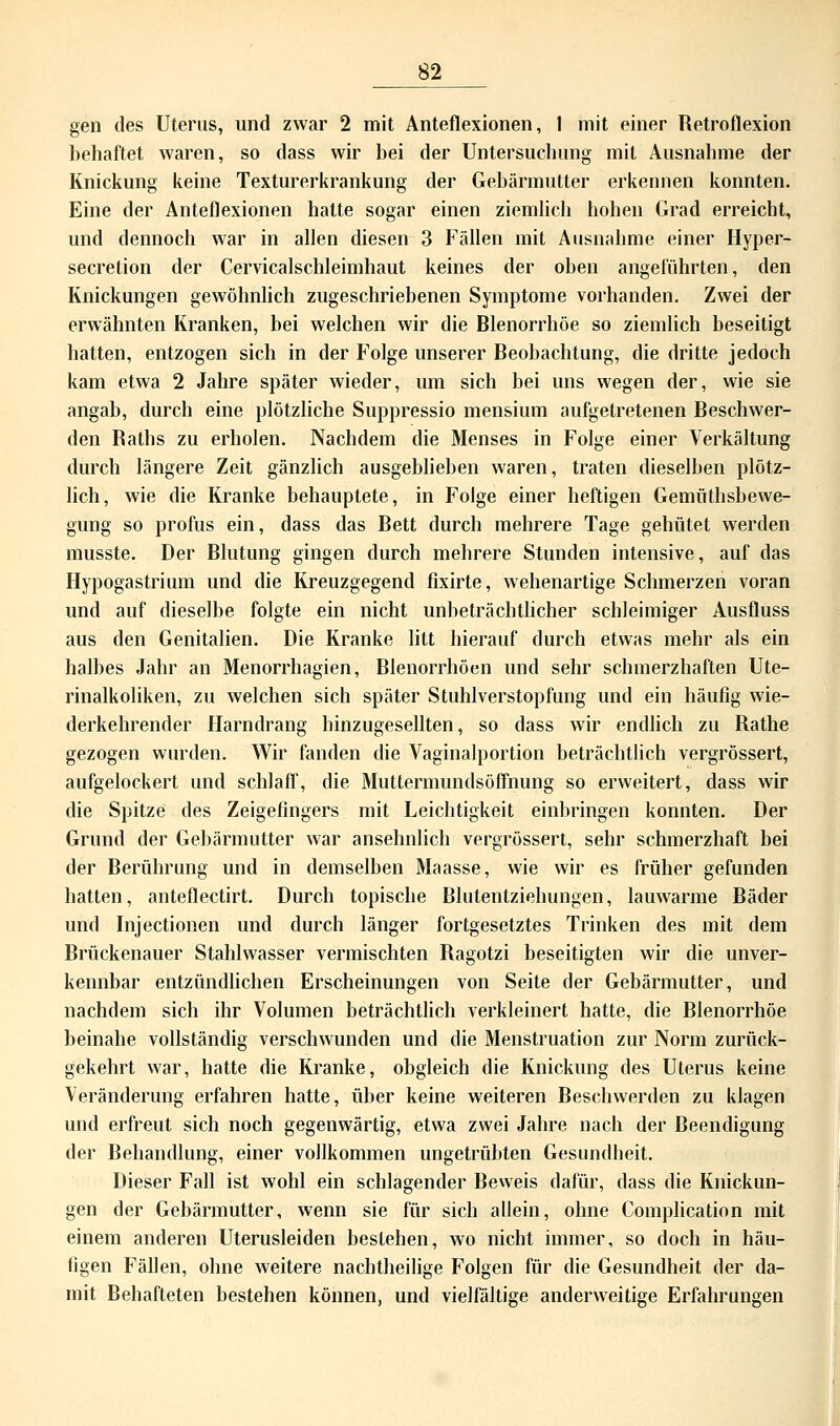 gen des Uterus, und zwar 2 mit Anteflexionen, I mit einer Retroflexion behaftet waren, so dass wir bei der Untersuchung mit Ausnahme der Knickung keine Texturerkrankung der Gebärmutter erkennen konnten. Eine der Anteflexionen halte sogar einen ziemlich hohen Grad erreicht, und dennoch war in allen diesen 3 Fällen mit Ausnahme einer Hyper- secretion der Cervicalschleimhaut keines der oben angeführten, den Knickungen gewöhnlich zugeschriebenen Symptome vorhanden. Zwei der erwähnten Kranken, bei welchen wir die Blenorrhöe so ziemlich beseitigt hatten, entzogen sich in der Folge unserer Beobachtung, die dritte jedoch kam etwa 2 Jahre später wieder, um sich bei uns wegen der, wie sie angab, durch eine plötzliche Suppressio mensium aufgetretenen Beschwer- den Baths zu erholen. Nachdem die Menses in Folge einer Verkältung durch längere Zeit gänzlich ausgeblieben waren, traten dieselben plötz- lich, wie die Kranke behauptete, in Folge einer heftigen Gemüthsbewe- gung so profus ein, dass das Bett durch mehrere Tage gehütet werden musste. Der Blutung gingen durch mehrere Stunden intensive, auf das Hypogastrium und die Kreuzgegend fixirte, wehenartige Schmerzen voran und auf dieselbe folgte ein nicht unbeträchtlicher schleimiger Ausfluss aus den Genitalien. Die Kranke litt hierauf durch etwas mehr als ein halbes Jahr an Menorrhagien, Blenorrhöen und sehr schmerzhaften Ute- rinalkoliken, zu welchen sich später Stuhlverstopfung und ein häufig wie- derkehrender Harndrang hinzugesellten, so dass wir endlich zu Rathe gezogen wurden. Wir fanden die Vaginalportion beträchtlich vergrössert, aufgelockert und schlaff, die Muttermundsöffnung so erweitert, dass wir die Spitze des Zeigefingers mit Leichtigkeit einbringen konnten. Der Grund der Gebärmutter war ansehnlich vergrössert, sehr schmerzhaft bei der Berührung und in demselben Maasse, wie wir es früher gefunden hatten, anteflectirt. Durch topische Blutentziehungen, lauwarme Bäder und Injectionen und durch länger fortgesetztes Trinken des mit dem Brückenauer Stahlwasser vermischten Ragotzi beseitigten wir die unver- kennbar entzündlichen Erscheinungen von Seite der Gebärmutter, und nachdem sich ihr Volumen beträchtlich verkleinert hatte, die Blenorrhöe beinahe vollständig verschwunden und die Menstruation zur Norm zurück- gekehrt war, hatte die Kranke, obgleich die Knickung des Uterus keine Veränderung erfahren hatte, über keine weiteren Beschwerden zu klagen und erfreut sich noch gegenwärtig, etwa zwei Jahre nach der Beendigung der Behandlung, einer vollkommen ungetrübten Gesundheit. Dieser Fall ist wohl ein schlagender Beweis dafür, dass die Knickun- gen der Gebärmutter, wenn sie für sich allein, ohne Complication mit einem anderen Uterusleiden bestehen, wo nicht immer, so doch in häu- figen Fällen, ohne weitere nachtheilige Folgen für die Gesundheit der da- mit Behafteten bestehen können, und vielfältige anderweitige Erfahrungen