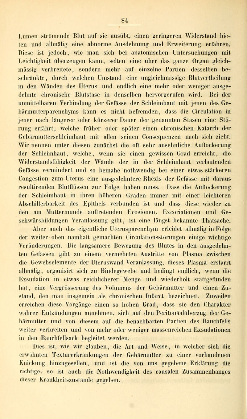 Lumen strömende Blut auf sie ausübt, einen geringeren Widerstand bie- ten und allmälig eine abnorme Ausdehnung und Erweiterung erfahren. Diese ist jedoch, wie man sich bei anatomischen Untersuchungen mit Leichtigkeit überzeugen kann, selten eine über das ganze Organ gleich- massig verbreitete, sondern mehr auf einzelne Partien desselben be- schränkte, durch welchen Umstand eine ungleichmässige Blutvertheilung in den Wänden des Uterus und endlich eine mehr oder weniger ausge- dehnte chronische Blutstase in denselben hervorgerufen wird. Bei der unmittelbaren Verbindung der Gefässe der Schleimhaut mit jenen des Ge- bärmutterparenchyms kann es nicht befremden, dass die Circulation in jener nach längerer oder kürzerer Dauer der genannten Stasen eine Stö- rung erfährt, welche früher oder später einen chronischen Katarrh der Gebärmutterschleimhaut mit allen seinen Consequenzen nach sich zieht. Wir nennen unter diesen zunächst die oft sehr ansehnliche Auflockerung der Schleimhaut, welche, wenn sie einen gewissen Grad erreicht, die Widerstandsfähigkeit der Wände der in der Schleimhaut verlautenden Gefässe vermindert und so beinahe nothwendig bei einer etwas stärkeren Congestion zum Uterus eine ausgedehntere Bhexis der Gefässe mit daraus resultirenden Blutflüssen zur Folge haben muss. Dass die Auflockerung der Schleimhaut in ihren höheren Graden immer mit einer leichteren Abschillerbarkeit des Epithels verbunden ist und dass diese wieder zu den am Muttermunde auftretenden Erosionen, Excoriationen und Ge- schwürsbildungen Veranlassung gibt, ist eine längst bekannte Thatsache. Aber auch das eigentliche Uterusparenchym erleidet allmälig in Folge der weiter oben namhaft gemachten Circulationsstörungen einige wichtige Veränderungen. Die langsamere Bewegung des Blutes in den ausgedehn- ten Gefässen gibt zu einem vermehrten Austritte von Plasma zwischen die Gewebselemente der Uteruswand Veranlassung, dieses Plasma erstarrt allmälig, organisirt sich zu Bindegewebe und bedingt endlich, wenn die Exsudation in etwas reichlicherer Menge und wiederholt stattgefunden hat, eine Vergrösserung des Volumens der Gebärmutter und einen Zu- stand, den man insgemein als chronischen Infarct bezeichnet. Zuweilen erreichen diese Vorgänge einen so hoben Grad, dass sie den Charakter wahrer Entzündungen annehmen, sich auf den Peritonäalüberzug der Ge- bärmutter und von diesem auf die benachbarten Partien des Bauchfells weiter verbreiten und von mehr oder weniger massenreichen Exsudationen in den Bauchfellsack begleitet werden. Dies ist, wie wir glauben, die Art und Weise, in welcher sich die erwähnten Texturerkrankungen der Gebärmutter zu einer vorhandenen Knickung hinzugesellen, und ist die von uns gegebene Erklärung die richtige, so ist auch die Notwendigkeit des causalen Zusammenhanges dieser Krankheitszustände gegeben.