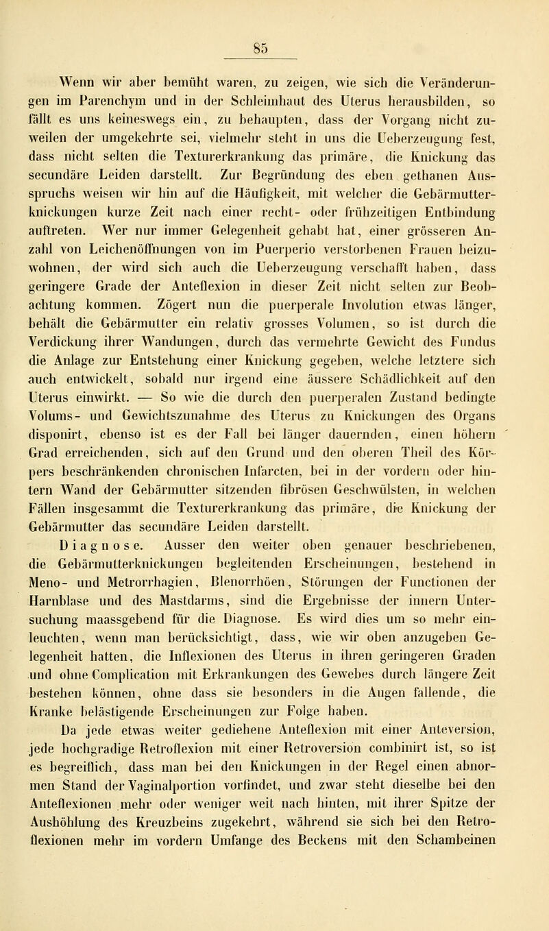 Wenn wir aber bemüht waren, zu zeigen, wie sich die Veränderun- gen im Parenchym und in der Schleimhaut des Uterus herausbilden, so fällt es uns keineswegs ein, zu behaupten, dass der Vorgang nicht zu- weilen der umgekehrte sei, vielmehr steht in uns die Ueberzeugung fest, dass nicht selten die Texturerkrankung das primäre, die Knickung das secundäre Leiden darstellt. Zur Begründung des eben gethanen Aus- spruchs weisen wir hin auf die Häufigkeit, mit welcher die Gebärmutter- knickungen kurze Zeit nach einer recht- oder frühzeitigen Entbindung auftreten. Wer nur immer Gelegenheit gehabt hat, einer grösseren An- zahl von Leichenöffnungen von im Puerperio verstorbenen Frauen beizu- wohnen, der wird sich auch die Ueberzeugung verschafft haben, dass geringere Grade der Anteflexion in dieser Zeit nicht selten zur Beob- achtung kommen. Zögert nun die puerperale Involution etwas länger, behält die Gebärmutter ein relativ grosses Volumen, so ist durch die Verdickung ihrer Wandungen, durch das vermehrte Gewicht des Fundus die Anlage zur Entstehung einer Knickung gegeben, welche letztere sich auch entwickelt, sobald nur irgend eine äussere Schädlichkeit auf den Uterus einwirkt. — So wie die durch den puerperalen Zustand bedingte Volums- und Gewichtszunahme des Uterus zu Knickungen des Organs disponirt, ebenso ist es der Fall bei länger dauernden, einen höhern Grad erreichenden, sich auf den Grund und den öfteren Theil des Kör- pers beschränkenden chronischen Infarcten, bei in der vordem oder hin- tern Wand der Gebärmutter sitzenden fibrösen Geschwülsten, in welchen Fällen insgesammt die Texturerkrankung das primäre, die Knickung der Gebärmutter das secundäre Leiden darstellt. Diagnose. Ausser den weiter oben genauer beschriebenen, die Gebärmutterknickungen begleitenden Erscheinungen, bestehend in Meno- und Metrorrhagien, Blenorrhöen, Störungen der Functionen der Harnblase und des Mastdarms, sind die Ergebnisse der innern Unter- suchung maassgebend für die Diagnose. Es wird dies um so mehr ein- leuchten, wenn man berücksichtigt, dass, wie wir oben anzugeben Ge- legenheit hatten, die Infiexionen des Uterus in ihren geringeren Graden und ohne Complication mit Erkrankungen des Gewebes durch längere Zeit bestehen können, ohne dass sie besonders in die Augen fallende, die Kranke belästigende Erscheinungen zur Folge haben. Da jede etwas weiter gediehene Anteflexion mit einer Anteversion, jede hochgradige Betroflexion mit einer Betroversion combinirt ist, so ist es begreiflich, dass man bei den Knickungen in der Begel einen abnor- men Stand der Vaginalportion vorfindet, und zwar steht dieselbe bei den Anteflexionen mehr oder weniger weit nach hinten, mit ihrer Spitze der Aushöhlung des Kreuzbeins zugekehrt, während sie sich bei den Betro- flexionen mehr im vordem Umfange des Beckens mit den Schambeinen