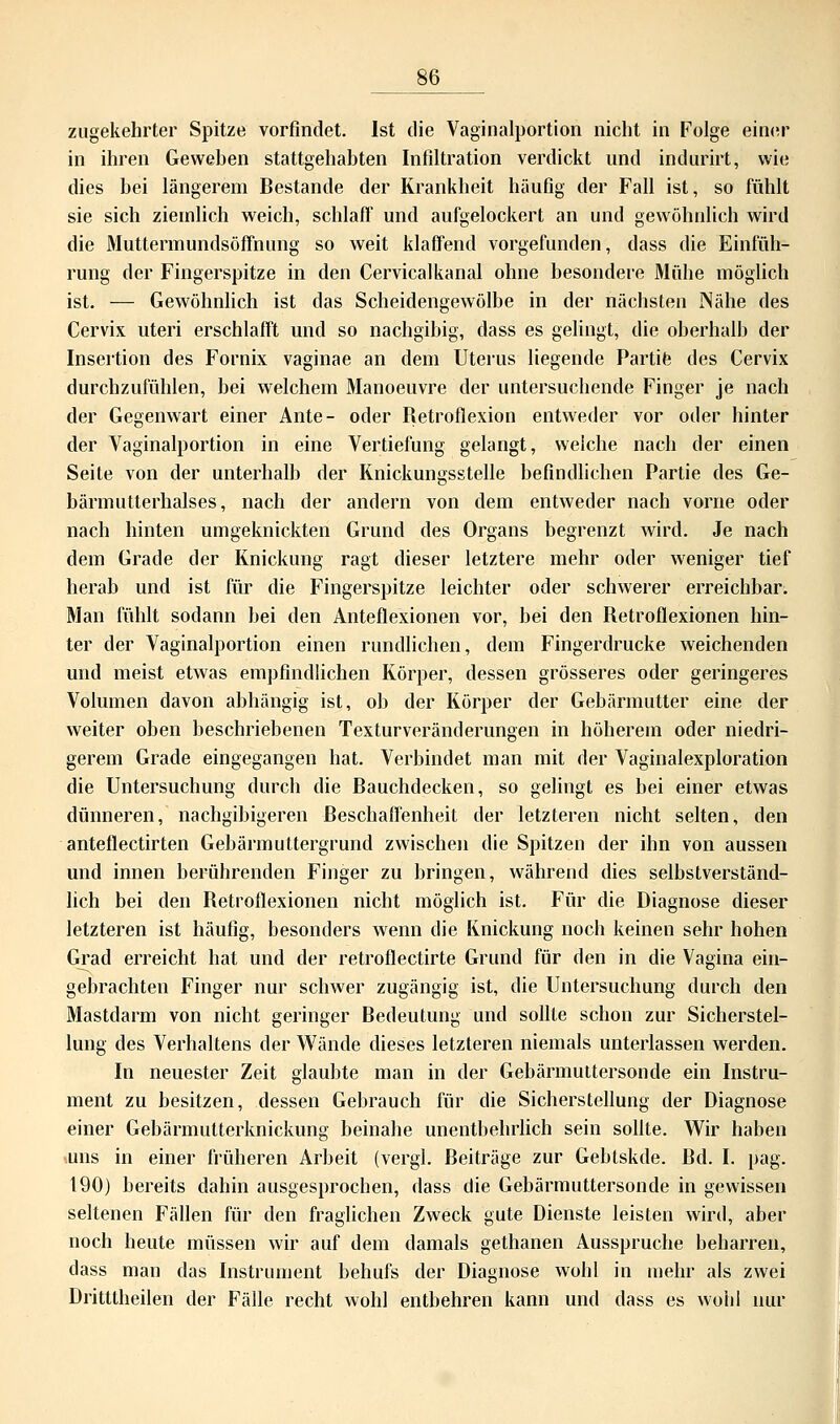 zugekehrter Spitze vorfindet. Ist die Vaginalportion nicht in Folge einer in ihren Geweben stattgehabten Infiltration verdickt und indurirt, wie dies bei längerem Bestände der Krankheit häufig der Fall ist, so fühlt sie sich ziemlich weich, schlaff und aufgelockert an und gewöhnlich wird die Muttermundsöffnung so weit klaffend vorgefunden, dass die Einfüh- rung der Fingerspitze in den Cervicalkanal ohne besondere Mühe möglich ist. — Gewöhnlich ist das Scheidengewölbe in der nächsten Nähe des Cervix uteri erschlafft und so nachgibig, dass es gelingt, die oberhalb der Insertion des Fornix vaginae an dem Uterus liegende Partie des Cervix durchzufühlen, bei welchem Manoeuvre der untersuchende Finger je nach der Gegenwart einer Ante- oder Retroflexion entweder vor oder hinter der Vaginalportion in eine Vertiefung gelangt, welche nach der einen Seite von der unterhalb der Knickungsstelle befindlichen Partie des Ge- bärmutterhalses, nach der andern von dem entweder nach vorne oder nach hinten umgeknickten Grund des Organs begrenzt wird. Je nach dem Grade der Knickung ragt dieser letztere mehr oder weniger tief herab und ist für die Fingerspitze leichter oder schwerer erreichbar. Man fühlt sodann bei den Anteflexionen vor, bei den Retroflexionen hin- ter der Vaginalportion einen rundlichen, dem Fingerdrucke weichenden und meist etwas empfindlichen Körper, dessen grösseres oder geringeres Volumen davon abhängig ist, ob der Körper der Gebärmutter eine der weiter oben beschriebenen Texturveränderungen in höherem oder niedri- gerem Grade eingegangen hat. Verbindet man mit der Vaginalexploration die Untersuchung durch die Bauchdecken, so gelingt es bei einer etwas dünneren, nachgibigeren Beschaffenheit der letzteren nicht selten, den anteflectirten Gebärmuttergrund zwischen die Spitzen der ihn von aussen und innen berührenden Finger zu bringen, während dies selbstverständ- lich bei den Retroflexionen nicht möglich ist. Für die Diagnose dieser letzteren ist häufig, besonders wenn die Knickung noch keinen sehr hohen Grad erreicht hat und der retroflectirte Grund für den in die Vagina ein- gebrachten Finger nur schwer zugängig ist, die Untersuchung durch den Mastdarm von nicht geringer Bedeutung und sollte schon zur Sicherstel- lung des Verhaltens der Wände dieses letzteren niemals unterlassen werden. In neuester Zeit glaubte man in der Gebärmuttersonde ein Instru- ment zu besitzen, dessen Gebrauch für die Sicherstellung der Diagnose einer Gebärmutterknickung beinahe unentbehrlich sein sollte. Wir haben uns in einer früheren Arbeit (vergl. Beiträge zur Gebtskde. Bd. I. pag. 190) bereits dahin ausgesprochen, dass die Gebärmuttersonde in gewissen seltenen Fällen für den fraglichen Zweck gute Dienste leisten wird, aber noch heute müssen wir auf dem damals gethanen Ausspruche beharren, dass man das Instrument behufs der Diagnose wohl in mehr als zwei Dritttheilen der Fälle recht wohl enthehren kann und dass es wohl nur