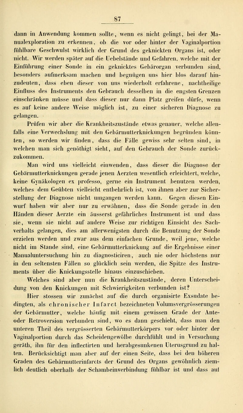 dann in Anwendung kommen sollte, wenn es nicht gelingt, bei der Ma- nualexploration zu erkennen, ob die vor oder hinter der Vaginalportion fühlbare Geschwulst wirklich der Grund des geknickten Organs ist, oder nicht. Wir werden spater auf die Uebelstände und Gefahren, welche mit der Einführung einer Sonde in ein geknicktes Gebärorgan verbunden sind, besonders aufmerksam machen und begnügen uns hier blos darauf hin- zudeuten, dass eben dieser von uns wiederholt erfahrene, nachtheilige Eiufluss des Instruments den Gebrauch desselben in die engsten Grenzen einschränken müsse und dass dieser nur dann Platz greifen dürfe, wenn es auf keine andere Weise möglich ist, zu einer sicheren Diagnose zu gelangen. Prüfen wir aber die Krankheitszustände etwas genauer, welche allen- falls eine Verwechslung mit den Gebärmutterknickungen begründen könn- ten, so werden wir finden, dass die Fälle gewiss sehr selten sind, in welchen man sich genöthigt sieht, auf den Gebrauch der Sonde zurück- zukommen. Man wird uns vielleicht einwenden, dass dieser die Diagnose der Gebärmutterknickungen gerade jenen Aerzten wesentlich erleichtert, welche, keine Gynäkologen ex professo, gerne ein Instrument benutzen werden, welches dem Geübten vielleicht entbehrlich ist, von ihnen aber zur Sicher- stellung der Diagnose nicht umgangen werden kann. Gegen diesen Ein- wurf haben wir aber nur zu erwähnen, dass die Sonde gerade in den Händen dieser Aerzte ein äusserst gefährliches Instrument ist und dass sie, wenn sie nicht auf andere Weise zur richtigen Einsicht des Sach- verhalts gelangen, dies am allerwenigsten durch die Benutzung der Sonde erzielen werden und zwar aus dem einfachen Grunde, weil jene, welche nicht im Stande sind, eine Gebärmutterknickung auf die Ergebnisse einer Manualuntersuchung hin zu diagnosticiren, auch nie oder höchstens nur in den seltensten Fällen so glücklich sein werden, die Spitze des Instru- ments über die Knickungsstelle hinaus einzuschieben. Welches sind aber nun die Krankheitszustände, deren Unterschei- dung von den Knickungen mit Schwierigkeiten verbunden ist? Hier stossen wir zunächst auf die durch organisirte Exsudate be- dingten, als chronischer Infarct bezeichneten Volumsvergrösserungen der Gebärmutter, welche häufig mit einem gewissen Grade der Ante- oder Retroversion verbunden sind, wo es dann geschieht, dass man den unteren Theil des vergrösserten Gebärmutterkörpers vor oder hinter der Vaginalportion durch das Scheidengewölbe durchfühlt und in Versuchung geräth, ihn für den inflectirten und herabgesunkenen Uterusgrund zu hal- ten. Berücksichtigt man aber auf der einen Seite, dass bei den höheren Graden des Gebärmutterinfarcts der Grund des Organs gewöhnlich ziem- lich deutlich oberhalb der Schambeinverbindung fühlbar ist und dass auf