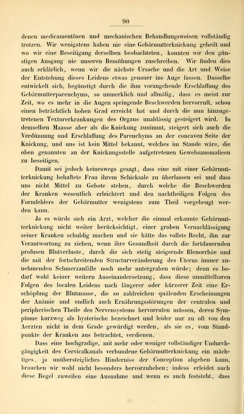 denen medicamentösen und mechanischen Behandlungsweisen vollständig trotzen. Wir wenigstens haben nie eine Gebärmutterknickung geheilt und wo wir eine Beseitigung derselben beobachteten, konnten wir den gün- stigen Ausgang nie unseren Bemühungen zuschreiben. Wir finden dies auch erklärlich, wenn wir die nächste Ursache und die Axt und Weise der Entstehung dieses Leidens etwas genauer ins Auge fassen. Dasselbe entwickelt sich, begünstigt durch die ihm vorangehende Erschlaffung des Gebärmutterparenchyms, so unmerklich und allmälig, dass es meist zur Zeit, wo es mehr in die Augen springende Beschwerden hervorruft, schon einen beträchtlich hohen Grad erreicht hat und durch die nun hinzuge- tretenen Texturerkrankungen des Organs unablässig gesteigert wird. In demselben Maasse aber als die Knickung zunimmt, steigert sich auch die Verdünnung und Erschlaffung des Parenchyms an der concaven Seite der Knickung, und uns ist kein Mittel bekannt, welches im Stande wäre, die oben genannten an der Knickungsstelle aufgetretenen Gewebsanomalieen zu beseitigen. Damit sei jedoch keineswegs gesagt, dass eine mit einer Gebärmut- terknickung behaftete Frau ihrem Schicksale zu überlassen sei und dass uns nicht Mittel zu Gebote stehen, durch welche die Beschwerden der Kranken wesentlich erleichtert und den nachtheiligen Folgen des Formfehlers der Gebärmutter wenigstens zum Theil vorgebeugt wer- den kann. Ja es würde sich ein Arzt, welcher die einmal erkannte Gebärmut- terknickung nicht weiter berücksichtigt, einer groben Vernachlässigung seiner Kranken schuldig machen und sie hätte das vollste Becht, ihn zur Verantwortung zu ziehen, wenn ihre Gesundheit durch die fortdauernden profusen Blutverluste, durch die sich stetig steigernde Blenorrhöe und die mit der fortschreitenden Structurveränderung des Uterus immer zu- nehmenden Schmerzanfälle noch mehr untergraben würde; denn es be- darf wohl keiner weitern Auseinandersetzung, dass diese unmittelbaren Folgen des localen Leidens nach längerer oder kürzerer Zeit eine Er- schöpfung der Blutmasse, die so zahlreichen quälenden Erscheinungen der Anämie und endlich auch Ernährungsstörungen der centralen und peripherischen Theile des Nervensystems hervorrufen müssen, deren Sym- ptome kurzweg als hysterische bezeichnet und leider nur zu oft von den Aerzten nicht in dem Grade gewürdigt werden, als sie es, vom Stand- punkte der Kranken aus betrachtet, verdienen. Dass eine hochgradige, mit mehr oder weniger vollständiger Undurch- gängigkeit des Cervicalkanals verbundene Gebärmutterknickung ein mäch- tiges , ja unübersteigliches Hinderniss der Conception abgeben kann, brauchen wir wohl nicht besonders hervorzuheben; indess erleidet auch diese Begel zuweilen eine Ausnahme und wenn es auch feststeht, dass
