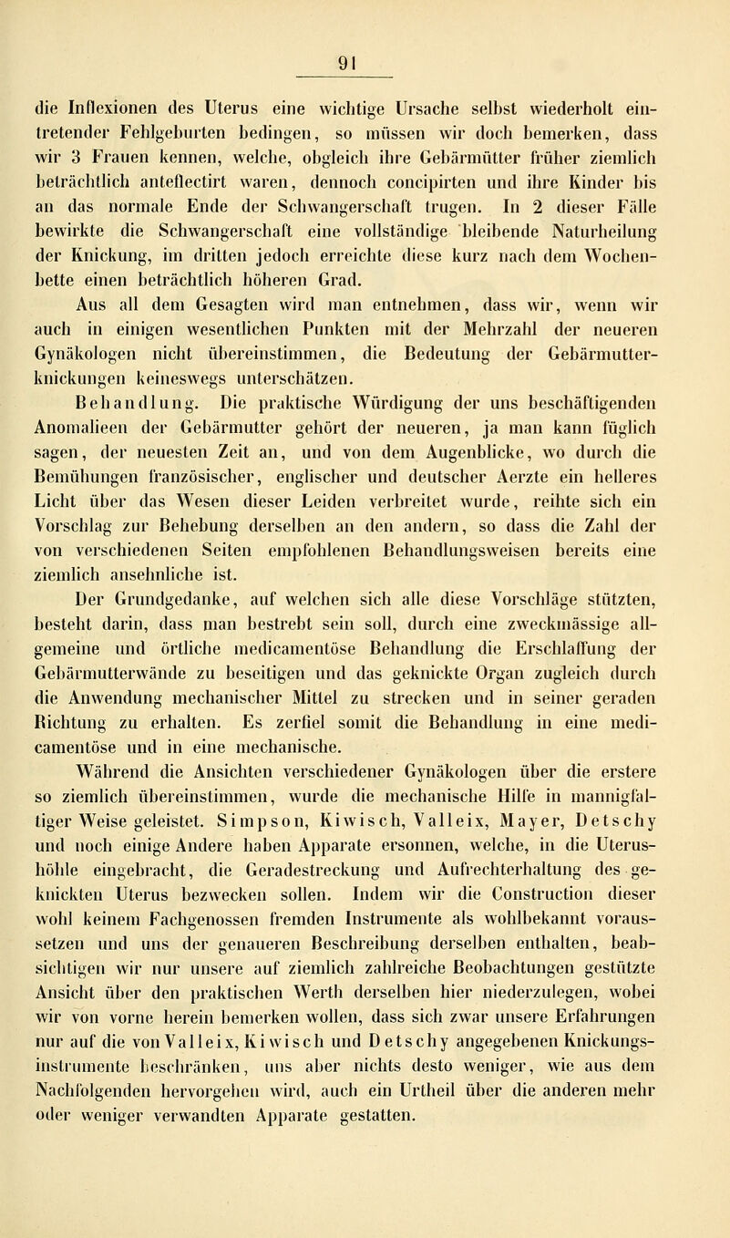 die Inflexionen des Uterus eine wichtige Ursache selbst wiederholt ein- tretender Fehlgeburten bedingen, so müssen wir doch bemerken, dass wir 3 Frauen kennen, welche, obgleich ihre Gebärmütter früher ziemlich beträchtlich anteflectirt waren, dennoch concipirten und ihre Kinder bis an das normale Ende der Schwangerschaft trugen. In 2 dieser Fälle bewirkte die Schwangerschaft eine vollständige bleibende Naturheilung der Knickung, im dritten jedoch erreichte diese kurz nach dem Wochen- bette einen beträchtlich höheren Grad. Aus all dem Gesagten wird man entnehmen, dass wir, wenn wir auch in einigen wesentlichen Punkten mit der Mehrzahl der neueren Gynäkologen nicht übereinstimmen, die Bedeutung der Gebärmutter- knickungen keineswegs unterschätzen. Behandlung. Die praktische Würdigung der uns beschäftigenden Anomalieen der Gebärmutter gehört der neueren, ja man kann füglich sagen, der neuesten Zeit an, und von dem Augenblicke, wo durch die Bemühungen französischer, englischer und deutscher Aerzte ein helleres Licht über das Wesen dieser Leiden verbreitet wurde, reihte sich ein Vorschlag zur Behebung derselben an den andern, so dass die Zahl der von verschiedenen Seiten empfohlenen Behandlungsweisen bereits eine ziemlich ansehnliche ist. Der Grundgedanke, auf welchen sich alle diese Vorschläge stützten, besteht darin, dass man bestrebt sein soll, durch eine zweckmässige all- gemeine und örtliche medicamentöse Behandlung die Erschlaffung der Gebärmutterwände zu beseitigen und das geknickte Organ zugleich durch die Anwendung mechanischer Mittel zu strecken und in seiner geraden Richtung zu erhalten. Es zerfiel somit die Behandlung in eine medi- camentöse und in eine mechanische. Während die Ansichten verschiedener Gynäkologen über die erstere so ziemlich übereinstimmen, wurde die mechanische Hilfe in mannigfal- tiger Weise geleistet. Simpson, Kiwis ch, V alle ix, Mayer, Detschy und noch einige Andere haben Apparate ersonnen, welche, in die Uterus- höhle eingebracht, die Geradestreckung und Aufrechterhaltung des ge- knickten Uterus bezwecken sollen. Indem wir die Construction dieser wohl keinem Fachgenossen fremden Instrumente als wohlbekannt voraus- setzen und uns der genaueren Beschreibung derselben enthalten, beab- sichtigen wir nur unsere auf ziemlich zahlreiche Beobachtungen gestützte Ansicht über den praktischen Wertb derselben hier niederzulegen, wobei wir von vorne herein bemerken wollen, dass sich zwar unsere Erfahrungen nur auf die von Valleix, Kiwi seh und Detschy angegebenen Knick ungs- instrumente beschränken, uns aber nichts desto weniger, wie aus dem Nachfolgenden hervorgehen wird, auch ein Urtheil über die anderen mehr oder weniger verwandten Apparate gestatten.