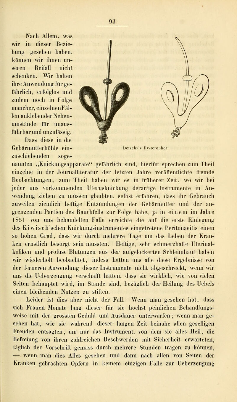 98 Detscliy's Nysierophor. Nach Allem, was wir in dieser Bezie- hung gesehen haben, können wir ihnen un- seren Beifall nicht schenken. Wir halten ihre Anwendung für ge- fährlich, erfolglos und zudem noch in Folge mancher, einzelnenFäl- len anklebender Neben- umstände für unaus- führbar und unzulässig. Dass diese in die Gebärmutterhöhle ein- zuschiebenden soge- nannten „Knickungsapparate gefährlich sind, hierfür sprechen zum Theil einzelne in der Journalliteratur der letzten Jahre veröffentlichte fremde Beobachtungen, zum Theil haben wir es in früherer Zeit, wo wir bei jeder uns vorkommenden Uterusknickung derartige Instrumente in An- wendung ziehen zu müssen glaubten, selbst erfahren, dass ihr Gebrauch zuweilen ziemlieh heftige Entzündungen der Gebärmutter und der an- grenzenden Partien des Bauchfells zur Folge habe, ja in einem im Jahre 1851 von uns behandelten Falle erreichte die auf die erste Einlegung des Ri wisch'schen Rnickungsinstrumentes eingetretene Peritonaeitis einen so hohen Grad, dass wir durch mehrere Tage um das Leben der Rran- ken ernstlich besorgt sein mussten. Heftige, sehr schmerzhafte Uterinal- koliken und profuse Blutungen aus der aufgelockerten Schleimhaut haben wir wiederholt beobachtet, indess hätten uns alle diese Ergebnisse von der ferneren Anwendung dieser Instrumente nicht abgeschreckt, wenn wir uns die Ueberzeugung verschafft hätten, dass sie wirklich, wie von vielen Seiten behauptet wird, im Stande sind, bezüglich der Heilung des Uebels einen bleibenden Nutzen zu stiften. Leider ist dies aber nicht der Fall. Wenn man gesehen hat, dass sich Frauen Monate lang dieser für sie höchst peinlichen Behandlungs- weise mit der grössten Geduld und Ausdauer unterwarfen; wenn man ge- sehen hat, wie sie während dieser langen Zeit beinahe allen geselligen Freuden entsagten, um nur das Instrument, von dem sie alles Heil, die Befreiung von ihren zahlreichen Beschwerden mit Sicherheit erwarteten, täglich der Vorschrift gemäss durch mehrere Stunden tragen zu können, — wenn man dies Alles gesehen und dann nach allen von Seiten der Kranken gebrachten Opfern in keinem einzigen Falle zur Ueberzeugung