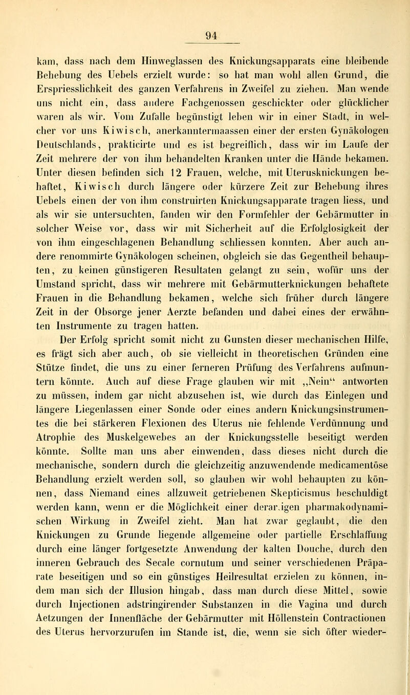 kam, dass nach dem Hinweglassen des Knickungsapparats eine bleibende Behebung des Uebels erzielt wurde: so hat man wohl allen Grund, die Erspriesslichkeit des ganzen Verfahrens in Zweifel zu ziehen. Man wende uns nicht ein, dass andere Fachgenossen geschickter oder glücklicher waren als wir. Vom Zufalle begünstigt leben wir in einer Stadt, in wel- cher vor uns Kiwi seh, anerkanntermaassen einer der ersten Gynäkologen Deutschlands, prakticirte und es ist begreiflich, dass wir im Laufe der Zeit mehrere der von ihm behandelten Kranken unter die Hände bekamen. Unter diesen befinden sich 12 Frauen, welche, mit Uterusknickungen be- haftet, Kiwisch durch längere oder kürzere Zeit zur Behebung ihres Uebels einen der von ihm construirten Knickungsapparate tragen Hess, und als wir sie untersuchten, fanden wir den Formfehler der Gebärmutter in solcher Weise vor, dass wir mit Sicherheit auf die Erfolglosigkeit der von ihm eingeschlagenen Behandlung schliessen konnten. Aber auch an- dere renommirte Gynäkologen scheinen, obgleich sie das Gegentheil behaup- ten, zu keinen günstigeren Besultaten gelangt zu sein, wofür uns der Umstand spricht, dass wir mehrere mit Gebärmutterknickungen behaftete Frauen in die Behandlung bekamen, welche sich früher durch längere Zeit in der Obsorge jener Aerzte befanden und dabei eines der erwähn- ten Instrumente zu tragen hatten. Der Erfolg spricht somit nicht zu Gunsten dieser mechanischen Hilfe, es fragt sich aber auch, ob sie vielleicht in theoretischen Gründen eine Stütze findet, die uns zu einer ferneren Prüfung des Verfahrens aufmun- tern könnte. Auch auf diese Frage glauben wir mit „Nein'1 antworten zu müssen, indem gar nicht abzusehen ist, wie durch das Einlegen und längere Liegenlassen einer Sonde oder eines andern Knickungsinstrumen- tes die bei stärkeren Flexionen des Uterus nie fehlende Verdünnung und Atrophie des Muskelgewebes an der Knickungsstelle beseitigt werden könnte. Sollte man uns aber einwenden, dass dieses nicht durch die mechanische, sondern durch die gleichzeitig anzuwendende medicamentöse Behandlung erzielt werden soll, so glauben wir wrohl behaupten zu kön- nen, dass Niemand eines allzuweit getriebenen Skepticismus beschuldigt werden kann, wenn er die Möglichkeit einer derarägen pharmakodynami- schen Wirkung in Zweifel zieht. Man hat zwar geglaubt, die den Knickungen zu Grunde liegende allgemeine oder partielle Erschlaffung durch eine länger fortgesetzte Anwendung der kalten Douche, durch den inneren Gebrauch des Seeale cornutum und seiner verschiedenen Präpa- rate beseitigen und so ein günstiges Heilresultat erzielen zu können, in- dem man sich der Illusion hingab, dass man durch diese Mittel, sowie durch lnjectionen adstringirender Substanzen in die Vagina und durch Aetzungen der Innenfläche der Gebärmutter mit Höllenstein Contractionen des Uterus hervorzurufen im Stande ist, die, wenn sie sich öfter wieder-