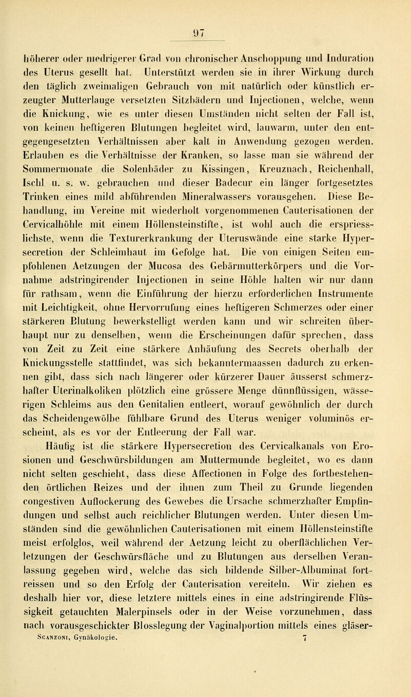 höherer oder niedrigerer Grad von chronischer Anschoppung und Induration des Uterus gesellt hat. Unterstützt werden sie in ihrer Wirkung durch den täglich zweimaligen Gebrauch von mit natürlich oder künstlich er- zeugter Mutterlauge versetzten Sitzhädern und Injectionen, welche, wenn die Knickung, wie es unter diesen Umständen nicht selten der Fall ist, von keinen heftigeren Blutungen begleitet wird, lauwarm, unter den ent- gegengesetzten Verhältnissen aber kalt in Anwendung gezogen werden. Erlauben es die Verhältnisse der Kranken, so lasse man sie während der Sommermonate die Solenbäder zu Kissingen, Kreuznach, Reichenhall, Ischl u. s. w. gebrauchen und dieser Badecur ein länger fortgesetztes Trinken eines mild abführenden Mineralwassers vorausgehen. Diese Be- handlung, im Vereine mit wiederholt vorgenommenen Cauterisationen der Cervicalhöhle mit einem Höllensteinstifte, ist wohl auch die erspriess- lichste, wenn die Texturerkrankung der Uteruswände eine starke Hyper- secretion der Schleimbaut im Gefolge hat. Die von einigen Seiten em- pfohlenen Aetzungen der Mucosa des Gebärmutterkörpers und die Vor- nahme adstringirender Injectionen in seine Höhle halten wir nur dann für rathsam, wenn die Einführung der hierzu erforderlichen Instrumente mit Leichtigkeit, ohne Hervorrufung eines heftigeren Schmerzes oder einer stärkeren Blutung bewerkstelligt werden kann und wir schreiten über- haupt nur zu denselben, wenn die Erscheinungen dafür sprechen, dass von Zeit zu Zeit eine stärkere Anhäufung des Secrets oberhalb der Knickungsstelle stattfindet, was sich bekanntermaassen dadurch zu erken- nen gibt, dass sich nach längerer oder kürzerer Dauer äusserst schmerz- hafter Uterinalkoliken plötzlich eine grössere Menge dünnflüssigen, wässe- rigen Schleims aus den Genitalien entleert, worauf gewöhnlich der durch das Scheidengewölbe fühlbare Grund des Uterus weniger voluminös er- scheint, als es vor der Entleerung der Fall war. Häufig ist die stärkere Hypersecretion des Cervicalkanals von Ero- sionen und Geschwürsbildungen am Muttermunde begleitet, wo es dann nicht selten geschieht, dass diese Affectionen in Folge des fortbestehen- den örtlichen Beizes und der ihnen zum Theil zu Grunde liegenden congestiven Auflockerung des Gewebes die Ursache schmerzhafter Empfin- dungen und selbst auch reichlicher Blutungen werden. Unter diesen Um- ständen sind die gewöhnlichen Cauterisationen mit einem Höllensteinstifte meist erfolglos, weil während der Aetzung leicht zu oberflächlichen Ver- letzungen der Geschwürsfläche und zu Blutungen aus derselben Veran- lassung gegeben wird, welche das sich bildende Silber-Albuminat fort- reissen und so den Erfolg der Cauterisation vereiteln. Wir ziehen es deshalb hier vor, diese letztere mittels eines in eine adstringirende Flüs- sigkeit getauchten Malerpinsels oder in der Weise vorzunehmen, dass nach vorausgeschickter Blosslegung der Vaginalportion mittels eines gläser- Scanzoni, Gynäkologie. 7