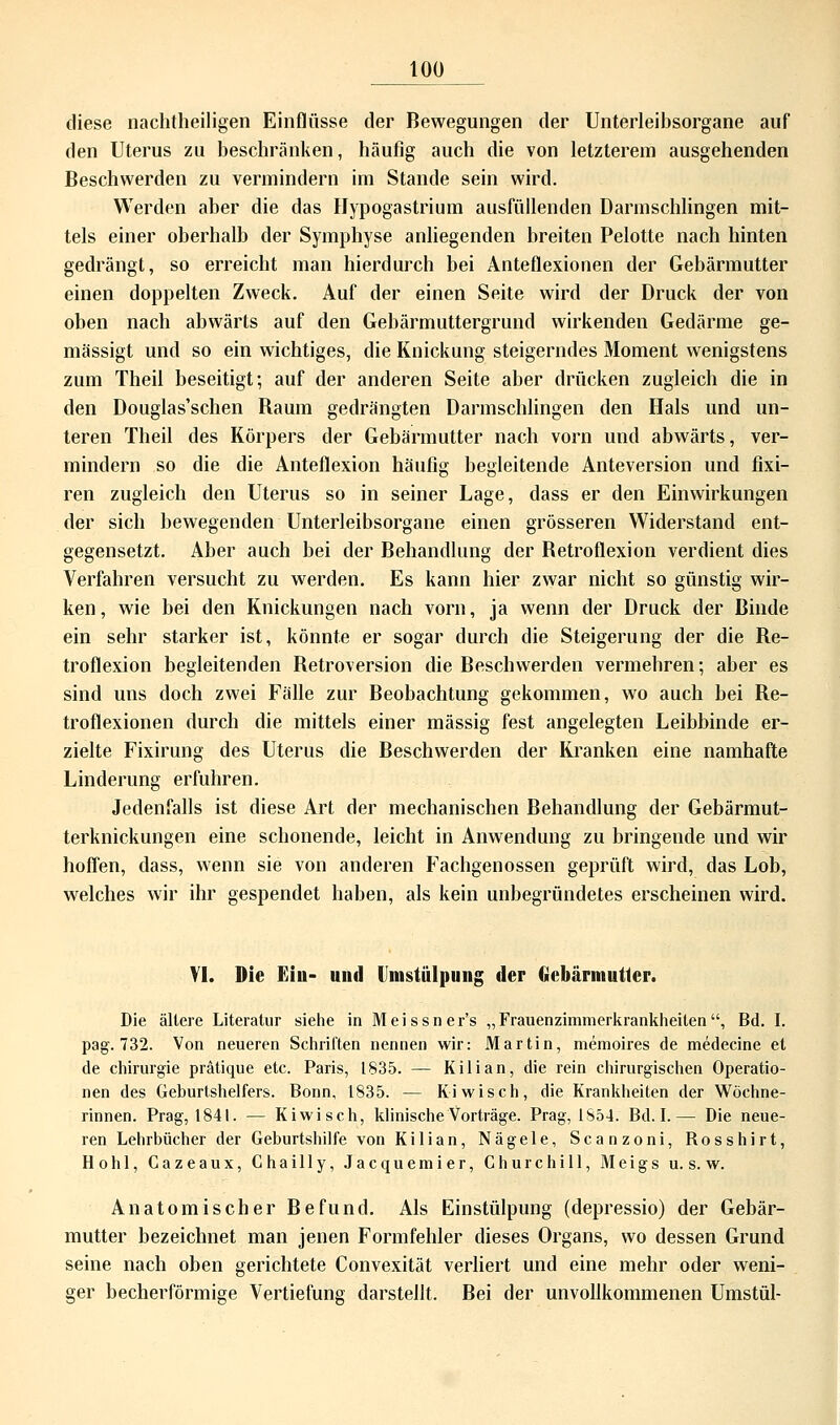 diese nachtheiligen Einflüsse der Bewegungen der Unterleihsorgane auf den Uterus zu beschränken, häufig auch die von letzterem ausgehenden Beschwerden zu vermindern im Stande sein wird. Werden aber die das Hypogastrium ausfüllenden Darmschlingen mit- tels einer oberhalb der Symphyse anliegenden breiten Pelotte nach hinten gedrängt, so erreicht man hierdurch bei Anteflexionen der Gebärmutter einen doppelten Zweck. Auf der einen Seite wird der Druck der von oben nach abwärts auf den Gebärmuttergrund wirkenden Gedärme ge- mässigt und so ein wichtiges, die Knickung steigerndes Moment wenigstens zum Theil beseitigt; auf der anderen Seite aber drücken zugleich die in den Douglas'schen Baum gedrängten Darmschlingen den Hals und un- teren Theil des Körpers der Gebärmutter nach vorn und abwärts, ver- mindern so die die Anteflexion häufig begleitende Anteversion und fixi- ren zugleich den Uterus so in seiner Lage, dass er den Einwirkungen der sich bewegenden Unterleibsorgane einen grösseren Widerstand ent- gegensetzt. Aber auch bei der Behandlung der Betroflexion verdient dies Verfahren versucht zu werden. Es kann hier zwar nicht so günstig wir- ken, wie bei den Knickungen nach vorn, ja wenn der Druck der Binde ein sehr starker ist, könnte er sogar durch die Steigerung der die Be- troflexion begleitenden Betroversion die Beschwerden vermehren; aber es sind uns doch zwei Fälle zur Beobachtung gekommen, wo auch bei Be- troflexionen durch die mittels einer massig fest angelegten Leibbinde er- zielte Fixirung des Uterus die Beschwerden der Kranken eine namhafte Linderung erfuhren. Jedenfalls ist diese Art der mechanischen Behandlung der Gebärmut- terknickungen eine schonende, leicht in Anwendung zu bringende und wir hoffen, dass, wenn sie von anderen Fachgenossen geprüft wird, das Lob, welches wir ihr gespendet haben, als kein unbegründetes erscheinen wird. VI. Die Ein- und Umstülpung der Gebärmutter. Die ältere Literatur siehe in Meissner's „Frauenzimmerkrankheiten, Bd. I. pag. 732. Von neueren Schriften nennen wir: Martin, memoires de medecine et de Chirurgie prätique etc. Paris, 1835. — Kilian, die rein chirurgischen Operatio- nen des Geburtshelfers. Bonn, 1835. — Ki wisch, die Krankheiten der Wöchne- rinnen. Prag, 1841. — Kiwi seh, klinische Vorträge. Prag, 1S54. Bd. I.— Die neue- ren Lehrbücher der Geburtshilfe von Kilian, Nägele, Scanzoni, Rosshirt, Hohl, Gazeaux, Chailly, Jacquemier, Churchill, Meigs u. s. w. Anatomischer Befund. Als Einstülpung (depressio) der Gebär- mutter bezeichnet man jenen Formfehler dieses Organs, wo dessen Grund seine nach oben gerichtete Convexität verliert und eine mehr oder weni- ger becherförmige Vertiefung darstellt. Bei der unvollkommenen Umstül-