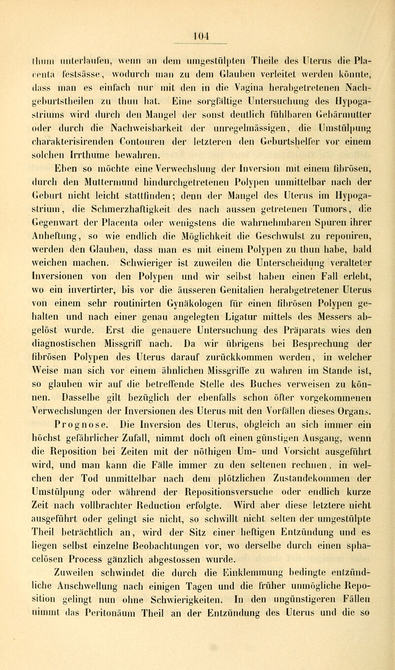 llnini unterlaufen, wenn an dem umgestülpten Theile des Uterus die Pla- renta festsässe, wodurch man zu dem Glauben verleitet werden könnte, dass man es einfach nur mit den in die Vagina herabgetretenen Nach- geburtstheilen zu thun hat. Eine sorgfaltige Untersuchung des Hypoga- striums wird durch den Mangel der sonst deutlich fühlbaren Gebärmutter oder durch die Nachweisbarkeit der unregelmässigen, die Umstülpung eharakterisirenden Contouren der letzteren den Geburtshelfer vor einem solchen Irrthume bewahren. Eben so möchte eine Verwechslung der Inversion mit einem fibrösen, durch den Muttermund hindurchgetretenen Polypen unmittelbar nach der Geburt nicht leicht stattfinden; denn der Mangel des Uterus im Hypoga- strium, die Schmerzhaftigkeit des nach aussen getretenen Tumors, die Gegenwart der Placenta oder wenigstens die wahrnehmbaren Spuren ihrer Anheftung, so wie endlich die Möglichkeit die Geschwulst zu reponiren, werden den Glauben, dass man es mit einem Polypen zu thun habe, bald weichen machen. Schwieriger ist zuweilen die Unterscheidung veralteter Inversionen von den Polypen und wir selbst haben einen Fall erlebt, wo ein invertirter, bis vor die äusseren Genitalien herabgetretener Uterus von einem sehr routinirten Gynäkologen für einen fibrösen Polypen ge- halten und nach einer genau angelegten Ligatur mittels des Messers ab- gelöst wurde. Erst die genauere Untersuchung des Präparats wies den diagnostischen Missgriff nach. Da wir übrigens bei Besprechung der fibrösen Polypen des Uterus darauf zurückkommen werden, in welcher Weise man sich vor einem ähnlichen Missgriffe zu wahren im Stande ist, so glauben wir auf die betreffende Stelle des Buches verweisen zu kön- nen. Dasselbe gilt bezüglich der ebenfalls schon öfter vorgekommenen Verwechslungen der Inversionen des Uterus mit den Vorfällen dieses Organs. Prognose. Die Inversion des Uterus, obgleich an sich immer ein höchst gefährlicher Zufall, nimmt doch oft einen günstigen Ausgang, wenn die Beposition bei Zeiten mit der nöthigen Um- und Vorsicht ausgeführt wird, und man kann die Fälle immer zu den seltenen rechnen, in wel- chen der Tod unmittelbar nach dem plötzlichen Zustandekommen der Umstülpung oder während der Bepositionsversuche oder endlich kurze Zeit nach vollbrachter Beduction erfolgte. Wird aber diese letztere nicht ausgeführt oder gelingt sie nicht, so schwillt nicht selten der umgestülpte Theil beträchtlich an, wird der Sitz einer heftigen Entzündung und es liegen selbst einzelne Beobachtungen vor, wo derselbe durch einen spha- celösen Process gänzlich abgestossen wurde. Zuweilen schwindet die durch die Einklemmung bedingte entzünd- liche Anschwellung nach einigen Tagen und die früher unmögliche Bepo- sition gelingt nun ohne Schwierigkeiten. In den ungünstigeren Fällen nimmt das Peritonäum Theil an der Entzündung des Uterus und die so