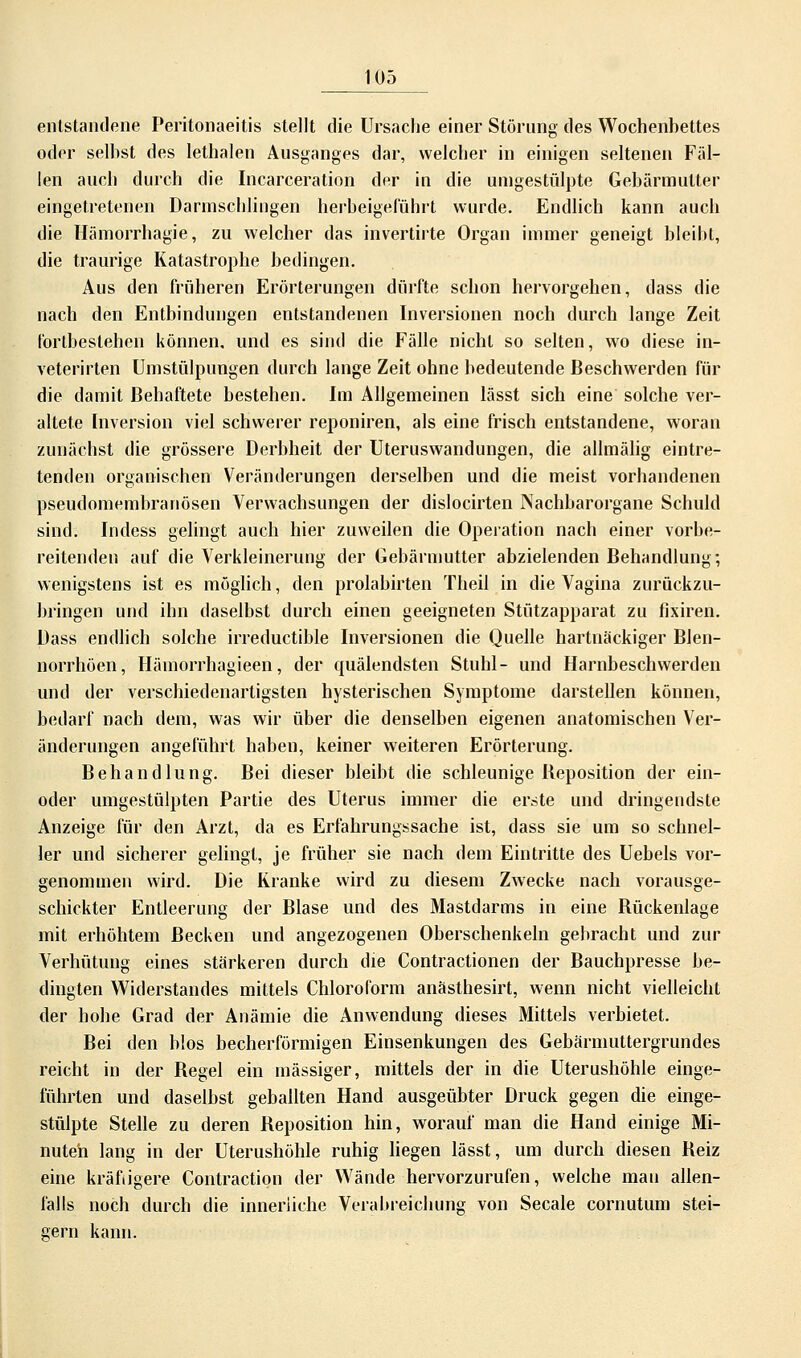 entstandene Peritonaeitis stellt die Ursache einer Störung tles Wochenbettes oder selbst des lethalen Ausganges dar, welcher in einigen seltenen Fäl- len auch durch die Incarceration der in die umgestülpte Gebärmutter eingetretenen Darmschlingen herbeigeführt wurde. Endlich kann auch die Hämorrhagie, zu welcher das invertirte Organ immer geneigt bleibt, die traurige Katastrophe bedingen. Aus den früheren Erörterungen dürfte schon hervorgehen, dass die nach den Entbindungen entstandenen Inversionen noch durch lange Zeit fortbestehen können, und es sind die Fälle nicht so selten, wo diese in- veterirten Umstülpungen durch lange Zeit ohne bedeutende Beschwerden für die damit Behaftete bestehen. Im Allgemeinen lässt sich eine solche ver- altete Inversion viel schwerer reponiren, als eine frisch entstandene, woran zunächst die grössere Derbheit der Uteruswandungen, die allmälig eintre- tenden organischen Veränderungen derselben und die meist vorhandenen pseudomembranösen Verwachsungen der dislocirten Nachbarorgane Schuld sind. Indess gelingt auch hier zuweilen die Operation nach einer vorbe- reitenden auf die Verkleinerung der Gebärmutter abzielenden Behandlung; wenigstens ist es möglich, den prolabirten Theil in die Vagina zurückzu- bringen und ihn daselbst durch einen geeigneten Stützapparat zu fixiren. Dass endlich solche irreductible Inversionen die Quelle hartnäckiger Blen- norrhöen, Hämorrhagieen, der quälendsten Stuhl- und Harnbeschwerden und der verschiedenartigsten hysterischen Symptome darstellen können, bedarf nach dem, was wir über die denselben eigenen anatomischen Ver- änderungen angeführt haben, keiner weiteren Erörterung. Behandlung. Bei dieser bleibt die schleunige Reposition der ein- oder umgestülpten Partie des Uterus immer die erste und dringendste Anzeige für den Arzt, da es Erfahrungssache ist, dass sie um so schnel- ler und sicherer gelingt, je früher sie nach dem Eintritte des Uebels vor- genommen wird. Die Kranke wird zu diesem Zwecke nach vorausge- schickter Entleerung der Blase und des Mastdarms in eine Rückenlage mit erhöhtem Becken und angezogenen Oberschenkeln gebracht und zur Verhütung eines stärkeren durch die Contractionen der Bauchpresse be- dingten Widerstandes mittels Chloroform anästhesirt, wenn nicht vielleicht der hohe Grad der Anämie die Anwendung dieses Mittels verbietet. Bei den blos becherförmigen Einsenkungen des Gebärmuttergrundes reicht in der Regel ein massiger, mittels der in die Uterushöhle einge- führten und daselbst geballten Hand ausgeübter Druck gegen die einge- stülpte Stelle zu deren Reposition hin, worauf man die Hand einige Mi- nuten lang in der Uterushöhle ruhig liegen lässt, um durch diesen Reiz eine kräftigere Contraction der Wände hervorzurufen, welche mau allen- falls noch durch die innerliche Verabreichung von Seeale cornutum stei- gern kann.