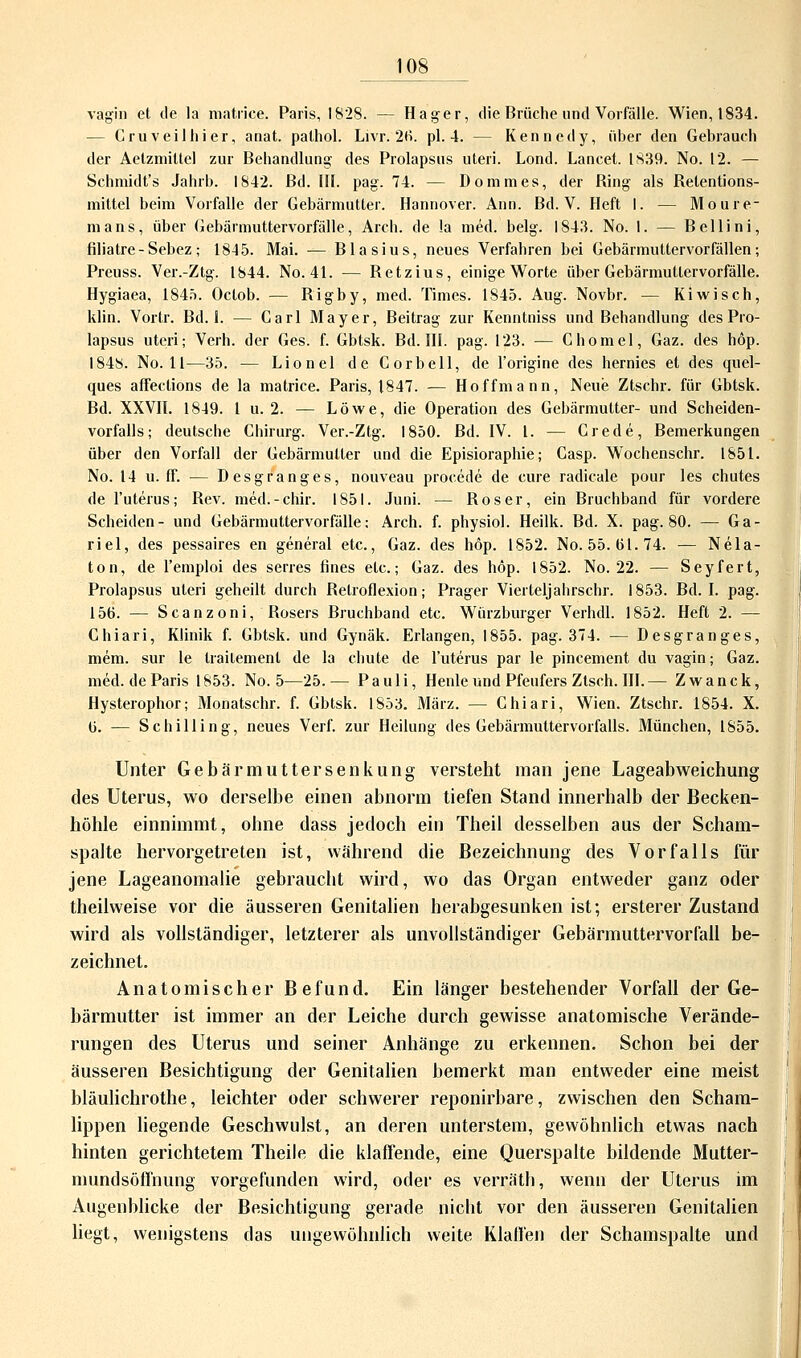 vägin et tle la matriee. Paris, 1828. — Hager, die Brüche und Vorfalle. Wien, 1834. — Cruveilhier, anat. palhol. Livr. 20. pl. 4. — Kennedy, über den Gebrauch der Aelzniittel zur Behandlung des Prolapsus uteri. Lond. Lancet. 1839. No. 12. — Schmidt's Jahrb. 1842. Bd. III. pag. 74. — Do mm es, der Bing als Belentions- mittel beim Vorfalle der Gebärmutter. Hannover. Ann. Bd. V. Heft I. — Mou le- rn ans, über Gebärmuttervorfälle, Arch. de la med. belg. 1843. No. 1. — Bellini, filiatre-Sebez; 1845. Mai. — Blasius, neues Verfahren bei Gebärmuttervorfällen; Preuss. Ver.-Ztg. 1844. No. 41. — Betzius, einige Worte über Gebärmuttervorfälle. Hygiaea, 1845. Oclob. — Bigby, med. Times. 1845. Aug. Novbr. — Kiwisch, klin. Vortr. Bd. 1. — Carl Mayer, Beitrag zur Kenntniss und Behandlung des Pro- lapsus uteri; Verh. der Ges. f. Gbtsk. Bd. III. pag. 123. — Chomel, Gaz. des höp. 1848. No. 11—35. — Lionel de Corbell, de l'origine des hernies et des quel- ques affeclions de la matriee. Paris, 1847. — Hoffmann, Neue Ztschr. für Gbtsk. Bd. XXVII. 1849. 1 u. 2. — Löwe, die Operation des Gebärmutter- und Scheiden- vorfalls; deutsche Chirurg. Ver.-Ztg. 1850. Bd. IV. I. — Crede, Bemerkungen über den Vorfall der Gebärmutter und die Episioraphie; Casp. Wochenschr. 1851. No. 14 u. ff. — Desgranges, nouveau procede de eure radicale pour les chutes de l'uterus; Bev. mecl.-chir. 1851. Juni. — Böser, ein Bruchband für vordere Scheiden- und Gebärmuttervorfälle: Arch. f. physiol. Heilk. Bd. X. pag. 80. — Ga- riel, des pessaires en general etc., Gaz. des höp. 1852. No. 55. 01.74. — Nela- ton, de l'emploi des serres fines etc.; Gaz. des höp. 1852. No. 22. — Seyfert, Prolapsus uteri geheilt durch Belroflexion; Prager Vierteljabrschr. 1853. Bd. I. pag. 150. — Scanzoni, Bosers Bruchband etc. Würzburger Verhdl. 1852. Heft 2. — Chiari, Klinik f. Gbtsk. und Gynäk. Erlangen, 1855. pag. 374. — Desgranges, mein, sur le trailement de la chute de l'uterus par le pincement du vagin; Gaz. med. de Paris 1853. No. 5—25.— Pauli, Henle und Pfeufers Ztsch. III.— Zwanck, Hysterophor; Monatschr. f. Gbtsk. 1853. März. — Chiari, Wien. Ztschr. 1854. X. 0. — Schilling, neues Verf. zur Heilung des Gebärmuttervorfalls. München, 1855. Unter Gebärmutter Senkung versteht man jene Lageabweichung des Uterus, wo derselbe einen abnorm tiefen Stand innerhalb der Becken- höhle einnimmt, ohne dass jedoch ein Theil desselben aus der Scham- spalte hervorgetreten ist, während die Bezeichnung des Vorfalls für jene Lageanomalie gebrauebt wird, wo das Organ entweder ganz oder theilweise vor die äusseren Genitalien herabgesunken ist; ersterer Zustand wird als vollständiger, letzterer als unvollständiger Gebärmuttervorfall be- zeichnet. Anatomischer Befund. Ein länger bestehender Vorfall der Ge- bärmutter ist immer an der Leiche durch gewisse anatomische Verände- rungen des Uterus und seiner Anhänge zu erkennen. Schon bei der äusseren Besichtigung der Genitalien bemerkt man entweder eine meist bläulichrothe, leichter oder schwerer reponirbare, zwischen den Scham- lippen liegende Geschwulst, an deren unterstem, gewöhnlich etwas nach hinten gerichtetem Theile die klaffende, eine Querspalte bildende Mutter- mundsöffnung vorgefunden wird, oder es verräth, wenn der Uterus im Augenblicke der Besichtigung gerade nicht vor den äusseren Genitalien liegt, wenigstens das ungewöhnlich weite Klaffen der Schamspalte und