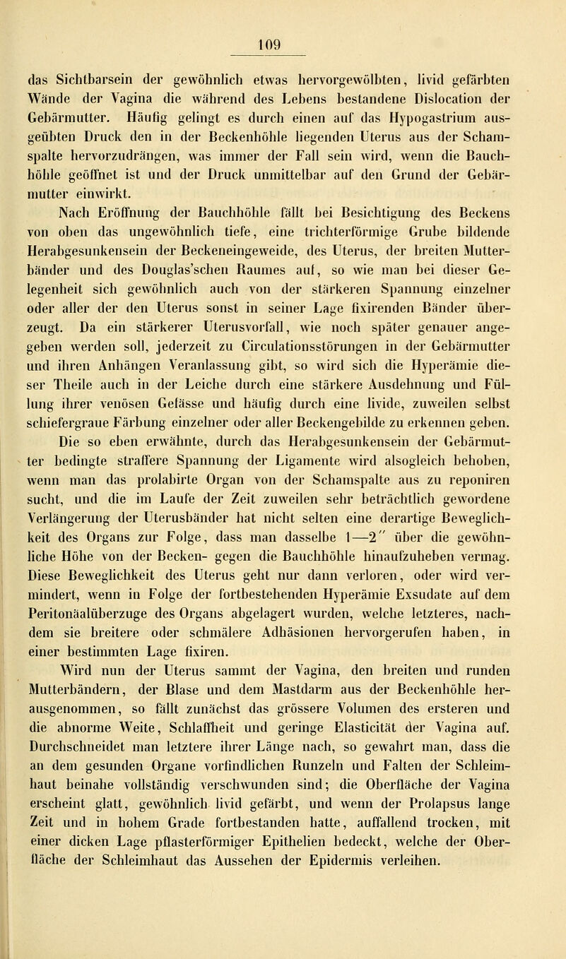 das Sichtbarsein der gewöhnlich etwas hervorgewölbten, livid gefärbten Wände der Vagina die während des Lebens bestandene Dislocation der Gebärmutter. Häufig gelingt es durch einen auf das Hypogastrium aus- geübten Druck den in der Beckenhöhle liegenden Uterus aus der Scham- spalte hervorzudrängen, was immer der Fall sein wird, wenn die Bauch- höhle geöffnet ist und der Druck unmittelbar auf den Grund der Gebär- mutter einwirkt. Nach Eröffnung der Bauchhöhle fällt bei Besichtigung des Beckens von oben das ungewöhnlich tiefe, eine trichterförmige Grube bildende Herabgesunkensein der Beckeneingeweide, des Uterus, der breiten Mutter- bänder und des Douglas'schen Baumes auf, so wie man bei dieser Ge- legenheit sich gewöbnlich auch von der stärkeren Spannung einzelner oder aller der den Uterus sonst in seiner Lage fixirenden Bänder über- zeugt. Da ein stärkerer Uterusvorfall, wie noch später genauer ange- geben werden soll, jederzeit zu Circulationsstörungen in der Gebärmutter und ihren Anhängen Veranlassung gibt, so wird sich die Hyperämie die- ser Theile auch in der Leiche durch eine stärkere Ausdehnung und Fül- lung ihrer venösen Gelasse und häufig durch eine livide, zuweilen selbst schiefergraue Färbung einzelner oder aller Beckengebilde zu erkennen geben. Die so eben erwähnte, durch das Herabgesunkensein der Gebärmut- ter bedingte straffere Spannung der Ligamente wird alsogleich behoben, wenn man das prolabirte Organ von der Schamspalte aus zu reponiren sucht, und die im Laufe der Zeit zuweilen sehr beträchtlich gewordene Verlängerung der Uterusbänder hat nicht selten eine derartige Beweglich- keit des Organs zur Folge, dass man dasselbe 1—2 über die gewöhn- liche Höhe von der Becken- gegen die Bauchhöhle hinaufzuheben vermag. Diese Beweglichkeit des Uterus geht nur dann verloren, oder wird ver- mindert, wenn in Folge der fortbestehenden Hyperämie Exsudate auf dem Peritonäalüberzuge des Organs abgelagert wurden, welche letzteres, nach- dem sie breitere oder schmälere Adhäsionen hervorgerufen haben, in einer bestimmten Lage fixiren. Wird nun der Uterus sammt der Vagina, den breiten und runden Mutterbändern, der Blase und dem Mastdarm aus der Beckenhöhle her- ausgenommen, so fällt zunächst das grössere Volumen des ersteren und die abnorme Weite, Schlaffheit und geringe Elasticität der Vagina auf. Durchschneidet man letztere ihrer Länge nach, so gewahrt man, dass die an dem gesunden Organe vorfindlichen Bunzeln und Falten der Schleim- haut beinahe vollständig verschwunden sind; die Oberfläche der Vagina erscheint glatt, gewöhnlich livid gefärbt, und wenn der Prolapsus lange Zeit und in hohem Grade fortbestanden hatte, auffallend trocken, mit einer dicken Lage pflasterförmiger Epithelien bedeckt, welche der Ober- fläche der Schleimhaut das Aussehen der Epidermis verleihen.