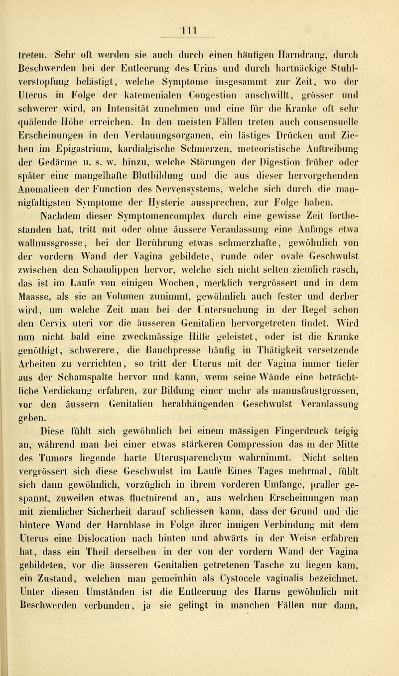 treten. Sehr oft werden sie auch durch einen häufigen Harndrang, durch Beschwerden hei der Entleerung des Urins und durch hartnäckige Stuhl- verstopfung belästigt, welche Symptome insgesammt zur Zeit, wo der Uterus in Folge der katemenialen Congestion anschwillt, grösser und schwerer wird, an Intensität zunehmen und eine für die Kranke oft sehr quälende Höhe erreichen. In den meisten Fällen treten auch consensuelle Erscheinungen in den Verdauungsorganen, ein lästiges Drücken und Zie- hen im Epigastrium, kardialgische Schmerzen, meteoristische Auftreibung der Gedärme u. s. w. hinzu, welche Störungen der Digestion früher oder später eine mangelhafte Blutbildung und die aus dieser hervorgehenden Anomalieen der Function des Nervensystems, welche sich durch die man- nigfaltigsten Symptome der Hysterie aussprechen, zur Folge haben. Nachdem dieser Symptomencomplex durch eine gewisse Zeit fortbe- standen hat, tritt mit oder ohne äussere Veranlassung eine Anfangs etwa wallnussgrosse, bei der Berührung etwas schmerzhafte, gewöhnlich von der vordem Wand der Vagina gebildete, runde oder ovale Geschwulst zwischen den Schamlippen hervor, welche sich nicht selten ziemlich rasch, das ist im Laufe von einigen Wochen, merklich vergrössert und in dem Maasse, als sie an Volumen zunimmt, gewöhnlich auch fester und derber wird, um welche Zeit man bei der Untersuchung in der Begel schon den Cervix uteri vor die äusseren Genitalien hervorgetreten findet. Wird nun nicht bald eine zweckmässige Hilfe geleistet, oder ist die Kranke genöthigt, schwerere, die Bauchpresse häufig in Thätigkeit versetzende Arbeiten zu verrichten, so tritt der Uterus mit der Vagina immer tiefer aus der Schamspalte hervor und kann, wenn seine Wände eine beträcht- liche Verdickung erfahren, zur Bildung einer mehr als mannsfaustgrossen, vor den äussern Genitalien herabhängenden Geschwulst Veranlassung geben. Diese fühlt sich gewöhnlich bei einem massigen Fingerdruck teigig an, während man bei einer etwas stärkeren Compression das in der Mitte des Tumors liegende harte Uterusparenchym wahrnimmt. Nicht selten vergrössert sich diese Geschwulst im Laufe Eines Tages mehrmal, fühlt sich dann gewöhnlich, vorzüglich in ihrem vorderen Umfange, praller ge- spannt, zuweilen etwas fluctuirend an, aus welchen Erscheinungen man mit ziemlicher Sicherheit darauf schliessen kann, dass der Grund und die hintere Wand der Harnblase in Folge ihrer innigen Verbindung mit dem Uterus eine Dislocation nach hinten und abwärts in der Weise erfahren hat, dass ein Theil derselben in der von der vordem Wand der Vagina gebildeten, vor die äusseren Genitalien getretenen Tasche zu liegen kam, ein Zustand, welchen man gemeinhin als Cystocele vaginalis bezeichnet. Unter diesen Umständen ist die Entleerung des Harns gewöhnlich mit Beschwerden verbunden, ja sie gelingt in manchen Fällen nur dann,