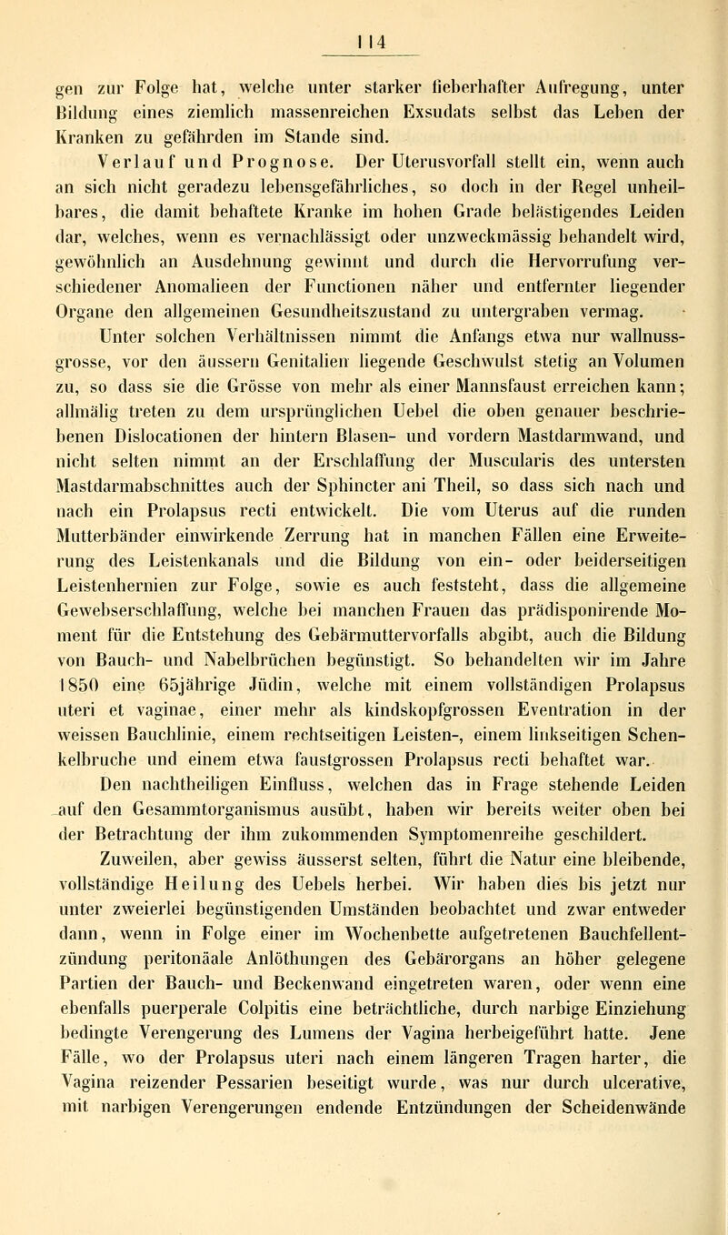 I 14 gen zur Folge hat, welche unter starker fieberhafter Aufregung, unter Bildung eines ziemlich massenreichen Exsudats selbst das Leben der Kranken zu gefährden im Stande sind. Verlauf und Prognose. Der Uterus Vorfall stellt ein, wenn auch an sich nicht geradezu lebensgefährliches, so doch in der Regel unheil- bares, die damit behaftete Kranke im hohen Grade belästigendes Leiden dar, welches, wenn es vernachlässigt oder unzweckmässig behandelt wird, gewöhnlich an Ausdehnung gewinnt und durch die Hervorrufung ver- schiedener Anomalieen der Functionen näher und entfernter liegender Organe den allgemeinen Gesundheitszustand zu untergraben vermag. Unter solchen Verhältnissen nimmt die Anfangs etwa nur wallnuss- grosse, vor den äussern Genitalien liegende Geschwulst stetig an Volumen zu, so dass sie die Grösse von mehr als einer Mannsfaust erreichen kann; allmälig treten zu dem ursprünglichen Uebel die oben genauer beschrie- benen Dislocationen der hintern Blasen- und vordem Mastdarmwand, und nicht selten nimmt an der Erschlaffung der Muscularis des untersten Mastdarmabschnittes auch der Sphincter ani Theil, so dass sich nach und nach ein Prolapsus recti entwickelt. Die vom Uterus auf die runden Mutterbänder einwirkende Zerrung hat in manchen Fällen eine Erweite- rung des Leistenkanals und die Bildung von ein- oder beiderseitigen Leistenhernien zur Folge, sowie es auch feststeht, dass die allgemeine Gewebserschlaffung, welche bei manchen Frauen das prädisponirende Mo- ment für die Entstehung des Gebärmuttervorfalls abgibt, auch die Bildung von Bauch- und Nabelbrüchen begünstigt. So behandelten wir im Jahre 1850 eine 65jährige Jüdin, welche mit einem vollständigen Prolapsus uteri et vaginae, einer mehr als kindskopfgrossen Eventration in der weissen Bauchlinie, einem rechtseitigen Leisten-, einem linkseitigen Schen- kelbruche und einem etwa faustgrossen Prolapsus recti behaftet war. Den nachtheiligen Einfluss, welchen das in Frage stehende Leiden auf den Gesammtorganismus ausübt, haben wir bereits weiter oben bei der Betrachtung der ihm zukommenden Symptomenreihe geschildert. Zuweilen, aber gewiss äusserst selten, führt die Natur eine bleibende, vollständige Heilung des Uebels herbei. Wir haben dies bis jetzt nur unter zweierlei begünstigenden Umständen beobachtet und zwar entweder dann, wenn in Folge einer im Wochenbette aufgetretenen Bauchfellent- zündung peritonäale Anlöthungen des Gebärorgans an höher gelegene Partien der Bauch- und Beckenwand eingetreten waren, oder wenn eine ebenfalls puerperale Colpitis eine beträchtliche, durch narbige Einziehung bedingte Verengerung des Lumens der Vagina herbeigeführt hatte. Jene Fälle, wo der Prolapsus uteri nach einem längeren Tragen harter, die Vagina reizender Pessarien beseitigt wurde, was nur durch ulcerative, mit narbigen Verengerungen endende Entzündungen der Scheidenwände