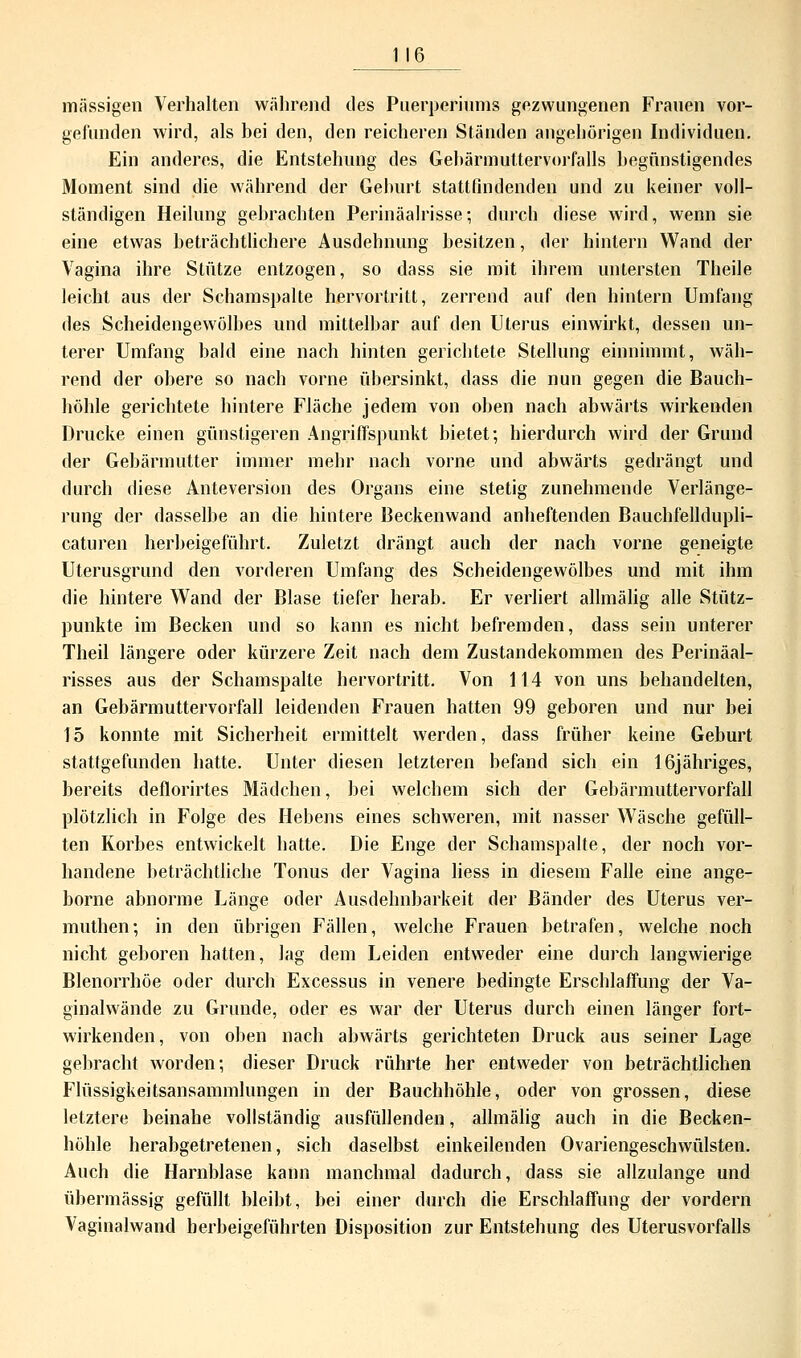 massigen Verhalten während des Puerperiums gezwungenen Frauen vor- gefunden wird, als bei den, den reicheren Ständen augehörigen Individuen. Ein anderes, die Entstehung des Gebärmuttervorfalls begünstigendes Moment sind die während der Geburt stattfindenden und zu keiner voll- ständigen Heilung gebrachten Perinäalrisse; durch diese wird, wenn sie eine etwas beträchtlichere Ausdehnung besitzen, der hintern Wand der Vagina ihre Stütze entzogen, so dass sie mit ihrem untersten Theile leicht aus der Schamspalte hervortritt, zerrend auf den hintern Umfang des Scheidengewölbes und mittelbar auf den Uterus einwirkt, dessen un- terer Umfang bald eine nach hinten gerichtete Stellung einnimmt, wäh- rend der obere so nach vorne übersinkt, dass die nun gegen die Bauch- höhle gerichtete hintere Fläche jedem von oben nach abwärts wirkenden Drucke einen günstigeren Angriffspunkt bietet; hierdurch wird der Grund der Gebärmutter immer mehr nach vorne und abwärts gedrängt und durch diese Anteversion des Organs eine stetig zunehmende Verlänge- rung der dasselbe an die hintere Beckenwand anheftenden Bauchfelldupli- caturen herbeigeführt. Zuletzt drängt auch der nach vorne geneigte Uterusgrund den vorderen Umfang des Scheidengewölbes und mit ihm die hintere Wand der Blase tiefer herab. Er verliert allmälig alle Stütz- punkte im Becken und so kann es nicht befremden, dass sein unterer Theil längere oder kürzere Zeit nach dem Zustandekommen des Perinäal- risses aus der Schamspalte hervortritt. Von 114 von uns behandelten, an Gebärmuttervorfall leidenden Frauen hatten 99 geboren und nur bei 15 konnte mit Sicherheit ermittelt werden, dass früher keine Geburt stattgefunden hatte. Unter diesen letzteren befand sich ein 16jähriges, bereits deflorirtes Mädchen, bei welchem sich der Gebärmuttervorfall plötzlich in Folge des Hebens eines schweren, mit nasser Wäsche gefüll- ten Korbes entwickelt hatte. Die Enge der Schamspalte, der noch vor- handene beträchtliche Tonus der Vagina liess in diesem Falle eine ange- borne abnorme Länge oder Ausdehnbarkeit der Bänder des Uterus ver- muthen; in den übrigen Fällen, welche Frauen betrafen, welche noch nicht geboren hatten, lag dem Leiden entweder eine durch langwierige Blenorrhöe oder durch Excessus in venere bedingte Erschlaffung der Va- ginalwände zu Grunde, oder es war der Uterus durch einen länger fort- wirkenden, von oben nach abwärts gerichteten Druck aus seiner Lage gebracht worden; dieser Druck rührte her entweder von beträchtlichen Flüssigkeitsansammlungen in der Bauchhöhle, oder von grossen, diese letztere beinahe vollständig ausfüllenden, allmälig auch in die Becken- höhle herabgetretenen, sich daselbst einkeilenden Ovariengeschwülsten. Auch die Harnblase kann manchmal dadurch, dass sie allzulange und übermässig gefüllt bleibt, bei einer durch die Erschlaffung der vordem Vaginalwand herbeigeführten Disposition zur Entstehung des Uterusvorfalls