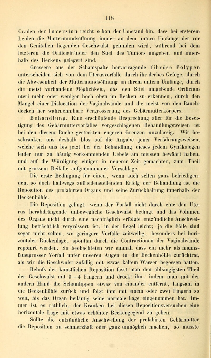 Leiden die Muttermundsöffnung immer an dem untern Umfange der vor den Genitalien liegenden Geschwulst gefunden wird, während hei dem letzteren die Orificialränder den Stiel des Tumors umgehen und inner- halb des Beckens gelagert sind. Grössere aus der Schamspalte hervorragende fihröse Polypen unterscheiden sich von dem Uterusvorfalle durch ihr derbes Gefüge, durch die Abwesenheit der Muttermundsöffnung an ihrem untern Umfange, durch die meist vorhandene Möglichkeit, das den Stiel umgebende Orificium uteri mehr oder weniger hoch oben im Becken zu erkennen, durch den Mangel einer Dislocation der Vaginalwände und die meist von den Bauch- decken her wahrnehmbare Vergrösserung des Gebärmutterkörpers. Behandlung. Eine erschöpfende Besprechung aller für die Besei- tigung des Gebärmuttervorfalles vorgeschlagenen Behandlungsweisen ist bei den diesem Buche gesteckten engeren Grenzen unzulässig. Wir be- schränken uns deshalb blos auf die Angabe jener Verfahrungsweisen, welche sich uns bis jetzt bei der Behandlung dieses jedem Gynäkologen leider nur zu häufig vorkommenden Uebels am meisten bewährt haben, und auf die Würdigung einiger in neuerer Zeit gemachter, zum Theil mit grossem Beifalle aufgenommener Vorschläge. Die erste Bedingung für einen, wenn auch selten ganz befriedigen- den, so doch halbwegs zufriedenstellenden Erfolg der Behandlung ist die Beposition des prolahirten Organs und seine Zurückhaltung innerhalb der Beckenhöhle. Die Beposition gelingt, wenn der Vorfall nicht durch eine den Ute- rus herabdrängende unbewegliche Geschwulst bedingt und das Volumen des Organs nicht durch eine nachträglich erfolgte entzündliche Anschwel- lung beträchtlich vergrössert ist, in der Begel leicht; ja die Fälle sind sogar nicht selten, wo geringere Vorfälle zeitweilig, besonders bei hori- zontaler Bückenlage, spontan durch die Contractionen der Vaginalwände reponirt werden. So beobachteten wir einmal, dass ein mehr als manns- faustgrosser Vorfall unter unseren Augen in die Beckenhöhle zurücktrat, als wir die Geschwulst zufällig mit etwas kaltem Wasser begossen hatten. Behufs der künstlichen Beposition fasst man den abhängigsten Theil der Geschwulst mit 3—4 Fingern und drückt ihn, indem man mit der andern Hand die Schamlippen etwas von einander entfernt, langsam in die Beckenhöhle zurück und folgt ihm mit einem oder zwei Fingern so weit, bis das Organ beiläufig seine normale Lage eingenommen hat. Im- mer ist es räthlich, der Kranken bei diesen Bepositionsversuchen eine horizontale Lage mit etwas erhöhter Beckengegend zu geben. Sollte die entzündliche Anschwellung der prolahirten Gebärmutter die Beposition zu schmerzhaft oder ganz unmöglich machen, so müsste
