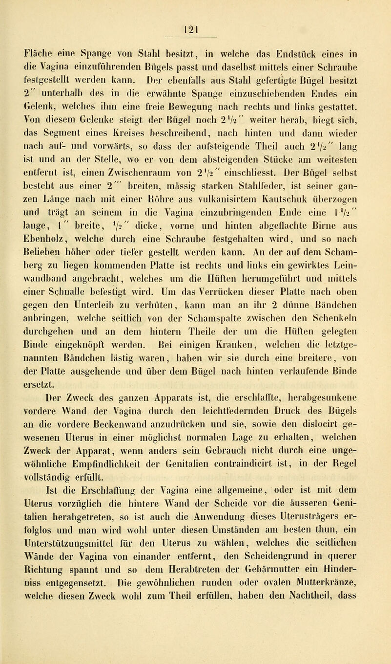 Fläche eine Spange von Stahl besitzt, in welche das Endstück eines in die Vagina einzuführenden Bügels passt und daselbst mittels einer Schraube festgestellt werden kann. Der ebenfalls aus Stahl gefertigte Bügel besitzt 2 unterhalb des in die erwähnte Spange einzuschiebenden Endes ein Gelenk, welches ihm eine freie Bewegung nach rechts und links gestattet. Von diesem Gelenke steigt der Bügel noch 2V2 weiter herab, biegt sich, das Segment eines Kreises beschreibend, nach hinten und dann wieder nach auf- und vorwärts, so dass der aufsteigende Theil auch 2lf-i lang ist und an der Stelle, wo er von dem absteigenden Stücke am weitesten entfernt ist, einen Zwischenraum von 2'/2 einschliesst. Der Bügel selbst besteht aus einer 2 breiten, massig starken Stahlfeder, ist seiner gan- zen Länge nach mit einer Bohre aus vulkanisirtem Kautschuk überzogen und trägt an seinem in die Vagina einzubringenden Ende eine I V2 lange, 1 breite, iji dicke, vorne und hinten abgeflachte Birne aus Ebenholz, welche durch eine Schraube festgehalten wird, und so nach Belieben höher oder tiefer gestellt werden kann. An der auf dem Scham- berg zu liegen kommenden Platte ist rechts und links ein gewirktes Lein- wandband angebracht, welches um die Hüften herumgeführt und mittels einer Schnalle befestigt wird. Um das Verrücken dieser Platte nach oben gegen den Unterleib zu verhüten, kann man an ihr 2 dünne Bändchen anbringen, welche seitlich von der Schamspalte zwischen den Schenkeln durchgehen und an dem hintern Theile der um die Hüften gelegten Binde eingeknöpft werden. Bei einigen Kranken, welchen die letztge- nannten Bändchen lästig waren, haben wir sie durch eine breitere, von der Platte ausgehende und über dem Bügel nach hinten verlaufende Binde ersetzt. Der Zweck des ganzen Apparats ist, die erschlaffte, herabgesunkene vordere Wand der Vagina durch den leichtfedernden Druck des Bügels an die vordere Beckenwand anzudrücken und sie, sowie den dislocirt ge- wesenen Uterus in einer möglichst normalen Lage zu erhalten, welchen Zweck der Apparat, wenn anders sein Gebrauch nicht durch eine unge- wöhnliche Empfindlichkeit der Genitalien contraindicirt ist, in der Begel vollständig erfüllt. Ist die Erschlaffung der Vagina eine allgemeine, oder ist mit dem Uterus vorzüglich die hintere Wand der Scheide vor die äusseren Geni- talien herabgetreten, so ist auch die Anwendung dieses Uterusträgers er- folglos und man wird wohl unter diesen Umständen am besten thun, ein Unterstützungsmittel für den Uterus zu wählen, welches die seitlichen Wände der Vagina von einander entfernt, den Scheidengrund in querer Richtung spannt und so dem Herabtreten der Gebärmutter ein Hinder- niss entgegensetzt. Die gewöhnlichen runden oder ovalen Mutterkränze, welche diesen Zweck wohl zum Theil erfüllen, haben den Nachtheil, dass