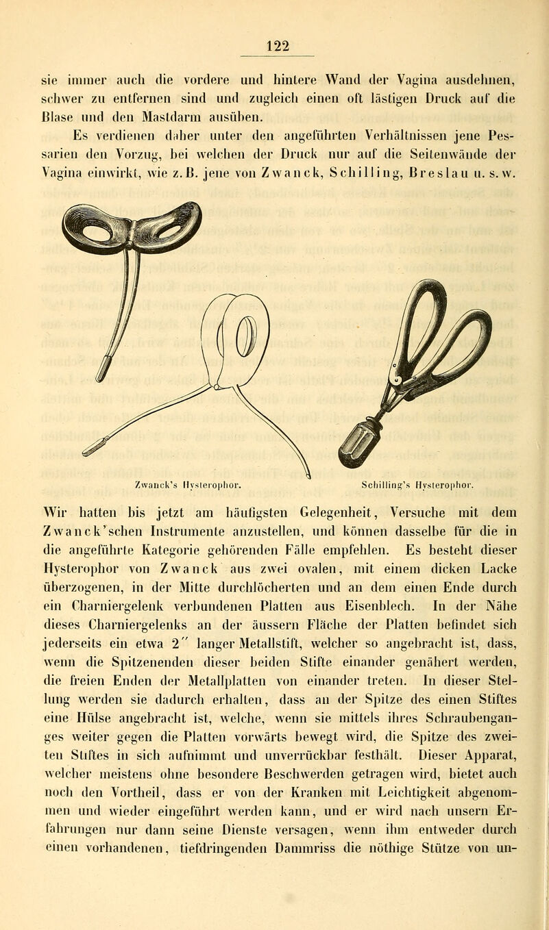 sie immer auch die vordere und hintere Wand der Vagina ausdehnen, schwer zu entfernen sind und zugleich einen oft lästigen Druck auf die Blase und den Mastdarm ausüben. Es verdienen daher unter den angeführten Verhältnissen jene Pes- sarien den Vorzug, bei welchen der Druck nur auf die Seitenwände der Vagina einwirkt, wie z.B. jene von Zwanck, Schilling, Breslau u. s.w. Zwanck's Hysteröpho Schilling^ Hysterophor. Wir hatten bis jetzt am häufigsten Gelegenheit, Versuche mit dem Zwanck'sehen Instrumente anzustellen, und können dasselbe für die in die angeführte Kategorie gehörenden Fälle empfehlen. Es besteht dieser Hysterophor von Zwanck aus zwei ovalen, mit einem dicken Lacke überzogenen, in der Mitte durchlöcherten und an dem einen Ende durch ein Charniergelenk verbundenen Platten aus Eisenblech. In der Nähe dieses Charniergelenks an der äussern Fläche der Platten befindet sich jederseits ein etwa 2 langer Metallstift, welcher so angebracht ist, dass, wenn die Spitzenenden dieser beiden Stifte einander genähert werden, die freien Enden der Metallplatten von einander treten. In dieser Stel- lung werden sie dadurch erhallen, dass an der Spitze des einen Stiftes eine Hülse angebracht ist, welche, wenn sie mittels ihres Schraubengan- ges weiter gegen die Platten vorwärts bewegt wird, die Spitze des zwei- ten Stiftes in sich aufnimmt und unverrückbar festhält. Dieser Apparat, welcher meistens ohne besondere Beschwerden getragen wird, bietet auch noch den Vortheil, dass er von der Kranken mit Leichtigkeit abgenom- men und wieder eingeführt werden kann, und er wird nach unsern Er- fahrungen nur dann seine Dienste versagen, wenn ihm entweder durch einen vorhandenen, tiefdringenden Dammriss die nöthige Stütze von un-