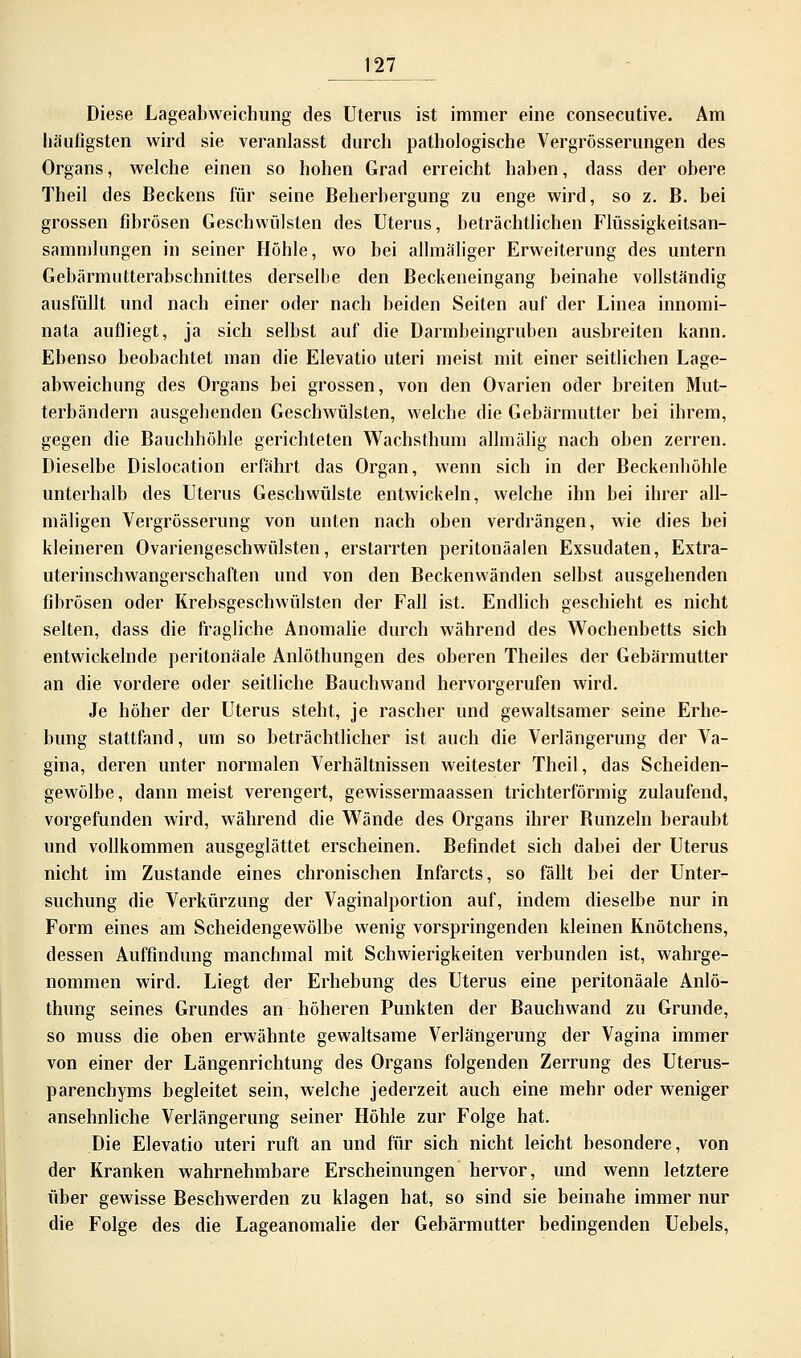 Diese Lageabweichung des Uterus ist immer eine consecutive. Am häufigsten wird sie veranlasst durch pathologische Vergrösserungen des Organs, welche einen so hohen Grad erreicht nahen, dass der obere Theil des Beckens für seine Beherbergung zu enge wird, so z. B. bei grossen fibrösen Geschwülsten des Uterus, beträchtlichen Flüssigkeitsan- sammlungen in seiner Höhle, wo bei allmäliger Erweiterung des untern Gebärmutterabschnittes derselbe den Beckeneingang beinahe vollständig ausfüllt und nach einer oder nach beiden Seiten auf der Linea innomi- nata aufliegt, ja sich selbst auf die Darmbeingruben ausbreiten kann. Ebenso beobachtet man die Elevatio uteri meist mit einer seitlichen Lage- abweichung des Organs bei grossen, von den Ovarien oder breiten Mut- terbändern ausgehenden Geschwülsten, welche die Gebärmutter bei ihrem, gegen die Bauchhöhle gerichteten Wachsthum allmälig nach oben zerren. Dieselbe Dislocation erfährt das Organ, wenn sich in der Beckenhöhle unterhalb des Uterus Geschwülste entwickeln, welche ihn bei ihrer all- mäligen Vergrösserung von unten nach oben verdrängen, wie dies bei kleineren Ovariengeschwülsten, erstarrten peritonäalen Exsudaten, Extra- uterinschwangerschaften und von den Beckenwänden selbst ausgehenden fibrösen oder Krebsgeschwülsten der Fall ist. Endlich geschieht es nicht selten, dass die fragliche Anomalie durch während des Wochenbetts sich entwickelnde peritonäale Anlöthungen des oberen Theiles der Gebärmutter an die vordere oder seitliche Bauchwand hervorgerufen wird. Je höher der Uterus steht, je rascher und gewaltsamer seine Erhe- bung stattfand, um so beträchtlicher ist auch die Verlängerung der Va- gina, deren unter normalen Verhältnissen weitester Theil, das Scheiden- gewölbe, dann meist verengert, gewissermaassen trichterförmig zulaufend, vorgefunden wird, während die Wände des Organs ihrer Bunzeln beraubt und vollkommen ausgeglättet erscheinen. Befindet sich dabei der Uterus nicht im Zustande eines chronischen Infarcts, so fällt bei der Unter- suchung die Verkürzung der Vaginalportion auf, indem dieselbe nur in Form eines am Scheidengewölbe wenig vorspringenden kleinen Knötchens, dessen Auffindung manchmal mit Schwierigkeiten verbunden ist, wahrge- nommen wird. Liegt der Erhebung des Uterus eine peritonäale Anlö- thung seines Grundes an höheren Punkten der Bauchwand zu Grunde, so muss die oben erwähnte gewaltsame Verlängerung der Vagina immer von einer der Längenrichtung des Organs folgenden Zerrung des Uterus- parenchyms begleitet sein, welche jederzeit auch eine mehr oder weniger ansehnliche Verlängerung seiner Höhle zur Folge hat. Die Elevatio uteri ruft an und für sich nicht leicht besondere, von der Kranken wahrnehmbare Erscheinungen hervor, und wenn letztere über gewisse Beschwerden zu klagen hat, so sind sie beinahe immer nur die Folge des die Lageanomalie der Gebärmutter bedingenden Uebels,