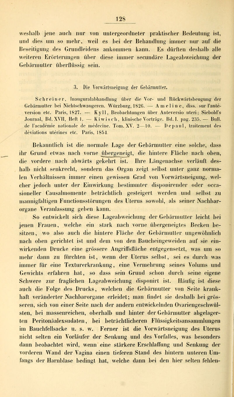 weshalb jene auch hur von untergeordneter praktischer Bedeutung ist, und dies um so mehr, weil es bei der Behandlung immer nur auf die Beseitigung des Grundleidens ankommen kann. Es dürften deshalb alle weiteren Erörterungen über diese immer secundäre Lageabweichung der Gebärmutter überflüssig sein. 3. Die Vorwärtsiieiguiig der Gebärmutter, Schreiner, Inauguralabhandlung über die Vor- und Rückwärtsbeugung der Gebärmutter bei Nichlschwangeren. Würzburg, 1826. — Ameline, diss. sur l'ante- version etc. Paris, 1827. — Ky 11, Beobachtungen über Anteversio uteri; Siebold's Journal, Bd. XVII, Heftl. — Kiwi seh, klinische Vorträge. Bd. I. pag. 235. — Bull, de l'academie nationale de medecine. Tom. XV. 2—10. — Depaul, traitement des deviations uterines etc. Paris, 1854. Bekanntlich ist die normale Lage der Gebärmutter eine solche, dass ihr Grund etwas nach vorne übergeneigt, die hintere Fläche nach oben, die vordere nach abwärts gekehrt ist. Ihre Längenachse verläuft des- halb nicht senkrecht, sondern das Organ zeigt selbst unter ganz norma- len Verhältnissen immer einen gewissen Grad von Vorwärtsneigung, wel- cher jedoch unter der Einwirkung bestimmter disponirender oder occa- sioneller Causalmomente beträchtlich gesteigert werden und selbst zu mannigfaltigen Functionsstörungen des Uterus sowohl, als seiner Nachbar- organe Veranlassung geben kann. So entwickelt sich diese Lageabweichung der Gebärmutter leicht bei jenen Frauen, welche ein stark nach vorne übergeneigtes Becken be- sitzen, wo also auch die hintere Fläche der Gebärmutter ungewöhnlich nach oben gerichtet ist und dem von den Baucheingeweiden auf sie ein- wirkenden Drucke eine grössere Angriffsfläche entgegensetzt, was um so mehr dann zu fürchten ist, wenn der Uterus selbst, sei es durch was immer für eine Texturerkrankung, eine Vermehrung seines Volums und Gewichts erfahren hat, so dass sein Grund schon durch seine eigene Schwere zur fraglichen Lageabweichung disponirt ist. Häufig ist diese auch die Folge des Drucks, welchen die Gebärmutter von Seite krank- haft veränderter Nachbarorgane erleidet; man findet sie deshalb bei grös- seren, sich von einer Seite nach der andern entwickelnden Ovariengeschwül- sten, bei massenreichen, oberhalb und hinter der Gebärmutter abgelager- ten Peritonäalexsudaten, bei beträchtlicheren Flüssigkeitsansammlungen im Bauchfellsacke u. s. w. Ferner ist die Vorwärtsneigung des Uterus nicht selten ein Vorläufer der Senkung und des Vorfalles, was besonders dann beobachtet wird, wenn eine stärkere Erschlaffung und Senkung der vorderen Wand der Vagina einen tieferen Stand des hintern unteren Um- fangs der Harnblase bedingt hat, welche dann bei den hier selten fehlen-