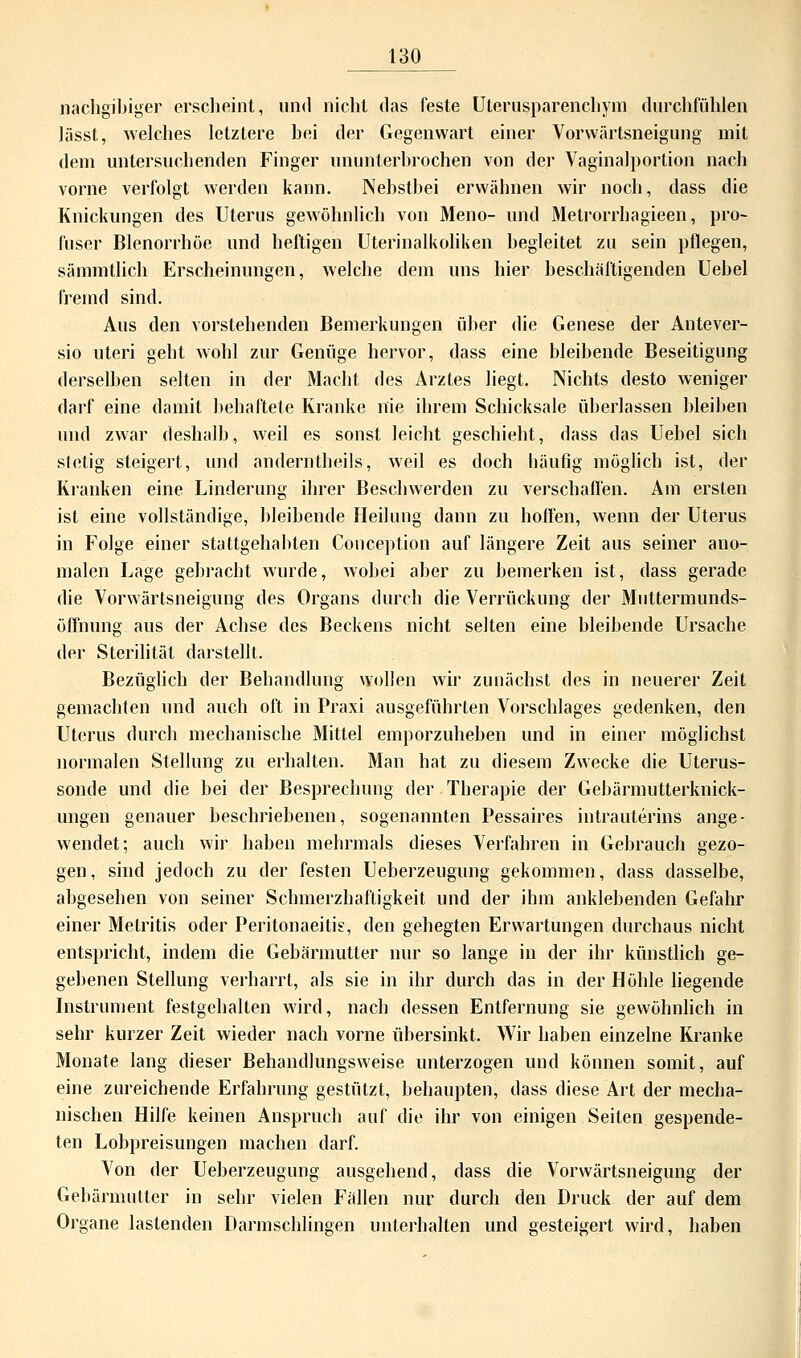 nachgibiger erscheint, und nicht das feste Uterusparenchym durchfühlen lässt, welches letztere bei der Gegenwart einer Vorwärtsneigung mit dem untersuchenden Finger ununterbrochen von der Vaginalportion nach vorne verfolgt werden kann. Nebstbei erwähnen wir noch, dass die Knickungen des Uterus gewöhnlich von Meno- und Metrorrhagieen, pro- fuser Blenorrhöe und heftigen Uterinalkoliken hegleitet zu sein pflegen, sämmtlich Erscheinungen, welche dem uns hier beschäftigenden Uebel fremd sind. Aus den vorstehenden Bemerkungen über die Genese der Antever- sio uteri geht wohl zur Genüge hervor, dass eine bleibende Beseitigung derselben selten in der Macht des Arztes liegt. Nichts desto weniger darf eine damit behaftete Kranke nie ihrem Schicksale überlassen bleiben und zwar deshalb, weil es sonst leicht geschieht, dass das Uebel sich stetig steigert, und anderntheils, weil es doch häufig möglich ist, der Kranken eine Linderung ihrer Beschwerden zu verschaffen. Am ersten ist eine vollständige, bleibende Heilung dann zu hoffen, wenn der Uterus in Folge einer stattgehabten Conception auf längere Zeit aus seiner ano- malen Lage gebracht wurde, wobei aber zu bemerken ist, dass gerade die Vorwärtsneigung des Organs durch die Verrückung der Muttermunds- öffnung aus der Achse des Beckens nicht selten eine bleibende Ursache der Sterilität darstellt. Bezüglich der Behandlung wollen wir zunächst des in neuerer Zeit gemachten und auch oft in Praxi ausgeführten Vorschlages gedenken, den Uterus durch mechanische Mittel emporzuheben und in einer möglichst normalen Stellung zu erhalten. Man hat zu diesem Zwecke die Uterus- sonde und die bei der Besprechung der Therapie der Gebärmutterknick- ungen genauer beschriebenen, sogenannten Pessaires intrauterins ange- wendet; auch wir haben mehrmals dieses Verfahren in Gebrauch gezo- gen, sind jedoch zu der festen Ueberzeugung gekommen, dass dasselbe, abgesehen von seiner Schmerzhaftigkeit und der ihm anklebenden Gefahr einer Metritis oder Peritonaeitis, den gehegten Erwartungen durchaus nicht entspricht, indem die Gebärmutter nur so lange in der ihr künstlich ge- gebenen Stellung verharrt, als sie in ihr durch das in der Höhle liegende Instrument festgehalten wird, nach dessen Entfernung sie gewöhnlich in sehr kurzer Zeit wieder nach vorne übersinkt. Wir haben einzelne Kranke Monate lang dieser Behandlungsweise unterzogen und können somit, auf eine zureichende Erfahrung gestützt, behaupten, dass diese Art der mecha- nischen Hilfe keinen Anspruch auf die ihr von einigen Seiten gespende- ten Lobpreisungen machen darf. Von der Ueberzeugung ausgehend, dass die Vorwärtsneigung der Gebärmutter in sehr vielen Fällen nur durch den Druck der auf dem Organe lastenden Darmschlingen unterhalten und gesteigert wird, haben