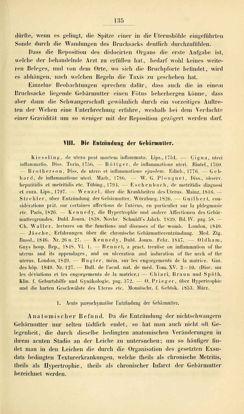 dürfte, wenn es gelingt, die Spitze einer in die Uterushöhle eingeführten Sonde durch die Wandungen des ßruchsacks deutlich durchzufühlen. Dass die Reposition des dislocirten Organs die erste Aul'gahe ist, weiche der behandelnde Arzt zu erfüllen hat, bedarf wohl keines weite- ren Beleges, und von dein Orte, wo sich die Bruchpforte befindet, wird es abhängen, nach welchen Regeln die Taxis zu geschehen hat. Einzelne Beobachtungen sprechen dafür, dass auch die in einem Druchsacke liegende Gebärmutter einen Fötus beherbergen könne, dass aber dann die Schwangerschaft gewöhnlich durch ein vorzeitiges Auftre- ten der Wehen eine Unterbrechung erfahre, weshalb bei dein Verdachte einer Gravidität um so weniger mit der Reposition gezögert werden darf. VIII. Die Entzündung der Gebärmutter. Kiessling, de ulero post mortem inflammalo. Lips., 1754. — Cigna, uteri inflammatio, Diss. Turin, 1756. — Böttger, de inflammatione uteri. Rintel., 17(30. - Bro therson, Diss. de utero et inflammatione ejusdem. Edinb., 1776. — G e b- liard, de inflammatione uteri. Marb., 17S6. - - W. 6. Plouguet, Diss., observ. hepatilidis et metritidis etc. Tiibiftg., 1794. — Eschenbach, de metritidis diagnosi et cura. Lips., 1797. — Wenzel, über die Krankheiten des Uterus. Mainz, 1816. — Strehler, über Entzündung der Gebärmutter. Würzburg, 1826. — Guilbert, con- sideralions prät. sur certaines affections de l'uterus, en particuher sur la phlegmasie etc. Paris, 1826. — Kennedy, die Hypertrophie und andere Affectionen des Gebär- mutlergrundes. Dubl. Journ. 1S38. Novbr. Schmidt's Jahrb. 1S39. Bd. IV. pag. 58. — Ch. Waller, lectures on the functions and diseases of the womb. London, 1840. — Ja sehe, Erfahrungen über die chronische Gebärmutterentzündung. Med. Ztg. Russl., 1846. Nr. 26u.27. — Kennedy, Dubl. Journ. Febr. 1847. — Oldham, Guys hosp. Rep., 1818. Vf. 1. — Bennet, a pract. trealise on inüamnialiou of the uterus and its appendages, and on ulceration and Induration of the neck of the uterus. London, 1849. — Hu gier, mein, sur les engorgements de la matriee. Gaz. deshöp. 1849. Nr. 127.— Bull, de l'acad. nat. de med. Tom. XV. 2—10. (Disc. sur les deviations et les engorgements de la matriee.) — Chiari, Braun und Späth, Klin. f. Geburtshilfe und Gynäkologie, pag. 372. — 0. Prieger, über Hypertrophie und die harten Geschwülste des Uterus etc. Monatschr. f. Gebtsk. L853. März. I. Acute parenchymatöse Entzündung der Gebärmutter. Anatomischer Befund. Da die Entzündung der nichtschwangern Gebärmutter nur selten tödtlich endet, so hat man auch nicht oft Ge- legenheit, die durch dieselbe bedingten anatomischen Veränderungen in ihrem acuten Stadio an der Leiche zu untersuchen; um so häufiger fin- det man in den Leichen die durch die Organisation des gesetzten Exsu- dats bedingten Texturerkrankungen, welche theils als chronische Metritis, theils als Hypertrophie, theils als chronischer Infarct der Gebärmutter bezeichnet werden.
