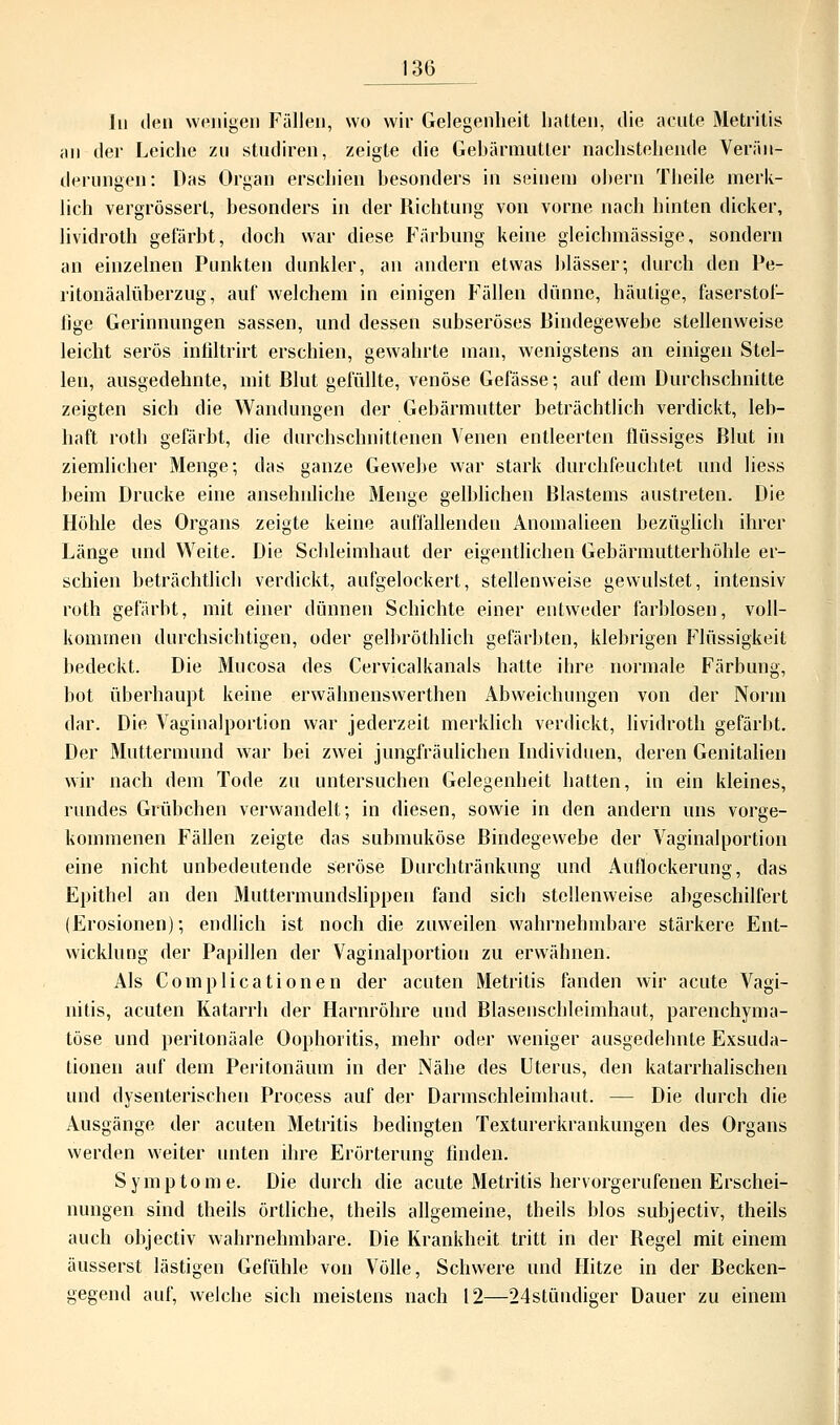 In den wenigen Fällen, wo wir Gelegenheit hatten, die acute Metritis an der Leiche zu studiren, zeigte die Gebärmutter nachstehende Verän- derungen: Das Organ erschien besonders in seinem ohern Theile merk- lich vergrössert, besonders in der Richtung von vorne nach hinten dicker, lividroth gefärbt, doch war diese Färbung keine gleich-massige-, sondern an einzelnen Punkten dunkler, an andern etwas blasser; durch den Pe- ritonäalüberzug, auf welchem in einigen Fällen dünne, häutige, faserstof- Jige Gerinnungen sassen, und dessen subseröses Bindegewebe stellenweise leicht serös infiltrirt erschien, gewahrte man, wenigstens an einigen Stel- len, ausgedehnte, mit Blut gefüllte, venöse Gefässe; auf dem Durchschnitte zeigten sich die Wandungen der Gebärmutter beträchtlich verdickt, leb- haft roth gefärbt, die durchschnittenen Venen entleerten flüssiges Blut in ziemlicher Menge; das ganze Gewebe war stark durchfeuchtet und liess beim Drucke eine ansehnliche Menge gelblichen Blastems austreten. Die Höhle des Organs zeigte keine auffallenden Anomalieen bezüglich ihrer Länge und Weite. Die Schleimhaut der eigentlichen Gebärmutterhöhle er- schien beträchtlich verdickt, aufgelockert, stellenweise gewulstet, intensiv roth gefärbt, mit einer dünnen Schichte einer entweder farblosen, voll- kommen durchsichtigen, oder gelbröthlich gefärbten, klebrigen Flüssigkeit bedeckt. Die Mucosa des Cervicalkanals hatte ihre normale Färbung, bot überhaupt keine erwähneuswerthen Abweichungen von der Norm dar. Die Vaginalporlion war jederzeit merklich verdickt, lividroth gefärbt. Der Muttermund war bei zwei jungfräulichen Individuen, deren Genitalien wir nach dem Tode zu untersuchen Gelegenheit hatten, in ein kleines, rundes Grübchen verwandelt; in diesen, sowie in den andern uns vorge- kommenen Fällen zeigte das submuköse Bindegewebe der Vaginalportion eine nicht unbedeutende seröse Durchtränkung und Auflockerung, das Epithel an den Muttermundslippen fand sich stellenweise abgeschilfert (Erosionen); endlich ist noch die zuweilen wahrnehmbare stärkere Ent- wicklung der Papillen der Vaginalportion zu erwähnen. Als Complicationen der acuten Metritis fanden wir acute Vagi- nitis, acuten Katarrh der Harnröhre und Blasenschleimhant, parenchyma- töse und perilonäale Oophoritis, mehr oder weniger ausgedehnte Exsuda- tionen auf dem Peritonäum in der Nähe des Uterus, den katarrhalischen und dysenterischen Process auf der Darmschleimhaut. — Die durch die Ausgänge der acuten Metritis bedingten Texturerkrankungen des Organs werden weiter unten ihre Erörterung finden. Symptome. Die durch die acute Metritis hervorgerufenen Erschei- nungen sind theils örtliche, theils allgemeine, theils blos subjectiv, theils auch objectiv wahrnehmbare. Die Krankheit tritt in der Regel mit einem äusserst lästigen Gefühle von Völle, Schwere und Hitze in der Becken- gegend auf, welche sich meistens nach 12—24stündiger Dauer zu einein